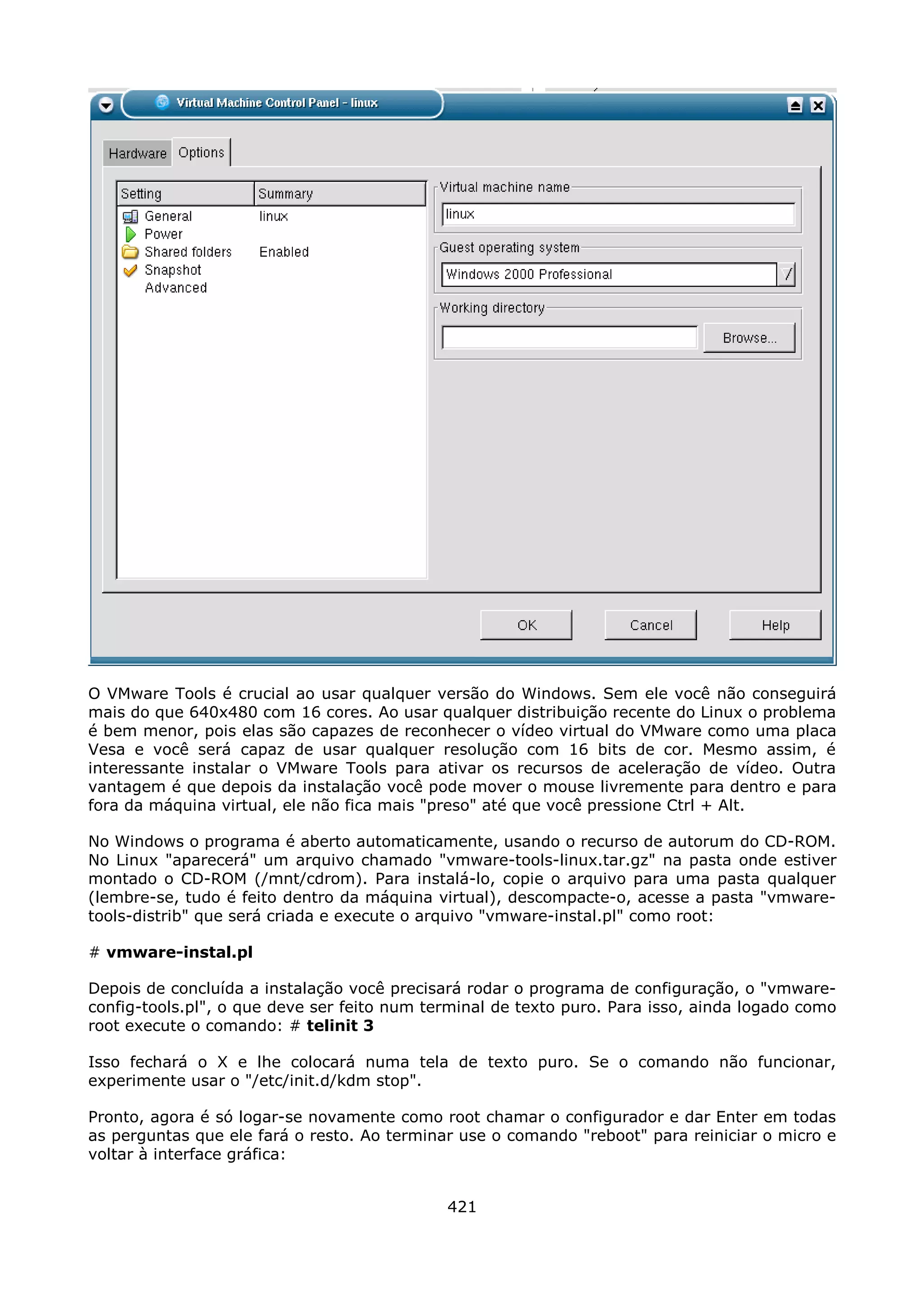 O VMware Tools é crucial ao usar qualquer versão do Windows. Sem ele você não conseguirá
mais do que 640x480 com 16 cores. Ao usar qualquer distribuição recente do Linux o problema
é bem menor, pois elas são capazes de reconhecer o vídeo virtual do VMware como uma placa
Vesa e você será capaz de usar qualquer resolução com 16 bits de cor. Mesmo assim, é
interessante instalar o VMware Tools para ativar os recursos de aceleração de vídeo. Outra
vantagem é que depois da instalação você pode mover o mouse livremente para dentro e para
fora da máquina virtual, ele não fica mais "preso" até que você pressione Ctrl + Alt.

No Windows o programa é aberto automaticamente, usando o recurso de autorum do CD-ROM.
No Linux "aparecerá" um arquivo chamado "vmware-tools-linux.tar.gz" na pasta onde estiver
montado o CD-ROM (/mnt/cdrom). Para instalá-lo, copie o arquivo para uma pasta qualquer
(lembre-se, tudo é feito dentro da máquina virtual), descompacte-o, acesse a pasta "vmware-
tools-distrib" que será criada e execute o arquivo "vmware-instal.pl" como root:

# vmware-instal.pl

Depois de concluída a instalação você precisará rodar o programa de configuração, o "vmware-
config-tools.pl", o que deve ser feito num terminal de texto puro. Para isso, ainda logado como
root execute o comando: # telinit 3

Isso fechará o X e lhe colocará numa tela de texto puro. Se o comando não funcionar,
experimente usar o "/etc/init.d/kdm stop".

Pronto, agora é só logar-se novamente como root chamar o configurador e dar Enter em todas
as perguntas que ele fará o resto. Ao terminar use o comando "reboot" para reiniciar o micro e
voltar à interface gráfica:


                                             421
 