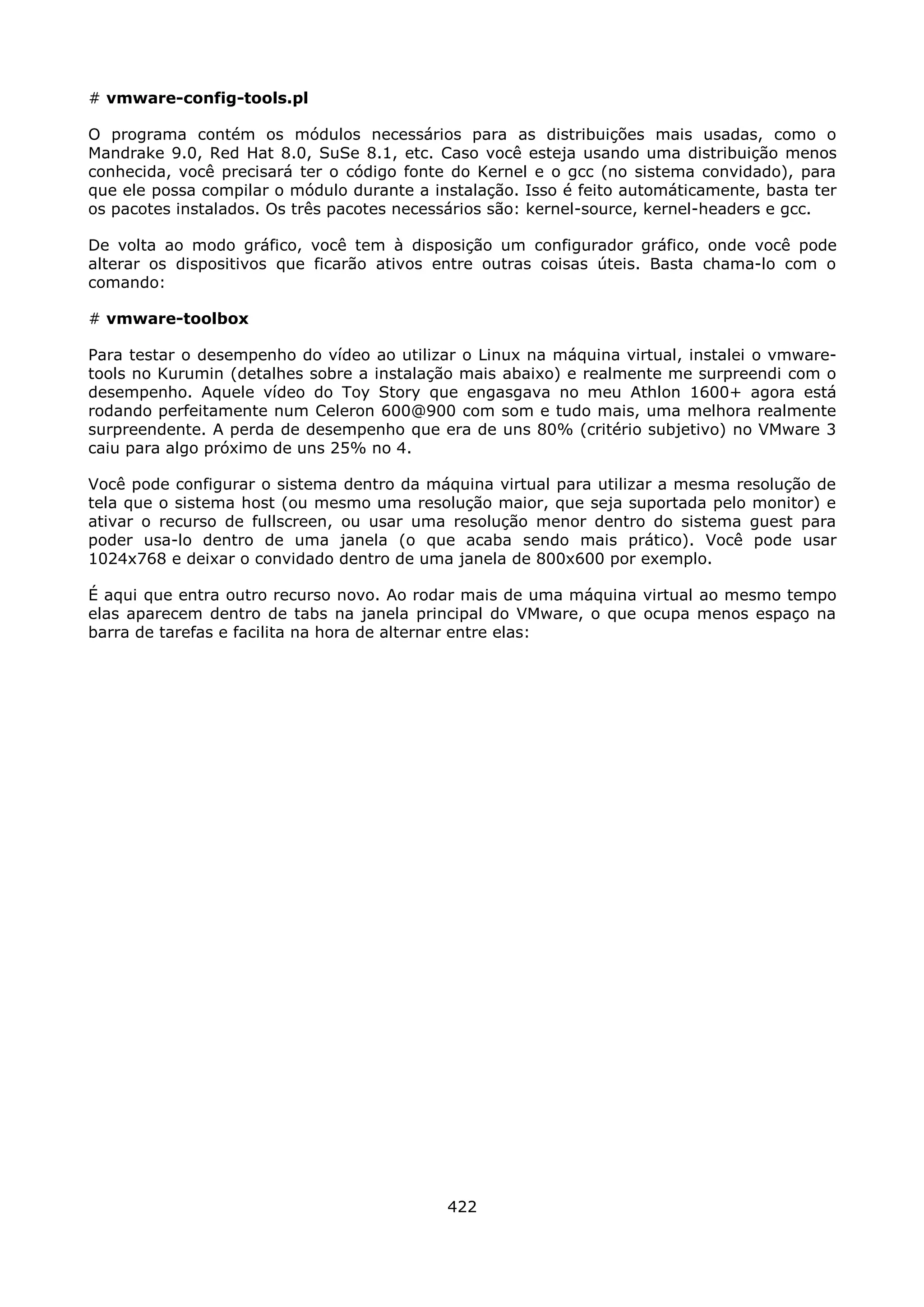 # vmware-config-tools.pl

O programa contém os módulos necessários para as distribuições mais usadas, como o
Mandrake 9.0, Red Hat 8.0, SuSe 8.1, etc. Caso você esteja usando uma distribuição menos
conhecida, você precisará ter o código fonte do Kernel e o gcc (no sistema convidado), para
que ele possa compilar o módulo durante a instalação. Isso é feito automáticamente, basta ter
os pacotes instalados. Os três pacotes necessários são: kernel-source, kernel-headers e gcc.

De volta ao modo gráfico, você tem à disposição um configurador gráfico, onde você pode
alterar os dispositivos que ficarão ativos entre outras coisas úteis. Basta chama-lo com o
comando:

# vmware-toolbox

Para testar o desempenho do vídeo ao utilizar o Linux na máquina virtual, instalei o vmware-
tools no Kurumin (detalhes sobre a instalação mais abaixo) e realmente me surpreendi com o
desempenho. Aquele vídeo do Toy Story que engasgava no meu Athlon 1600+ agora está
rodando perfeitamente num Celeron 600@900 com som e tudo mais, uma melhora realmente
surpreendente. A perda de desempenho que era de uns 80% (critério subjetivo) no VMware 3
caiu para algo próximo de uns 25% no 4.

Você pode configurar o sistema dentro da máquina virtual para utilizar a mesma resolução de
tela que o sistema host (ou mesmo uma resolução maior, que seja suportada pelo monitor) e
ativar o recurso de fullscreen, ou usar uma resolução menor dentro do sistema guest para
poder usa-lo dentro de uma janela (o que acaba sendo mais prático). Você pode usar
1024x768 e deixar o convidado dentro de uma janela de 800x600 por exemplo.

É aqui que entra outro recurso novo. Ao rodar mais de uma máquina virtual ao mesmo tempo
elas aparecem dentro de tabs na janela principal do VMware, o que ocupa menos espaço na
barra de tarefas e facilita na hora de alternar entre elas:




                                            422
 