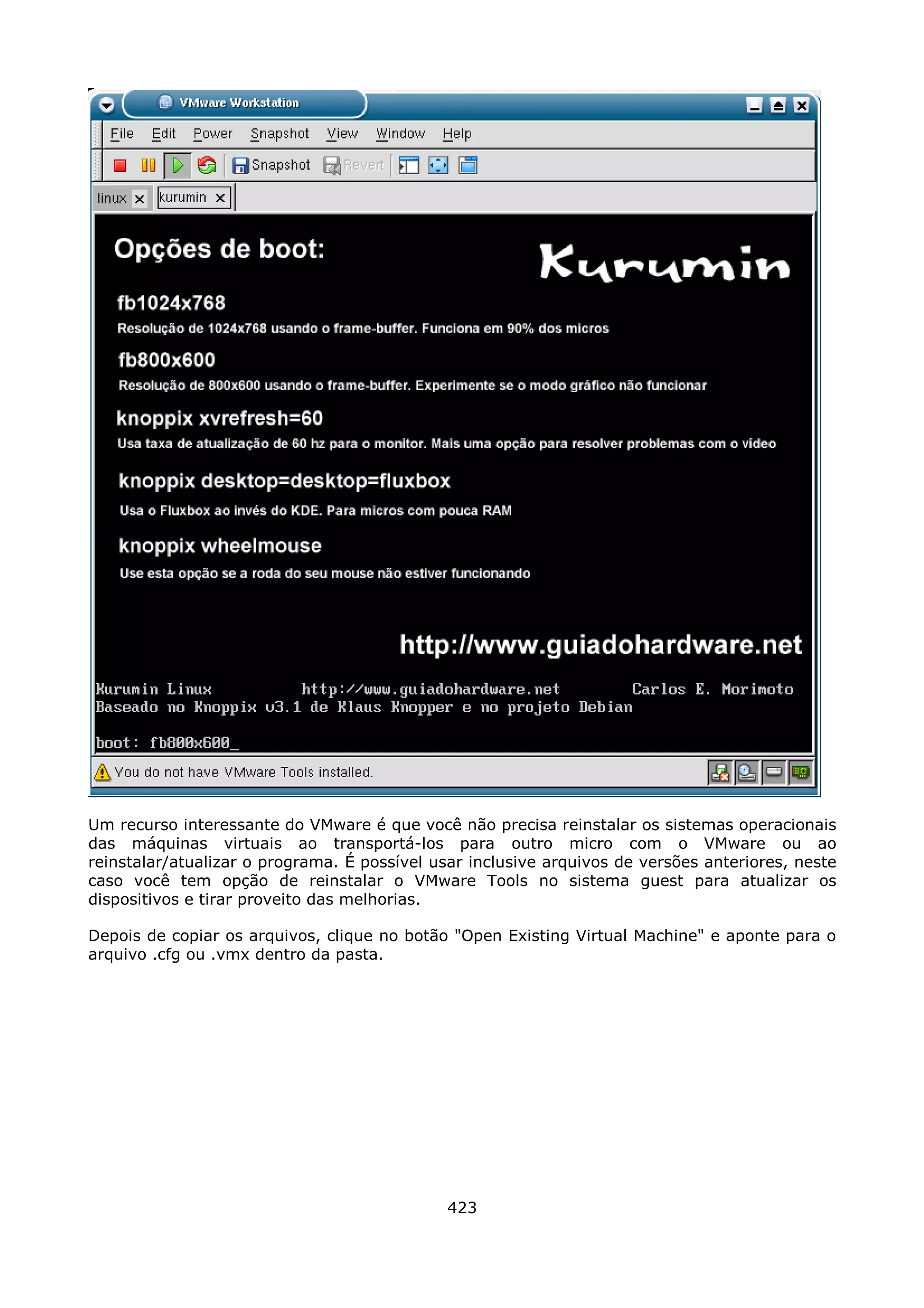 Um recurso interessante do VMware é que você não precisa reinstalar os sistemas operacionais
das máquinas virtuais ao transportá-los para outro micro com o VMware ou ao
reinstalar/atualizar o programa. É possível usar inclusive arquivos de versões anteriores, neste
caso você tem opção de reinstalar o VMware Tools no sistema guest para atualizar os
dispositivos e tirar proveito das melhorias.

Depois de copiar os arquivos, clique no botão "Open Existing Virtual Machine" e aponte para o
arquivo .cfg ou .vmx dentro da pasta.




                                              423
 
