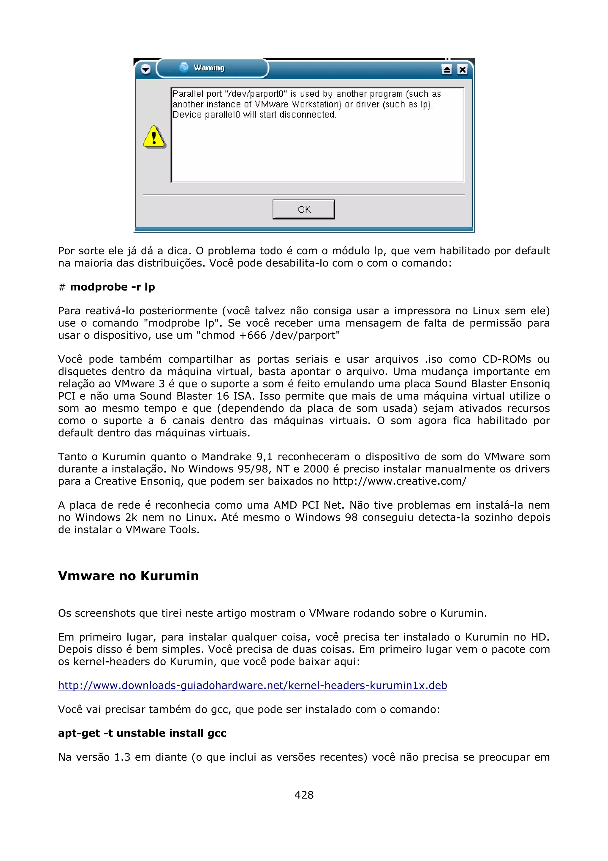 Por sorte ele já dá a dica. O problema todo é com o módulo lp, que vem habilitado por default
na maioria das distribuições. Você pode desabilita-lo com o com o comando:

# modprobe -r lp

Para reativá-lo posteriormente (você talvez não consiga usar a impressora no Linux sem ele)
use o comando "modprobe lp". Se você receber uma mensagem de falta de permissão para
usar o dispositivo, use um "chmod +666 /dev/parport"

Você pode também compartilhar as portas seriais e usar arquivos .iso como CD-ROMs ou
disquetes dentro da máquina virtual, basta apontar o arquivo. Uma mudança importante em
relação ao VMware 3 é que o suporte a som é feito emulando uma placa Sound Blaster Ensoniq
PCI e não uma Sound Blaster 16 ISA. Isso permite que mais de uma máquina virtual utilize o
som ao mesmo tempo e que (dependendo da placa de som usada) sejam ativados recursos
como o suporte a 6 canais dentro das máquinas virtuais. O som agora fica habilitado por
default dentro das máquinas virtuais.

Tanto o Kurumin quanto o Mandrake 9,1 reconheceram o dispositivo de som do VMware som
durante a instalação. No Windows 95/98, NT e 2000 é preciso instalar manualmente os drivers
para a Creative Ensoniq, que podem ser baixados no http://www.creative.com/

A placa de rede é reconhecia como uma AMD PCI Net. Não tive problemas em instalá-la nem
no Windows 2k nem no Linux. Até mesmo o Windows 98 conseguiu detecta-la sozinho depois
de instalar o VMware Tools.



Vmware no Kurumin

Os screenshots que tirei neste artigo mostram o VMware rodando sobre o Kurumin.

Em primeiro lugar, para instalar qualquer coisa, você precisa ter instalado o Kurumin no HD.
Depois disso é bem simples. Você precisa de duas coisas. Em primeiro lugar vem o pacote com
os kernel-headers do Kurumin, que você pode baixar aqui:

http://www.downloads-guiadohardware.net/kernel-headers-kurumin1x.deb

Você vai precisar também do gcc, que pode ser instalado com o comando:

apt-get -t unstable install gcc

Na versão 1.3 em diante (o que inclui as versões recentes) você não precisa se preocupar em


                                            428
 
