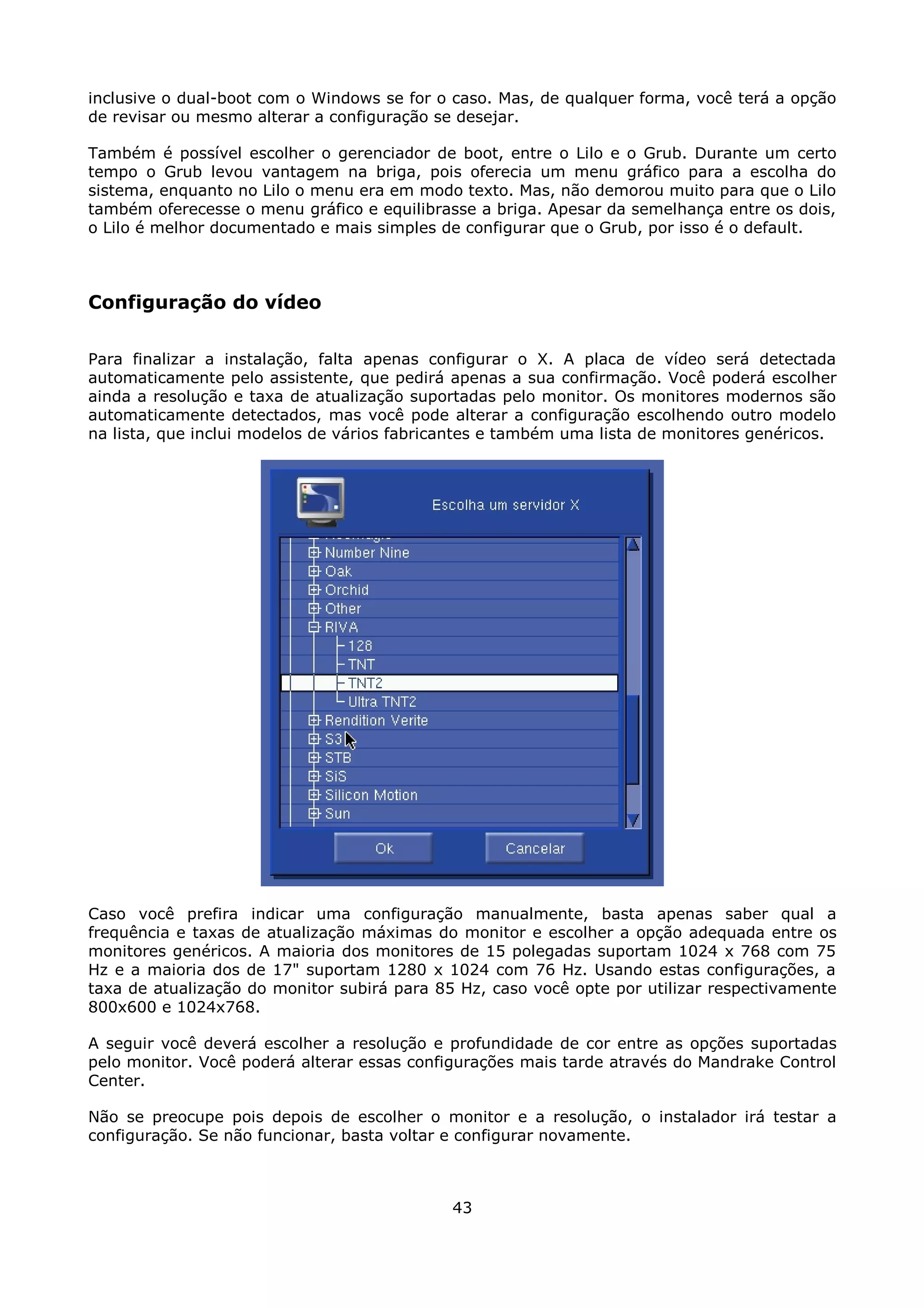 inclusive o dual-boot com o Windows se for o caso. Mas, de qualquer forma, você terá a opção
de revisar ou mesmo alterar a configuração se desejar.

Também é possível escolher o gerenciador de boot, entre o Lilo e o Grub. Durante um certo
tempo o Grub levou vantagem na briga, pois oferecia um menu gráfico para a escolha do
sistema, enquanto no Lilo o menu era em modo texto. Mas, não demorou muito para que o Lilo
também oferecesse o menu gráfico e equilibrasse a briga. Apesar da semelhança entre os dois,
o Lilo é melhor documentado e mais simples de configurar que o Grub, por isso é o default.



Configuração do vídeo

Para finalizar a instalação, falta apenas configurar o X. A placa de vídeo será detectada
automaticamente pelo assistente, que pedirá apenas a sua confirmação. Você poderá escolher
ainda a resolução e taxa de atualização suportadas pelo monitor. Os monitores modernos são
automaticamente detectados, mas você pode alterar a configuração escolhendo outro modelo
na lista, que inclui modelos de vários fabricantes e também uma lista de monitores genéricos.




Caso você prefira indicar uma configuração manualmente, basta apenas saber qual a
frequência e taxas de atualização máximas do monitor e escolher a opção adequada entre os
monitores genéricos. A maioria dos monitores de 15 polegadas suportam 1024 x 768 com 75
Hz e a maioria dos de 17" suportam 1280 x 1024 com 76 Hz. Usando estas configurações, a
taxa de atualização do monitor subirá para 85 Hz, caso você opte por utilizar respectivamente
800x600 e 1024x768.

A seguir você deverá escolher a resolução e profundidade de cor entre as opções suportadas
pelo monitor. Você poderá alterar essas configurações mais tarde através do Mandrake Control
Center.

Não se preocupe pois depois de escolher o monitor e a resolução, o instalador irá testar a
configuração. Se não funcionar, basta voltar e configurar novamente.



                                             43
 