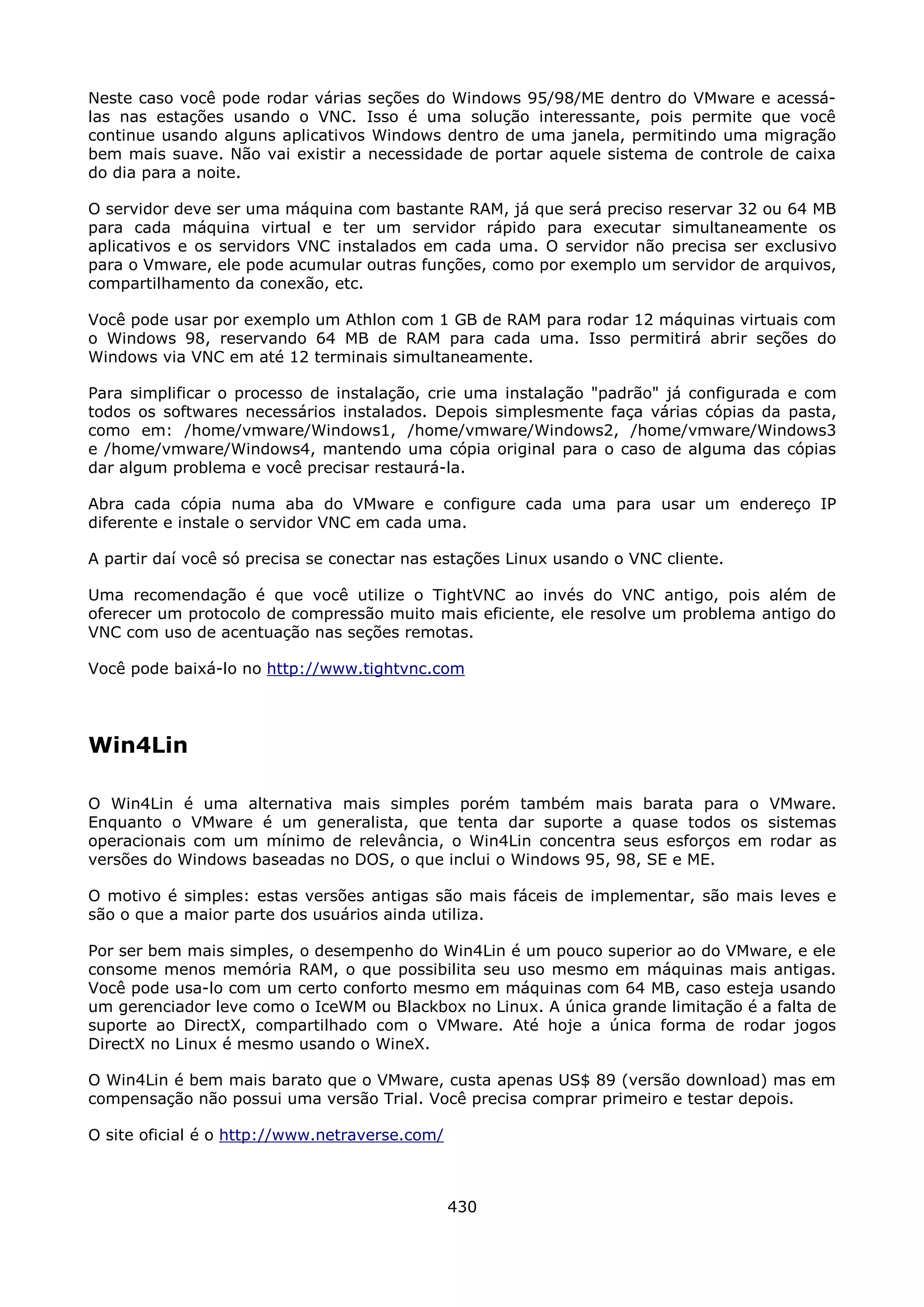 Neste caso você pode rodar várias seções do Windows 95/98/ME dentro do VMware e acessá-
las nas estações usando o VNC. Isso é uma solução interessante, pois permite que você
continue usando alguns aplicativos Windows dentro de uma janela, permitindo uma migração
bem mais suave. Não vai existir a necessidade de portar aquele sistema de controle de caixa
do dia para a noite.

O servidor deve ser uma máquina com bastante RAM, já que será preciso reservar 32 ou 64 MB
para cada máquina virtual e ter um servidor rápido para executar simultaneamente os
aplicativos e os servidors VNC instalados em cada uma. O servidor não precisa ser exclusivo
para o Vmware, ele pode acumular outras funções, como por exemplo um servidor de arquivos,
compartilhamento da conexão, etc.

Você pode usar por exemplo um Athlon com 1 GB de RAM para rodar 12 máquinas virtuais com
o Windows 98, reservando 64 MB de RAM para cada uma. Isso permitirá abrir seções do
Windows via VNC em até 12 terminais simultaneamente.

Para simplificar o processo de instalação, crie uma instalação "padrão" já configurada e com
todos os softwares necessários instalados. Depois simplesmente faça várias cópias da pasta,
como em: /home/vmware/Windows1, /home/vmware/Windows2, /home/vmware/Windows3
e /home/vmware/Windows4, mantendo uma cópia original para o caso de alguma das cópias
dar algum problema e você precisar restaurá-la.

Abra cada cópia numa aba do VMware e configure cada uma para usar um endereço IP
diferente e instale o servidor VNC em cada uma.

A partir daí você só precisa se conectar nas estações Linux usando o VNC cliente.

Uma recomendação é que você utilize o TightVNC ao invés do VNC antigo, pois além de
oferecer um protocolo de compressão muito mais eficiente, ele resolve um problema antigo do
VNC com uso de acentuação nas seções remotas.

Você pode baixá-lo no http://www.tightvnc.com




Win4Lin

O Win4Lin é uma alternativa mais simples porém também mais barata para o VMware.
Enquanto o VMware é um generalista, que tenta dar suporte a quase todos os sistemas
operacionais com um mínimo de relevância, o Win4Lin concentra seus esforços em rodar as
versões do Windows baseadas no DOS, o que inclui o Windows 95, 98, SE e ME.

O motivo é simples: estas versões antigas são mais fáceis de implementar, são mais leves e
são o que a maior parte dos usuários ainda utiliza.

Por ser bem mais simples, o desempenho do Win4Lin é um pouco superior ao do VMware, e ele
consome menos memória RAM, o que possibilita seu uso mesmo em máquinas mais antigas.
Você pode usa-lo com um certo conforto mesmo em máquinas com 64 MB, caso esteja usando
um gerenciador leve como o IceWM ou Blackbox no Linux. A única grande limitação é a falta de
suporte ao DirectX, compartilhado com o VMware. Até hoje a única forma de rodar jogos
DirectX no Linux é mesmo usando o WineX.

O Win4Lin é bem mais barato que o VMware, custa apenas US$ 89 (versão download) mas em
compensação não possui uma versão Trial. Você precisa comprar primeiro e testar depois.

O site oficial é o http://www.netraverse.com/



                                                430
 