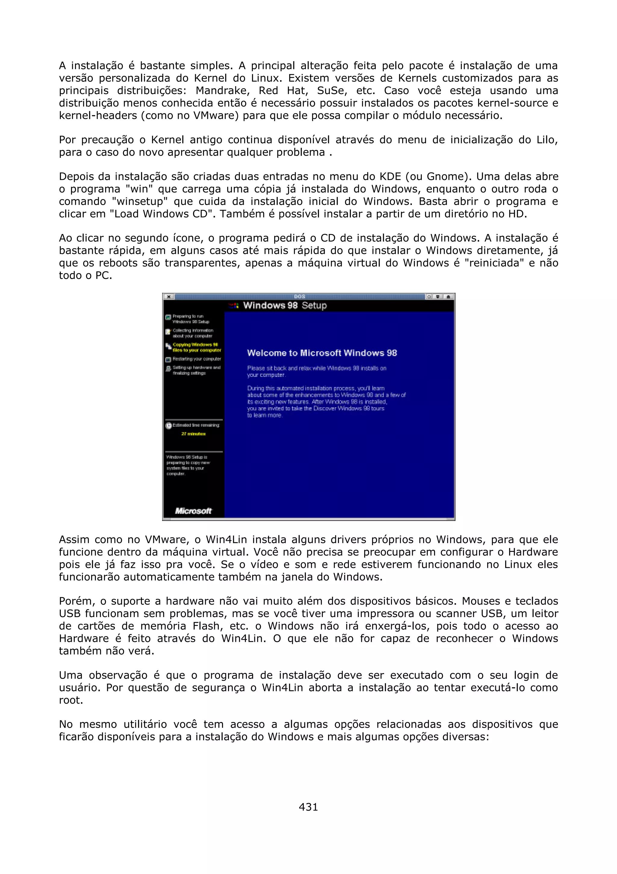 A instalação é bastante simples. A principal alteração feita pelo pacote é instalação de uma
versão personalizada do Kernel do Linux. Existem versões de Kernels customizados para as
principais distribuições: Mandrake, Red Hat, SuSe, etc. Caso você esteja usando uma
distribuição menos conhecida então é necessário possuir instalados os pacotes kernel-source e
kernel-headers (como no VMware) para que ele possa compilar o módulo necessário.

Por precaução o Kernel antigo continua disponível através do menu de inicialização do Lilo,
para o caso do novo apresentar qualquer problema .

Depois da instalação são criadas duas entradas no menu do KDE (ou Gnome). Uma delas abre
o programa "win" que carrega uma cópia já instalada do Windows, enquanto o outro roda o
comando "winsetup" que cuida da instalação inicial do Windows. Basta abrir o programa e
clicar em "Load Windows CD". Também é possível instalar a partir de um diretório no HD.

Ao clicar no segundo ícone, o programa pedirá o CD de instalação do Windows. A instalação é
bastante rápida, em alguns casos até mais rápida do que instalar o Windows diretamente, já
que os reboots são transparentes, apenas a máquina virtual do Windows é "reiniciada" e não
todo o PC.




Assim como no VMware, o Win4Lin instala alguns drivers próprios no Windows, para que ele
funcione dentro da máquina virtual. Você não precisa se preocupar em configurar o Hardware
pois ele já faz isso pra você. Se o vídeo e som e rede estiverem funcionando no Linux eles
funcionarão automaticamente também na janela do Windows.

Porém, o suporte a hardware não vai muito além dos dispositivos básicos. Mouses e teclados
USB funcionam sem problemas, mas se você tiver uma impressora ou scanner USB, um leitor
de cartões de memória Flash, etc. o Windows não irá enxergá-los, pois todo o acesso ao
Hardware é feito através do Win4Lin. O que ele não for capaz de reconhecer o Windows
também não verá.

Uma observação é que o programa de instalação deve ser executado com o seu login de
usuário. Por questão de segurança o Win4Lin aborta a instalação ao tentar executá-lo como
root.

No mesmo utilitário você tem acesso a algumas opções relacionadas aos dispositivos que
ficarão disponíveis para a instalação do Windows e mais algumas opções diversas:




                                            431
 
