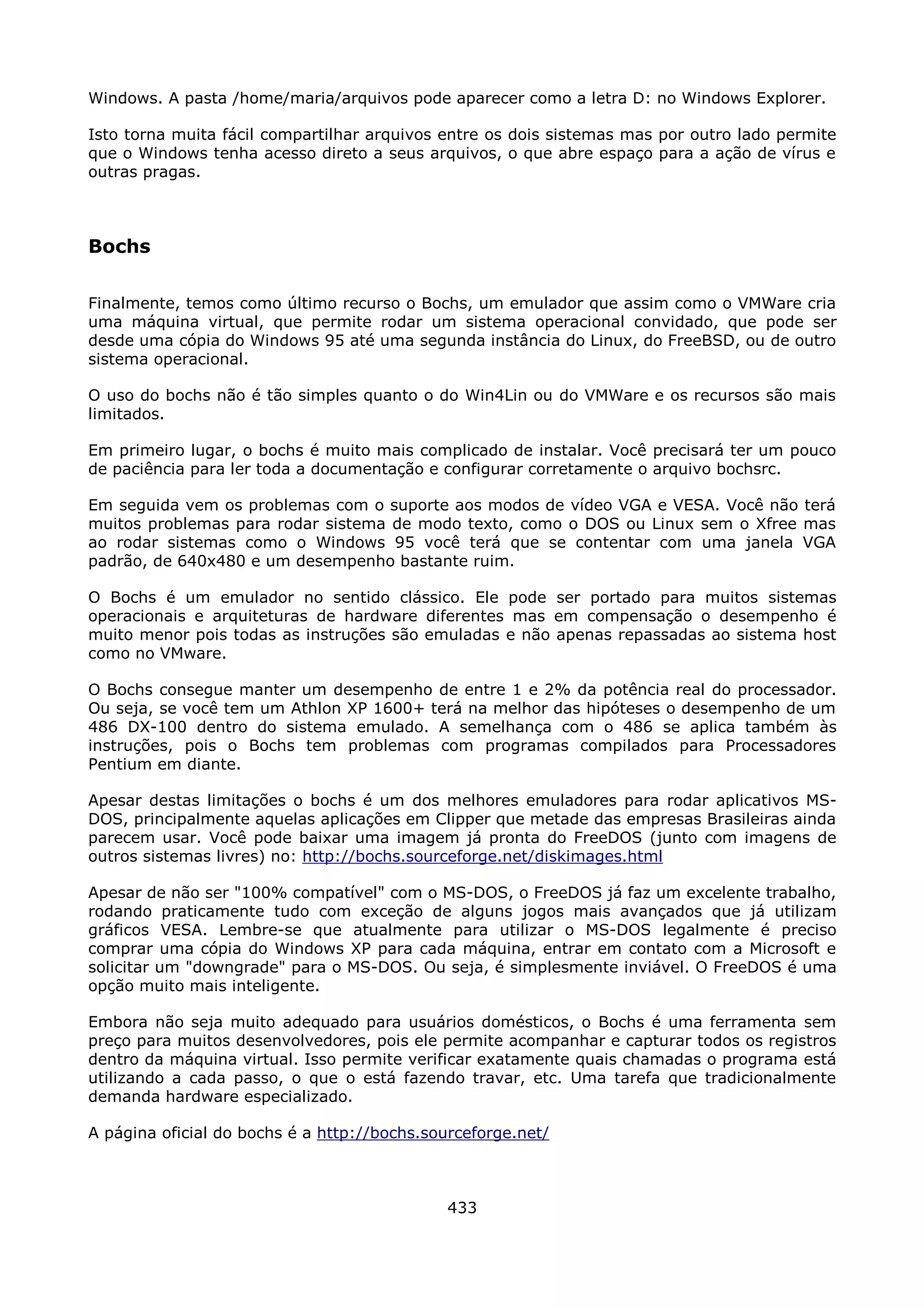 Windows. A pasta /home/maria/arquivos pode aparecer como a letra D: no Windows Explorer.

Isto torna muita fácil compartilhar arquivos entre os dois sistemas mas por outro lado permite
que o Windows tenha acesso direto a seus arquivos, o que abre espaço para a ação de vírus e
outras pragas.



Bochs

Finalmente, temos como último recurso o Bochs, um emulador que assim como o VMWare cria
uma máquina virtual, que permite rodar um sistema operacional convidado, que pode ser
desde uma cópia do Windows 95 até uma segunda instância do Linux, do FreeBSD, ou de outro
sistema operacional.

O uso do bochs não é tão simples quanto o do Win4Lin ou do VMWare e os recursos são mais
limitados.

Em primeiro lugar, o bochs é muito mais complicado de instalar. Você precisará ter um pouco
de paciência para ler toda a documentação e configurar corretamente o arquivo bochsrc.

Em seguida vem os problemas com o suporte aos modos de vídeo VGA e VESA. Você não terá
muitos problemas para rodar sistema de modo texto, como o DOS ou Linux sem o Xfree mas
ao rodar sistemas como o Windows 95 você terá que se contentar com uma janela VGA
padrão, de 640x480 e um desempenho bastante ruim.

O Bochs é um emulador no sentido clássico. Ele pode ser portado para muitos sistemas
operacionais e arquiteturas de hardware diferentes mas em compensação o desempenho é
muito menor pois todas as instruções são emuladas e não apenas repassadas ao sistema host
como no VMware.

O Bochs consegue manter um desempenho de entre 1 e 2% da potência real do processador.
Ou seja, se você tem um Athlon XP 1600+ terá na melhor das hipóteses o desempenho de um
486 DX-100 dentro do sistema emulado. A semelhança com o 486 se aplica também às
instruções, pois o Bochs tem problemas com programas compilados para Processadores
Pentium em diante.

Apesar destas limitações o bochs é um dos melhores emuladores para rodar aplicativos MS-
DOS, principalmente aquelas aplicações em Clipper que metade das empresas Brasileiras ainda
parecem usar. Você pode baixar uma imagem já pronta do FreeDOS (junto com imagens de
outros sistemas livres) no: http://bochs.sourceforge.net/diskimages.html

Apesar de não ser "100% compatível" com o MS-DOS, o FreeDOS já faz um excelente trabalho,
rodando praticamente tudo com exceção de alguns jogos mais avançados que já utilizam
gráficos VESA. Lembre-se que atualmente para utilizar o MS-DOS legalmente é preciso
comprar uma cópia do Windows XP para cada máquina, entrar em contato com a Microsoft e
solicitar um "downgrade" para o MS-DOS. Ou seja, é simplesmente inviável. O FreeDOS é uma
opção muito mais inteligente.

Embora não seja muito adequado para usuários domésticos, o Bochs é uma ferramenta sem
preço para muitos desenvolvedores, pois ele permite acompanhar e capturar todos os registros
dentro da máquina virtual. Isso permite verificar exatamente quais chamadas o programa está
utilizando a cada passo, o que o está fazendo travar, etc. Uma tarefa que tradicionalmente
demanda hardware especializado.

A página oficial do bochs é a http://bochs.sourceforge.net/



                                             433
 