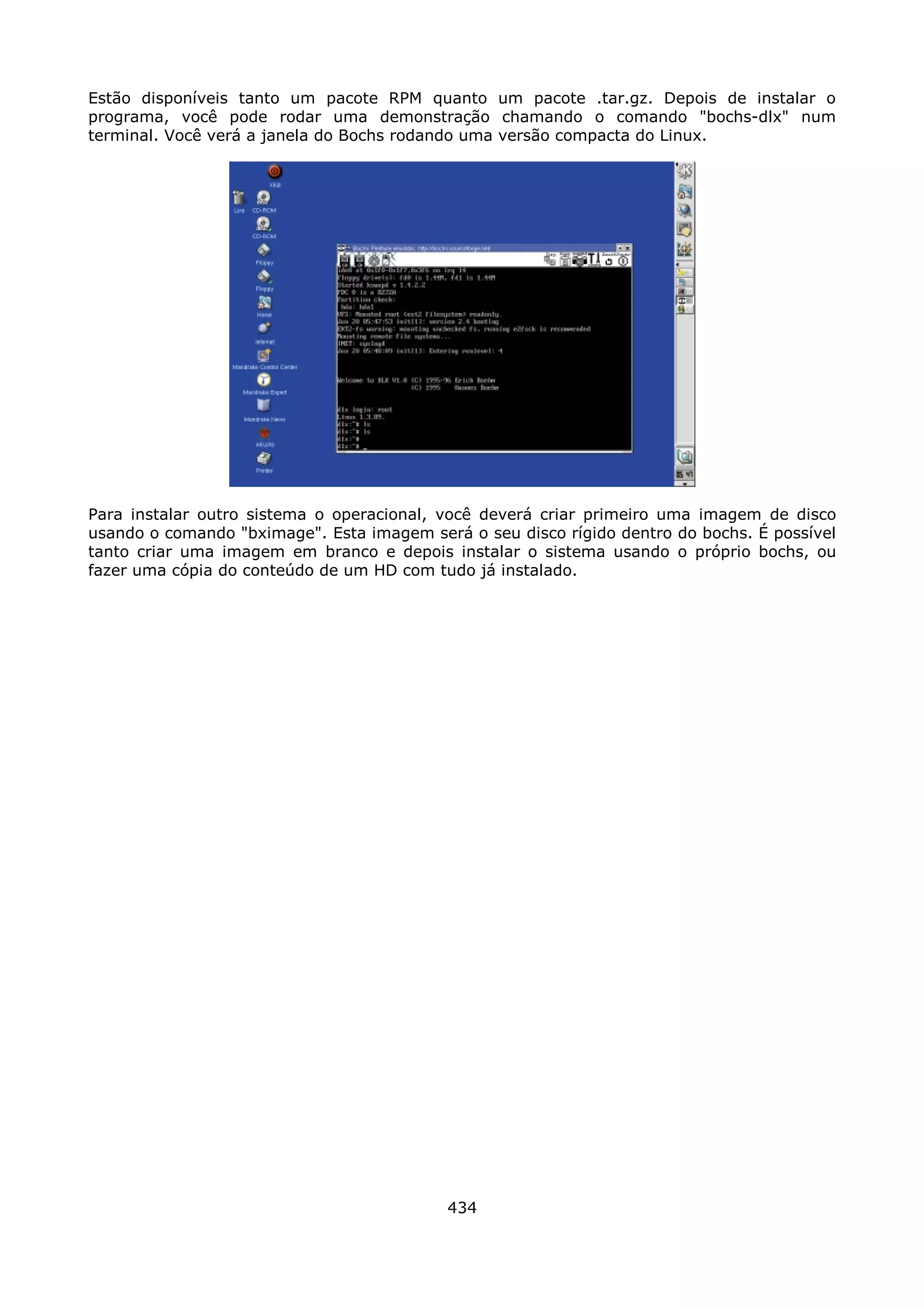 Estão disponíveis tanto um pacote RPM quanto um pacote .tar.gz. Depois de instalar o
programa, você pode rodar uma demonstração chamando o comando "bochs-dlx" num
terminal. Você verá a janela do Bochs rodando uma versão compacta do Linux.




Para instalar outro sistema o operacional, você deverá criar primeiro uma imagem de disco
usando o comando "bximage". Esta imagem será o seu disco rígido dentro do bochs. É possível
tanto criar uma imagem em branco e depois instalar o sistema usando o próprio bochs, ou
fazer uma cópia do conteúdo de um HD com tudo já instalado.




                                           434
 