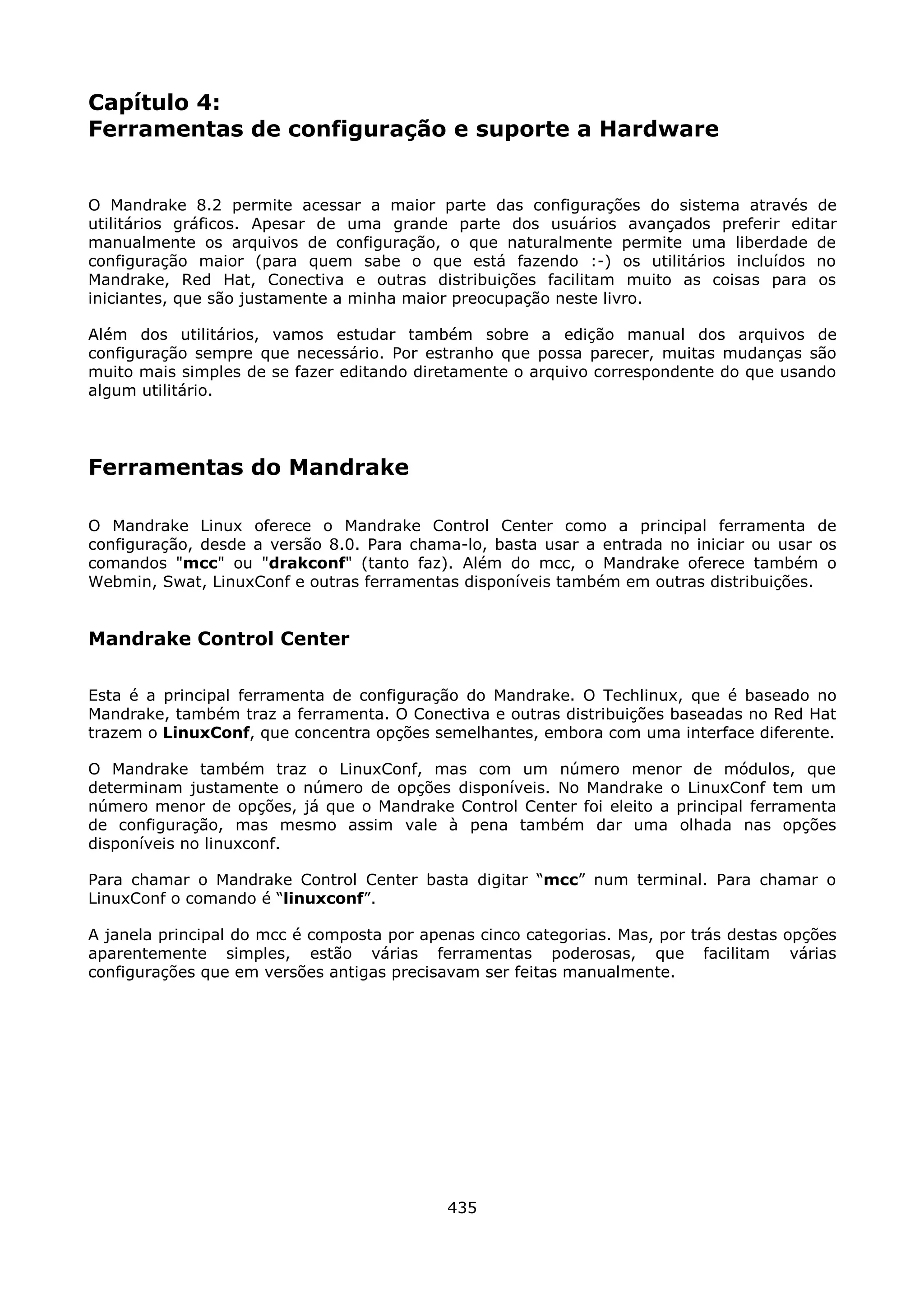 Capítulo 4:
Ferramentas de configuração e suporte a Hardware


O Mandrake 8.2 permite acessar a maior parte das configurações do sistema através de
utilitários gráficos. Apesar de uma grande parte dos usuários avançados preferir editar
manualmente os arquivos de configuração, o que naturalmente permite uma liberdade de
configuração maior (para quem sabe o que está fazendo :-) os utilitários incluídos no
Mandrake, Red Hat, Conectiva e outras distribuições facilitam muito as coisas para os
iniciantes, que são justamente a minha maior preocupação neste livro.

Além dos utilitários, vamos estudar também sobre a edição manual dos arquivos de
configuração sempre que necessário. Por estranho que possa parecer, muitas mudanças são
muito mais simples de se fazer editando diretamente o arquivo correspondente do que usando
algum utilitário.




Ferramentas do Mandrake

O Mandrake Linux oferece o Mandrake Control Center como a principal ferramenta de
configuração, desde a versão 8.0. Para chama-lo, basta usar a entrada no iniciar ou usar os
comandos "mcc" ou "drakconf" (tanto faz). Além do mcc, o Mandrake oferece também o
Webmin, Swat, LinuxConf e outras ferramentas disponíveis também em outras distribuições.


Mandrake Control Center

Esta é a principal ferramenta de configuração do Mandrake. O Techlinux, que é baseado no
Mandrake, também traz a ferramenta. O Conectiva e outras distribuições baseadas no Red Hat
trazem o LinuxConf, que concentra opções semelhantes, embora com uma interface diferente.

O Mandrake também traz o LinuxConf, mas com um número menor de módulos, que
determinam justamente o número de opções disponíveis. No Mandrake o LinuxConf tem um
número menor de opções, já que o Mandrake Control Center foi eleito a principal ferramenta
de configuração, mas mesmo assim vale à pena também dar uma olhada nas opções
disponíveis no linuxconf.

Para chamar o Mandrake Control Center basta digitar “mcc” num terminal. Para chamar o
LinuxConf o comando é “linuxconf”.

A janela principal do mcc é composta por apenas cinco categorias. Mas, por trás destas opções
aparentemente simples, estão várias ferramentas poderosas, que facilitam várias
configurações que em versões antigas precisavam ser feitas manualmente.




                                            435
 