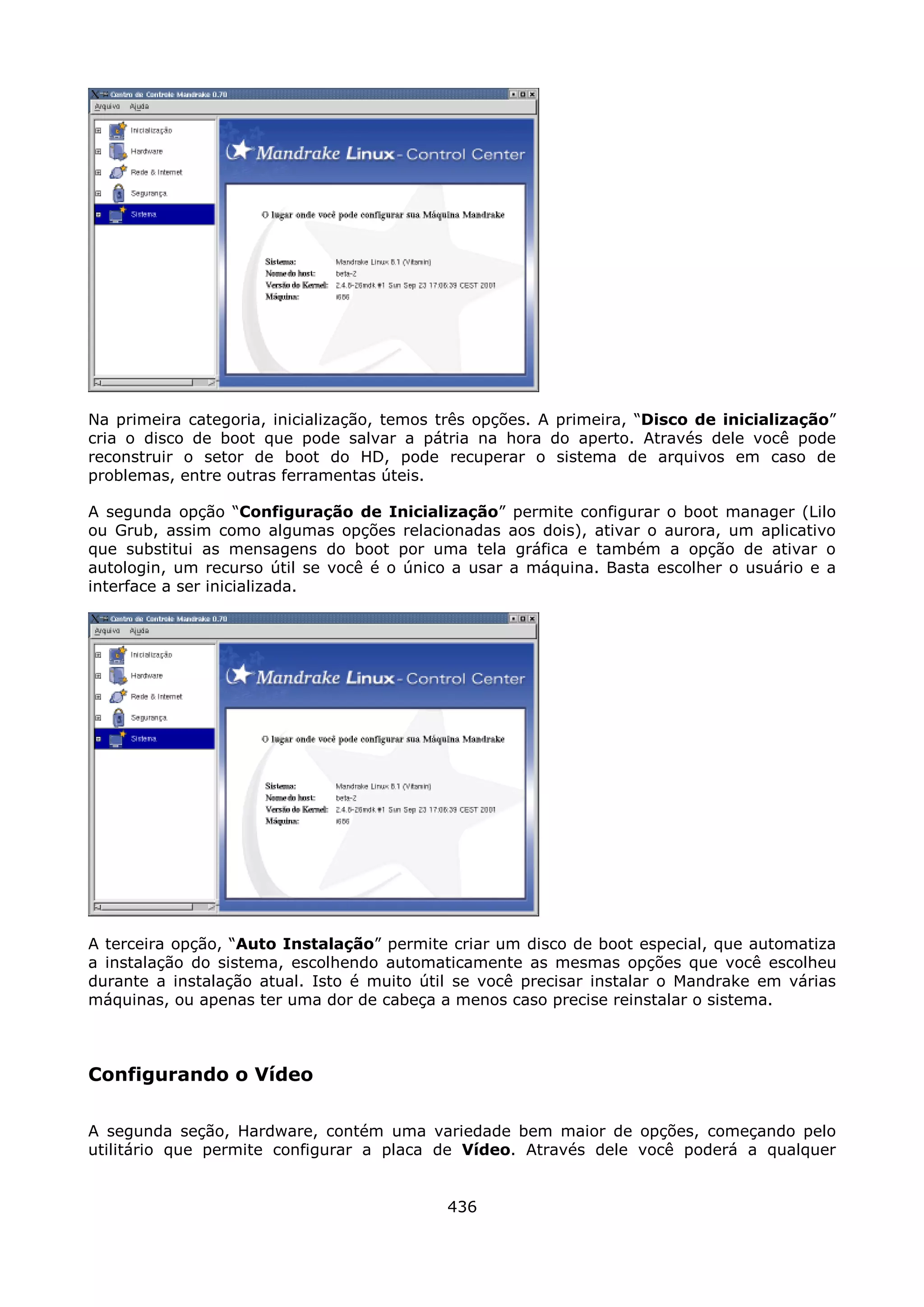 Na primeira categoria, inicialização, temos três opções. A primeira, “Disco de inicialização”
cria o disco de boot que pode salvar a pátria na hora do aperto. Através dele você pode
reconstruir o setor de boot do HD, pode recuperar o sistema de arquivos em caso de
problemas, entre outras ferramentas úteis.

A segunda opção “Configuração de Inicialização” permite configurar o boot manager (Lilo
ou Grub, assim como algumas opções relacionadas aos dois), ativar o aurora, um aplicativo
que substitui as mensagens do boot por uma tela gráfica e também a opção de ativar o
autologin, um recurso útil se você é o único a usar a máquina. Basta escolher o usuário e a
interface a ser inicializada.




A terceira opção, “Auto Instalação” permite criar um disco de boot especial, que automatiza
a instalação do sistema, escolhendo automaticamente as mesmas opções que você escolheu
durante a instalação atual. Isto é muito útil se você precisar instalar o Mandrake em várias
máquinas, ou apenas ter uma dor de cabeça a menos caso precise reinstalar o sistema.



Configurando o Vídeo

A segunda seção, Hardware, contém uma variedade bem maior de opções, começando pelo
utilitário que permite configurar a placa de Vídeo. Através dele você poderá a qualquer


                                            436
 