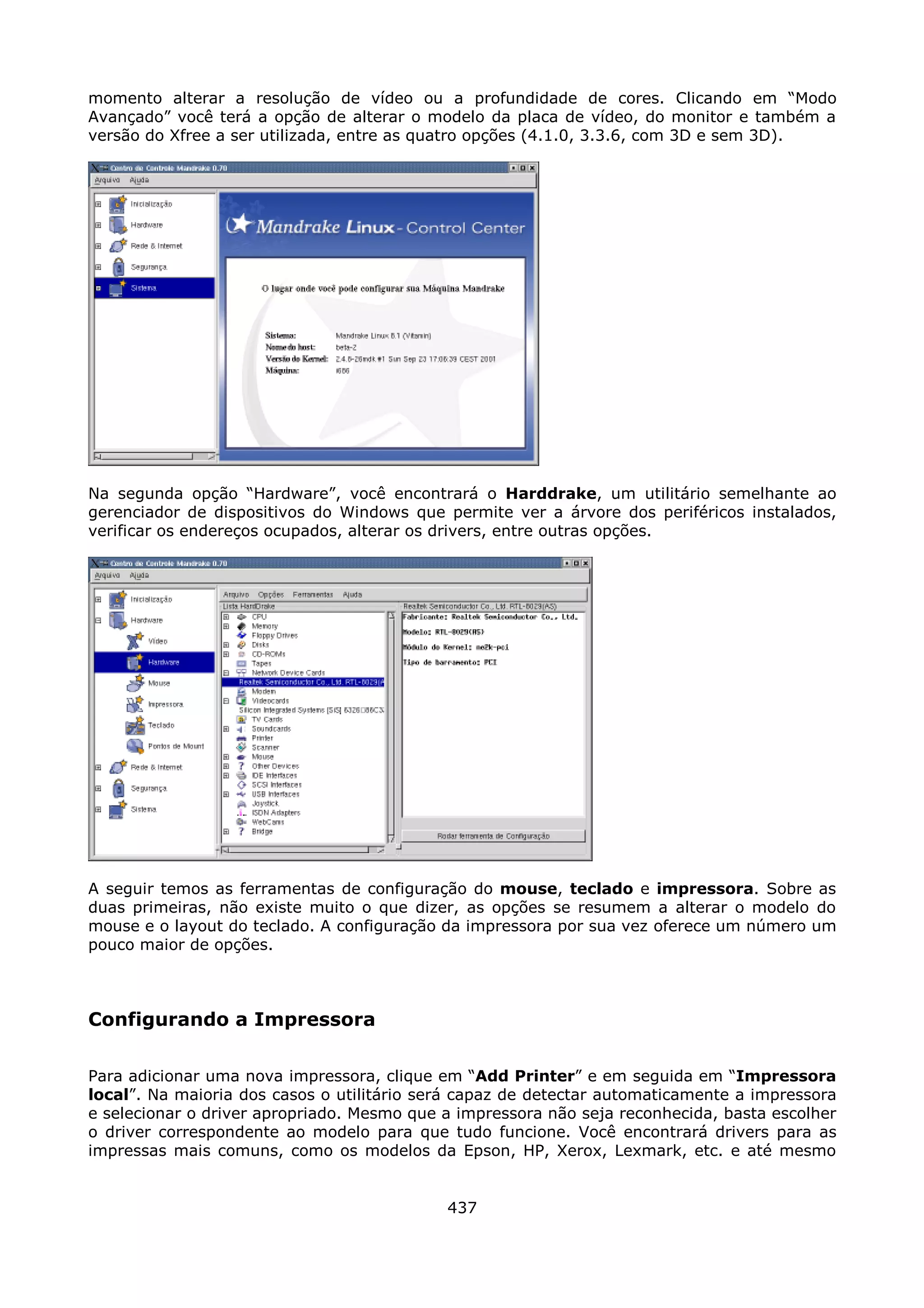 momento alterar a resolução de vídeo ou a profundidade de cores. Clicando em “Modo
Avançado” você terá a opção de alterar o modelo da placa de vídeo, do monitor e também a
versão do Xfree a ser utilizada, entre as quatro opções (4.1.0, 3.3.6, com 3D e sem 3D).




Na segunda opção “Hardware”, você encontrará o Harddrake, um utilitário semelhante ao
gerenciador de dispositivos do Windows que permite ver a árvore dos periféricos instalados,
verificar os endereços ocupados, alterar os drivers, entre outras opções.




A seguir temos as ferramentas de configuração do mouse, teclado e impressora. Sobre as
duas primeiras, não existe muito o que dizer, as opções se resumem a alterar o modelo do
mouse e o layout do teclado. A configuração da impressora por sua vez oferece um número um
pouco maior de opções.



Configurando a Impressora

Para adicionar uma nova impressora, clique em “Add Printer” e em seguida em “Impressora
local”. Na maioria dos casos o utilitário será capaz de detectar automaticamente a impressora
e selecionar o driver apropriado. Mesmo que a impressora não seja reconhecida, basta escolher
o driver correspondente ao modelo para que tudo funcione. Você encontrará drivers para as
impressas mais comuns, como os modelos da Epson, HP, Xerox, Lexmark, etc. e até mesmo


                                            437
 