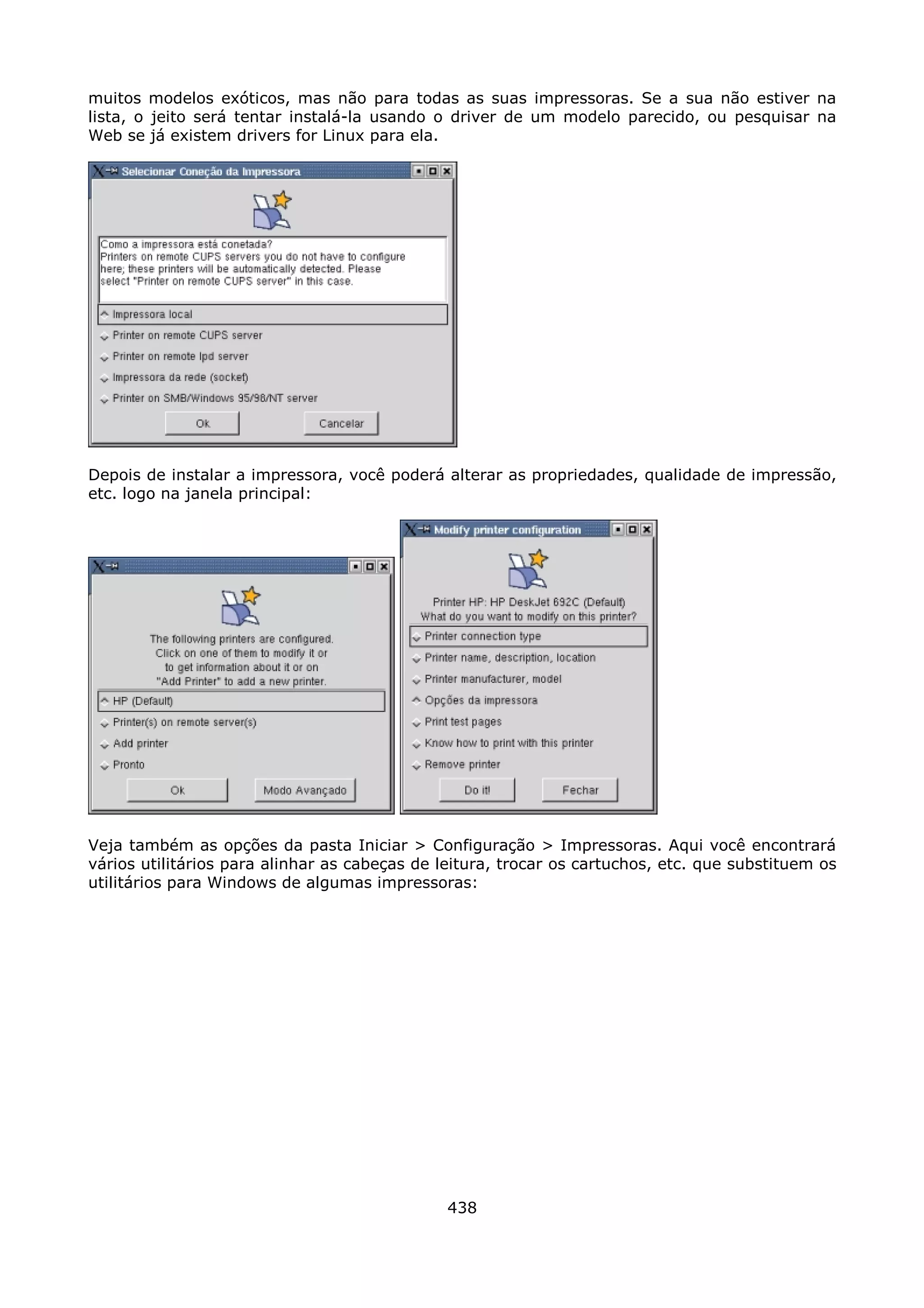 muitos modelos exóticos, mas não para todas as suas impressoras. Se a sua não estiver na
lista, o jeito será tentar instalá-la usando o driver de um modelo parecido, ou pesquisar na
Web se já existem drivers for Linux para ela.




Depois de instalar a impressora, você poderá alterar as propriedades, qualidade de impressão,
etc. logo na janela principal:




Veja também as opções da pasta Iniciar > Configuração > Impressoras. Aqui você encontrará
vários utilitários para alinhar as cabeças de leitura, trocar os cartuchos, etc. que substituem os
utilitários para Windows de algumas impressoras:




                                               438
 