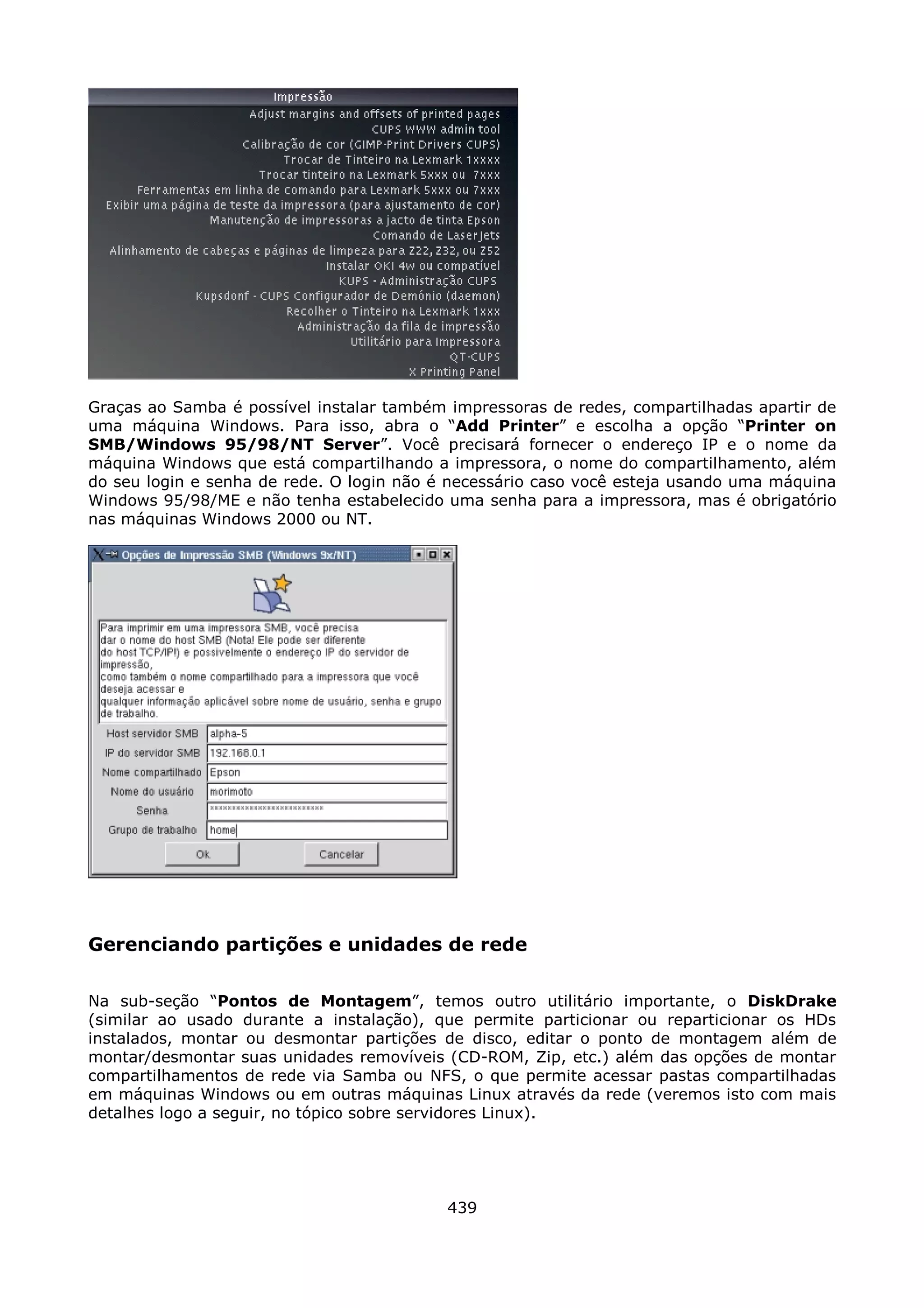 Graças ao Samba é possível instalar também impressoras de redes, compartilhadas apartir de
uma máquina Windows. Para isso, abra o “Add Printer” e escolha a opção “Printer on
SMB/Windows 95/98/NT Server”. Você precisará fornecer o endereço IP e o nome da
máquina Windows que está compartilhando a impressora, o nome do compartilhamento, além
do seu login e senha de rede. O login não é necessário caso você esteja usando uma máquina
Windows 95/98/ME e não tenha estabelecido uma senha para a impressora, mas é obrigatório
nas máquinas Windows 2000 ou NT.




Gerenciando partições e unidades de rede

Na sub-seção “Pontos de Montagem”, temos outro utilitário importante, o DiskDrake
(similar ao usado durante a instalação), que permite particionar ou reparticionar os HDs
instalados, montar ou desmontar partições de disco, editar o ponto de montagem além de
montar/desmontar suas unidades removíveis (CD-ROM, Zip, etc.) além das opções de montar
compartilhamentos de rede via Samba ou NFS, o que permite acessar pastas compartilhadas
em máquinas Windows ou em outras máquinas Linux através da rede (veremos isto com mais
detalhes logo a seguir, no tópico sobre servidores Linux).




                                           439
 