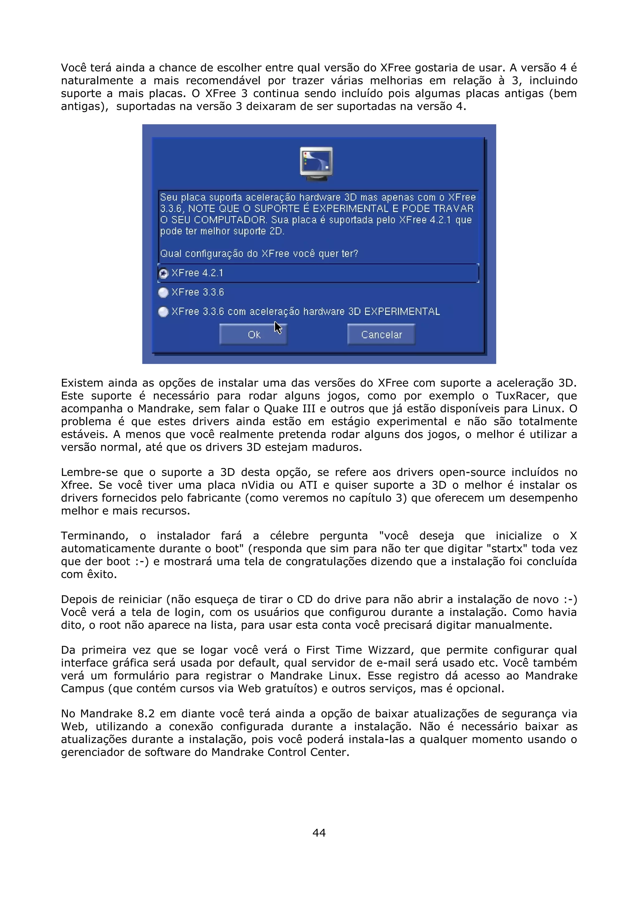 Você terá ainda a chance de escolher entre qual versão do XFree gostaria de usar. A versão 4 é
naturalmente a mais recomendável por trazer várias melhorias em relação à 3, incluindo
suporte a mais placas. O XFree 3 continua sendo incluído pois algumas placas antigas (bem
antigas), suportadas na versão 3 deixaram de ser suportadas na versão 4.




Existem ainda as opções de instalar uma das versões do XFree com suporte a aceleração 3D.
Este suporte é necessário para rodar alguns jogos, como por exemplo o TuxRacer, que
acompanha o Mandrake, sem falar o Quake III e outros que já estão disponíveis para Linux. O
problema é que estes drivers ainda estão em estágio experimental e não são totalmente
estáveis. A menos que você realmente pretenda rodar alguns dos jogos, o melhor é utilizar a
versão normal, até que os drivers 3D estejam maduros.

Lembre-se que o suporte a 3D desta opção, se refere aos drivers open-source incluídos no
Xfree. Se você tiver uma placa nVidia ou ATI e quiser suporte a 3D o melhor é instalar os
drivers fornecidos pelo fabricante (como veremos no capítulo 3) que oferecem um desempenho
melhor e mais recursos.

Terminando, o instalador fará a célebre pergunta "você deseja que inicialize o X
automaticamente durante o boot" (responda que sim para não ter que digitar "startx" toda vez
que der boot :-) e mostrará uma tela de congratulações dizendo que a instalação foi concluída
com êxito.

Depois de reiniciar (não esqueça de tirar o CD do drive para não abrir a instalação de novo :-)
Você verá a tela de login, com os usuários que configurou durante a instalação. Como havia
dito, o root não aparece na lista, para usar esta conta você precisará digitar manualmente.

Da primeira vez que se logar você verá o First Time Wizzard, que permite configurar qual
interface gráfica será usada por default, qual servidor de e-mail será usado etc. Você também
verá um formulário para registrar o Mandrake Linux. Esse registro dá acesso ao Mandrake
Campus (que contém cursos via Web gratuítos) e outros serviços, mas é opcional.

No Mandrake 8.2 em diante você terá ainda a opção de baixar atualizações de segurança via
Web, utilizando a conexão configurada durante a instalação. Não é necessário baixar as
atualizações durante a instalação, pois você poderá instala-las a qualquer momento usando o
gerenciador de software do Mandrake Control Center.




                                              44
 
