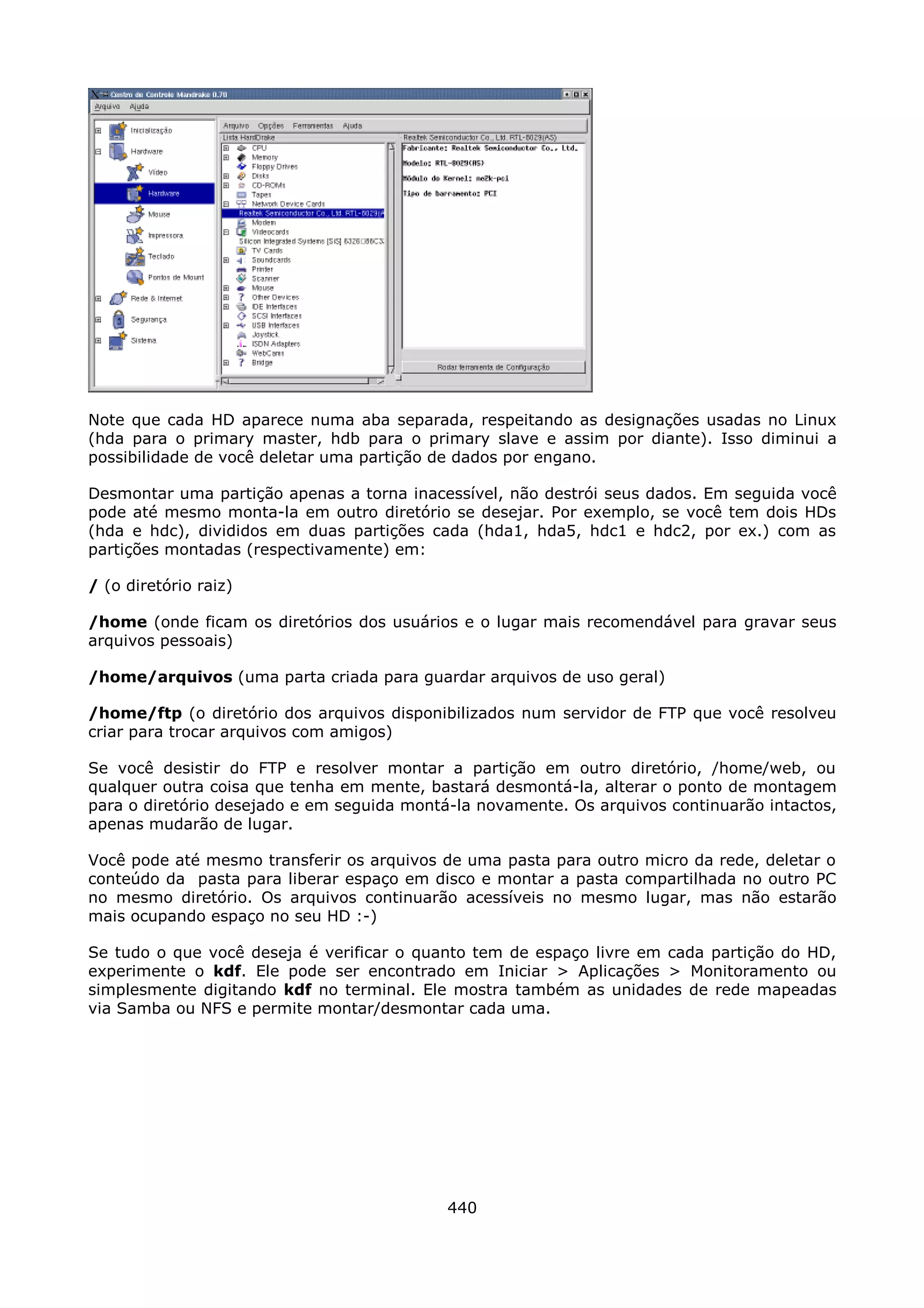 Note que cada HD aparece numa aba separada, respeitando as designações usadas no Linux
(hda para o primary master, hdb para o primary slave e assim por diante). Isso diminui a
possibilidade de você deletar uma partição de dados por engano.

Desmontar uma partição apenas a torna inacessível, não destrói seus dados. Em seguida você
pode até mesmo monta-la em outro diretório se desejar. Por exemplo, se você tem dois HDs
(hda e hdc), divididos em duas partições cada (hda1, hda5, hdc1 e hdc2, por ex.) com as
partições montadas (respectivamente) em:

/ (o diretório raiz)

/home (onde ficam os diretórios dos usuários e o lugar mais recomendável para gravar seus
arquivos pessoais)

/home/arquivos (uma parta criada para guardar arquivos de uso geral)

/home/ftp (o diretório dos arquivos disponibilizados num servidor de FTP que você resolveu
criar para trocar arquivos com amigos)

Se você desistir do FTP e resolver montar a partição em outro diretório, /home/web, ou
qualquer outra coisa que tenha em mente, bastará desmontá-la, alterar o ponto de montagem
para o diretório desejado e em seguida montá-la novamente. Os arquivos continuarão intactos,
apenas mudarão de lugar.

Você pode até mesmo transferir os arquivos de uma pasta para outro micro da rede, deletar o
conteúdo da pasta para liberar espaço em disco e montar a pasta compartilhada no outro PC
no mesmo diretório. Os arquivos continuarão acessíveis no mesmo lugar, mas não estarão
mais ocupando espaço no seu HD :-)

Se tudo o que você deseja é verificar o quanto tem de espaço livre em cada partição do HD,
experimente o kdf. Ele pode ser encontrado em Iniciar > Aplicações > Monitoramento ou
simplesmente digitando kdf no terminal. Ele mostra também as unidades de rede mapeadas
via Samba ou NFS e permite montar/desmontar cada uma.




                                            440
 