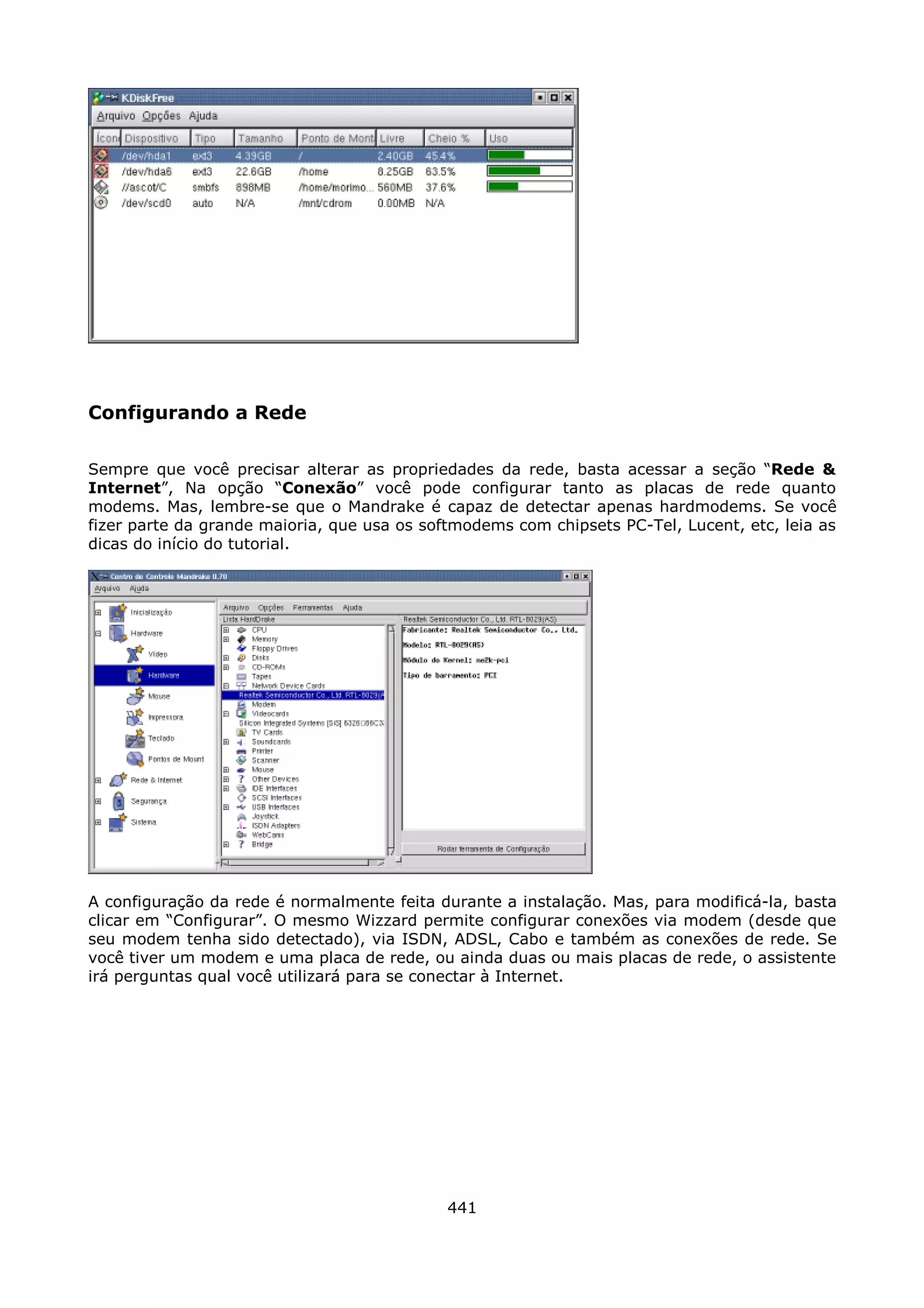 Configurando a Rede

Sempre que você precisar alterar as propriedades da rede, basta acessar a seção “Rede &
Internet”, Na opção “Conexão” você pode configurar tanto as placas de rede quanto
modems. Mas, lembre-se que o Mandrake é capaz de detectar apenas hardmodems. Se você
fizer parte da grande maioria, que usa os softmodems com chipsets PC-Tel, Lucent, etc, leia as
dicas do início do tutorial.




A configuração da rede é normalmente feita durante a instalação. Mas, para modificá-la, basta
clicar em “Configurar”. O mesmo Wizzard permite configurar conexões via modem (desde que
seu modem tenha sido detectado), via ISDN, ADSL, Cabo e também as conexões de rede. Se
você tiver um modem e uma placa de rede, ou ainda duas ou mais placas de rede, o assistente
irá perguntas qual você utilizará para se conectar à Internet.




                                             441
 