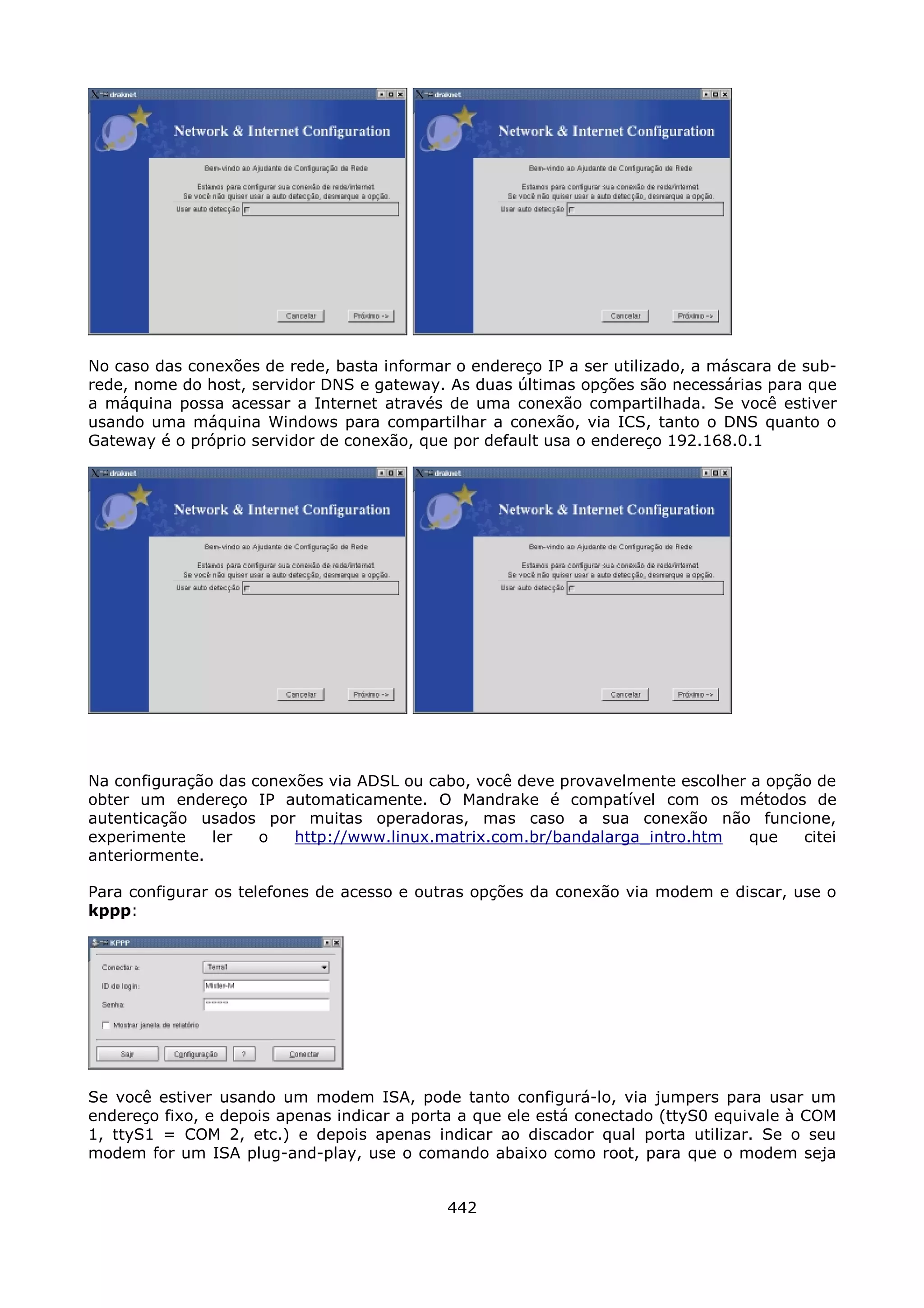 No caso das conexões de rede, basta informar o endereço IP a ser utilizado, a máscara de sub-
rede, nome do host, servidor DNS e gateway. As duas últimas opções são necessárias para que
a máquina possa acessar a Internet através de uma conexão compartilhada. Se você estiver
usando uma máquina Windows para compartilhar a conexão, via ICS, tanto o DNS quanto o
Gateway é o próprio servidor de conexão, que por default usa o endereço 192.168.0.1




Na configuração das conexões via ADSL ou cabo, você deve provavelmente escolher a opção de
obter um endereço IP automaticamente. O Mandrake é compatível com os métodos de
autenticação usados por muitas operadoras, mas caso a sua conexão não funcione,
experimente    ler   o   http://www.linux.matrix.com.br/bandalarga_intro.htm    que   citei
anteriormente.

Para configurar os telefones de acesso e outras opções da conexão via modem e discar, use o
kppp:




Se você estiver usando um modem ISA, pode tanto configurá-lo, via jumpers para usar um
endereço fixo, e depois apenas indicar a porta a que ele está conectado (ttyS0 equivale à COM
1, ttyS1 = COM 2, etc.) e depois apenas indicar ao discador qual porta utilizar. Se o seu
modem for um ISA plug-and-play, use o comando abaixo como root, para que o modem seja


                                            442
 