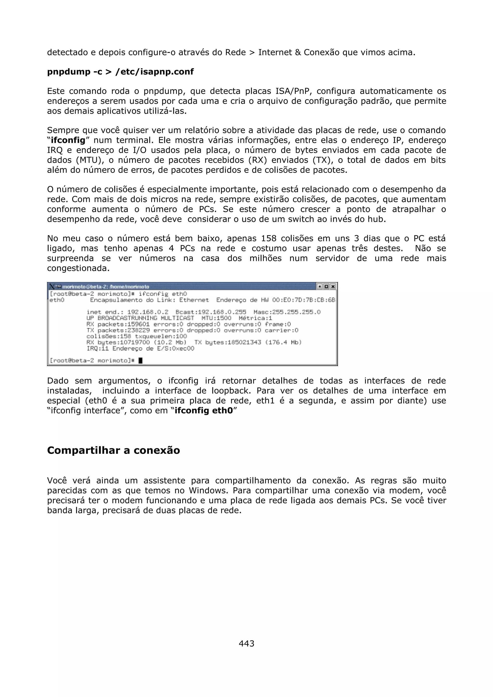 detectado e depois configure-o através do Rede > Internet & Conexão que vimos acima.

pnpdump -c > /etc/isapnp.conf

Este comando roda o pnpdump, que detecta placas ISA/PnP, configura automaticamente os
endereços a serem usados por cada uma e cria o arquivo de configuração padrão, que permite
aos demais aplicativos utilizá-las.

Sempre que você quiser ver um relatório sobre a atividade das placas de rede, use o comando
“ifconfig” num terminal. Ele mostra várias informações, entre elas o endereço IP, endereço
IRQ e endereço de I/O usados pela placa, o número de bytes enviados em cada pacote de
dados (MTU), o número de pacotes recebidos (RX) enviados (TX), o total de dados em bits
além do número de erros, de pacotes perdidos e de colisões de pacotes.

O número de colisões é especialmente importante, pois está relacionado com o desempenho da
rede. Com mais de dois micros na rede, sempre existirão colisões, de pacotes, que aumentam
conforme aumenta o número de PCs. Se este número crescer a ponto de atrapalhar o
desempenho da rede, você deve considerar o uso de um switch ao invés do hub.

No meu caso o número está bem baixo, apenas 158 colisões em uns 3 dias que o PC está
ligado, mas tenho apenas 4 PCs na rede e costumo usar apenas três destes. Não se
surpreenda se ver números na casa dos milhões num servidor de uma rede mais
congestionada.




Dado sem argumentos, o ifconfig irá retornar detalhes de todas as interfaces de rede
instaladas, incluindo a interface de loopback. Para ver os detalhes de uma interface em
especial (eth0 é a sua primeira placa de rede, eth1 é a segunda, e assim por diante) use
“ifconfig interface”, como em “ifconfig eth0”



Compartilhar a conexão

Você verá ainda um assistente para compartilhamento da conexão. As regras são muito
parecidas com as que temos no Windows. Para compartilhar uma conexão via modem, você
precisará ter o modem funcionando e uma placa de rede ligada aos demais PCs. Se você tiver
banda larga, precisará de duas placas de rede.




                                           443
 