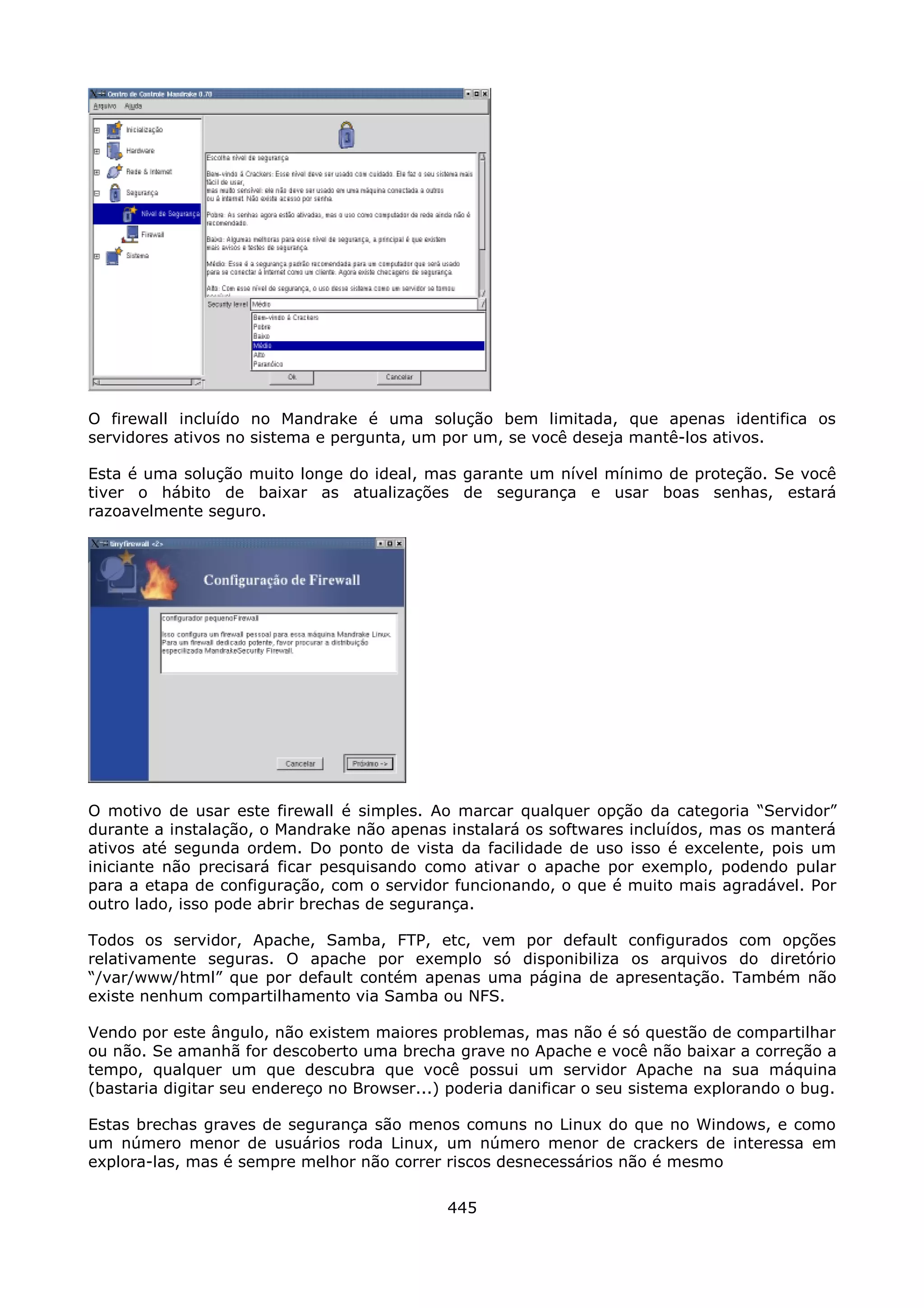 O firewall incluído no Mandrake é uma solução bem limitada, que apenas identifica os
servidores ativos no sistema e pergunta, um por um, se você deseja mantê-los ativos.

Esta é uma solução muito longe do ideal, mas garante um nível mínimo de proteção. Se você
tiver o hábito de baixar as atualizações de segurança e usar boas senhas, estará
razoavelmente seguro.




O motivo de usar este firewall é simples. Ao marcar qualquer opção da categoria “Servidor”
durante a instalação, o Mandrake não apenas instalará os softwares incluídos, mas os manterá
ativos até segunda ordem. Do ponto de vista da facilidade de uso isso é excelente, pois um
iniciante não precisará ficar pesquisando como ativar o apache por exemplo, podendo pular
para a etapa de configuração, com o servidor funcionando, o que é muito mais agradável. Por
outro lado, isso pode abrir brechas de segurança.

Todos os servidor, Apache, Samba, FTP, etc, vem por default configurados com opções
relativamente seguras. O apache por exemplo só disponibiliza os arquivos do diretório
“/var/www/html” que por default contém apenas uma página de apresentação. Também não
existe nenhum compartilhamento via Samba ou NFS.

Vendo por este ângulo, não existem maiores problemas, mas não é só questão de compartilhar
ou não. Se amanhã for descoberto uma brecha grave no Apache e você não baixar a correção a
tempo, qualquer um que descubra que você possui um servidor Apache na sua máquina
(bastaria digitar seu endereço no Browser...) poderia danificar o seu sistema explorando o bug.

Estas brechas graves de segurança são menos comuns no Linux do que no Windows, e como
um número menor de usuários roda Linux, um número menor de crackers de interessa em
explora-las, mas é sempre melhor não correr riscos desnecessários não é mesmo

                                             445
 