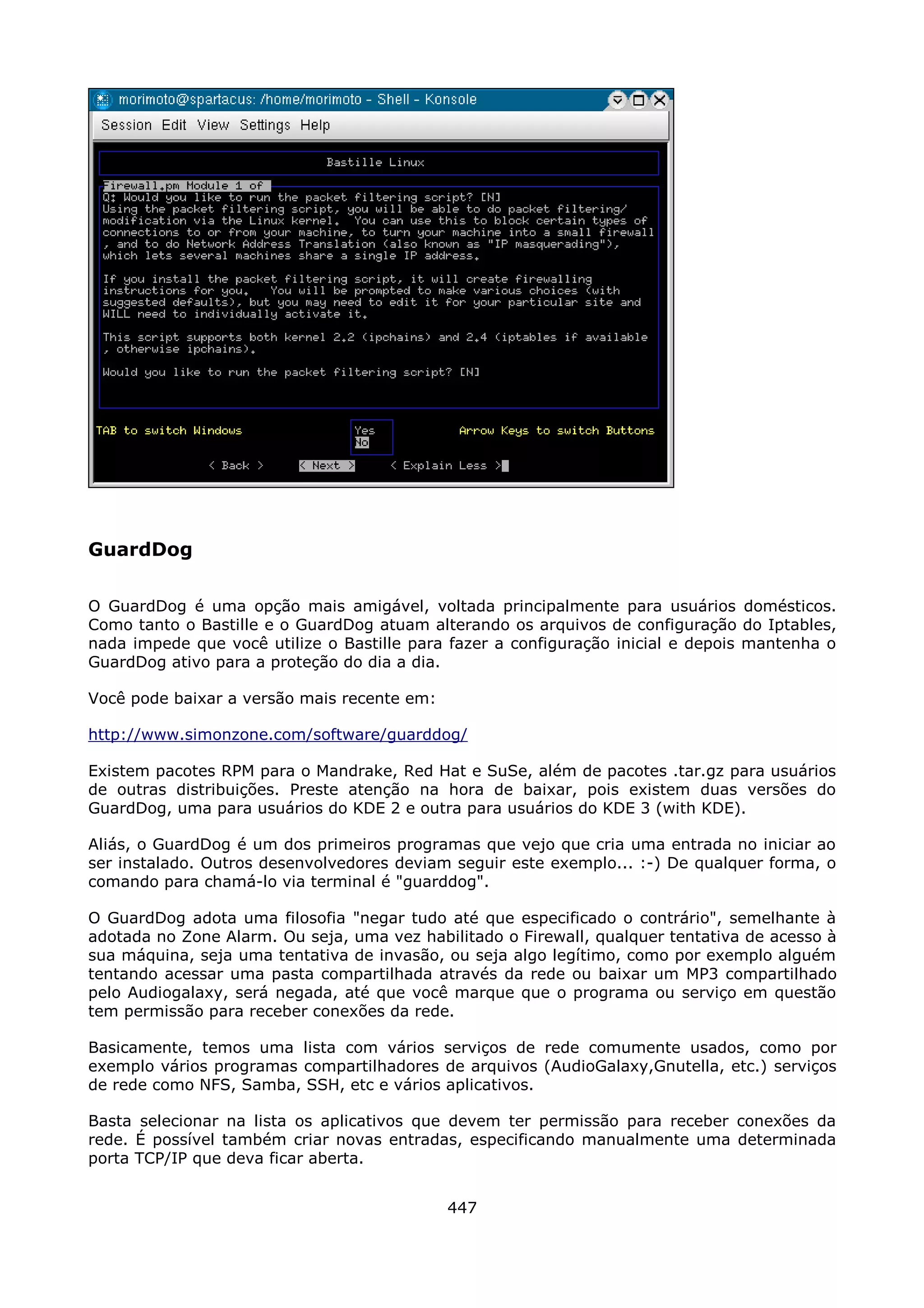 GuardDog

O GuardDog é uma opção mais amigável, voltada principalmente para usuários domésticos.
Como tanto o Bastille e o GuardDog atuam alterando os arquivos de configuração do Iptables,
nada impede que você utilize o Bastille para fazer a configuração inicial e depois mantenha o
GuardDog ativo para a proteção do dia a dia.

Você pode baixar a versão mais recente em:

http://www.simonzone.com/software/guarddog/

Existem pacotes RPM para o Mandrake, Red Hat e SuSe, além de pacotes .tar.gz para usuários
de outras distribuições. Preste atenção na hora de baixar, pois existem duas versões do
GuardDog, uma para usuários do KDE 2 e outra para usuários do KDE 3 (with KDE).

Aliás, o GuardDog é um dos primeiros programas que vejo que cria uma entrada no iniciar ao
ser instalado. Outros desenvolvedores deviam seguir este exemplo... :-) De qualquer forma, o
comando para chamá-lo via terminal é "guarddog".

O GuardDog adota uma filosofia "negar tudo até que especificado o contrário", semelhante à
adotada no Zone Alarm. Ou seja, uma vez habilitado o Firewall, qualquer tentativa de acesso à
sua máquina, seja uma tentativa de invasão, ou seja algo legítimo, como por exemplo alguém
tentando acessar uma pasta compartilhada através da rede ou baixar um MP3 compartilhado
pelo Audiogalaxy, será negada, até que você marque que o programa ou serviço em questão
tem permissão para receber conexões da rede.

Basicamente, temos uma lista com vários serviços de rede comumente usados, como por
exemplo vários programas compartilhadores de arquivos (AudioGalaxy,Gnutella, etc.) serviços
de rede como NFS, Samba, SSH, etc e vários aplicativos.

Basta selecionar na lista os aplicativos que devem ter permissão para receber conexões da
rede. É possível também criar novas entradas, especificando manualmente uma determinada
porta TCP/IP que deva ficar aberta.


                                             447
 