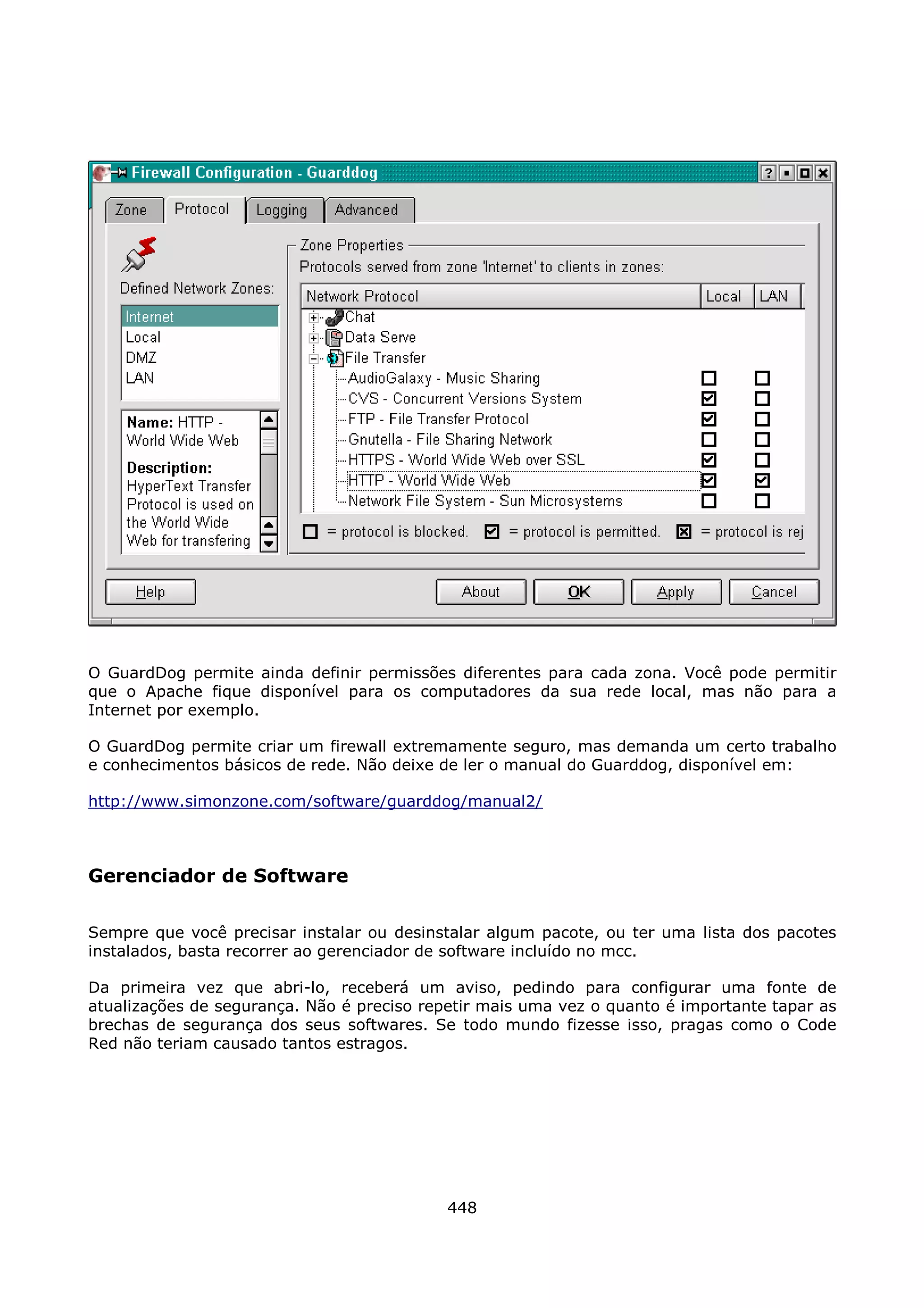 O GuardDog permite ainda definir permissões diferentes para cada zona. Você pode permitir
que o Apache fique disponível para os computadores da sua rede local, mas não para a
Internet por exemplo.

O GuardDog permite criar um firewall extremamente seguro, mas demanda um certo trabalho
e conhecimentos básicos de rede. Não deixe de ler o manual do Guarddog, disponível em:

http://www.simonzone.com/software/guarddog/manual2/



Gerenciador de Software

Sempre que você precisar instalar ou desinstalar algum pacote, ou ter uma lista dos pacotes
instalados, basta recorrer ao gerenciador de software incluído no mcc.

Da primeira vez que abri-lo, receberá um aviso, pedindo para configurar uma fonte de
atualizações de segurança. Não é preciso repetir mais uma vez o quanto é importante tapar as
brechas de segurança dos seus softwares. Se todo mundo fizesse isso, pragas como o Code
Red não teriam causado tantos estragos.




                                            448
 