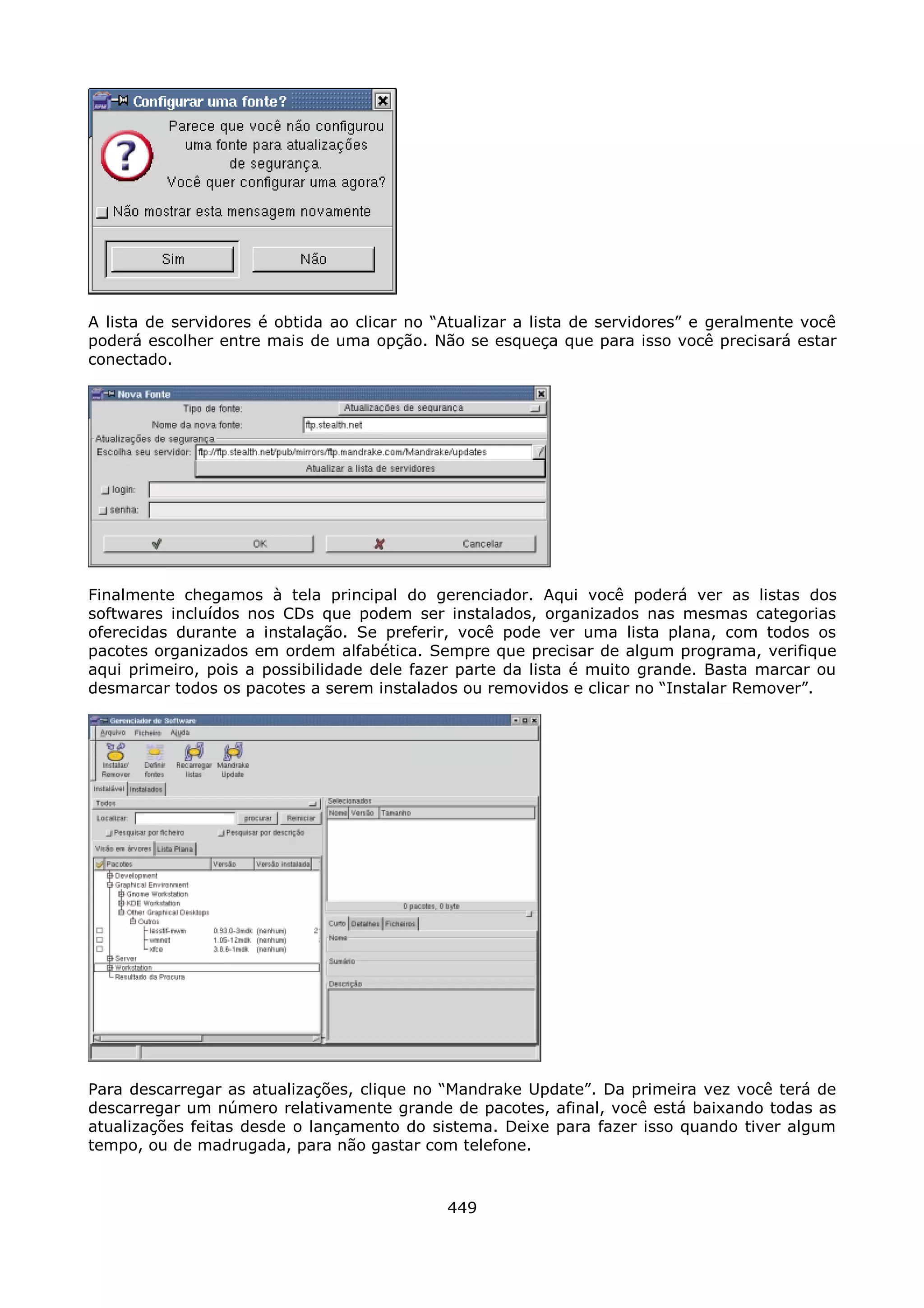 A lista de servidores é obtida ao clicar no “Atualizar a lista de servidores” e geralmente você
poderá escolher entre mais de uma opção. Não se esqueça que para isso você precisará estar
conectado.




Finalmente chegamos à tela principal do gerenciador. Aqui você poderá ver as listas dos
softwares incluídos nos CDs que podem ser instalados, organizados nas mesmas categorias
oferecidas durante a instalação. Se preferir, você pode ver uma lista plana, com todos os
pacotes organizados em ordem alfabética. Sempre que precisar de algum programa, verifique
aqui primeiro, pois a possibilidade dele fazer parte da lista é muito grande. Basta marcar ou
desmarcar todos os pacotes a serem instalados ou removidos e clicar no “Instalar Remover”.




Para descarregar as atualizações, clique no “Mandrake Update”. Da primeira vez você terá de
descarregar um número relativamente grande de pacotes, afinal, você está baixando todas as
atualizações feitas desde o lançamento do sistema. Deixe para fazer isso quando tiver algum
tempo, ou de madrugada, para não gastar com telefone.



                                             449
 