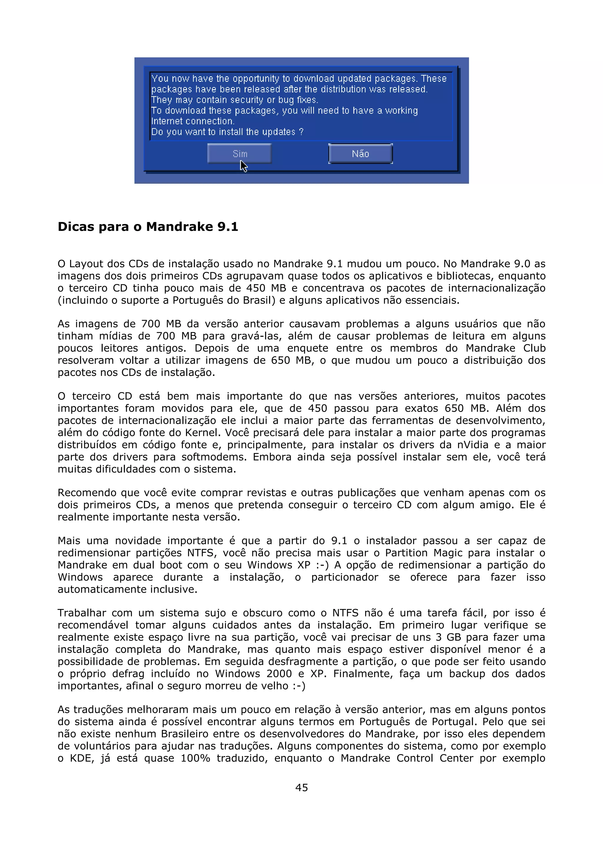 Dicas para o Mandrake 9.1

O Layout dos CDs de instalação usado no Mandrake 9.1 mudou um pouco. No Mandrake 9.0 as
imagens dos dois primeiros CDs agrupavam quase todos os aplicativos e bibliotecas, enquanto
o terceiro CD tinha pouco mais de 450 MB e concentrava os pacotes de internacionalização
(incluindo o suporte a Português do Brasil) e alguns aplicativos não essenciais.

As imagens de 700 MB da versão anterior causavam problemas a alguns usuários que não
tinham mídias de 700 MB para gravá-las, além de causar problemas de leitura em alguns
poucos leitores antigos. Depois de uma enquete entre os membros do Mandrake Club
resolveram voltar a utilizar imagens de 650 MB, o que mudou um pouco a distribuição dos
pacotes nos CDs de instalação.

O terceiro CD está bem mais importante do que nas versões anteriores, muitos pacotes
importantes foram movidos para ele, que de 450 passou para exatos 650 MB. Além dos
pacotes de internacionalização ele inclui a maior parte das ferramentas de desenvolvimento,
além do código fonte do Kernel. Você precisará dele para instalar a maior parte dos programas
distribuídos em código fonte e, principalmente, para instalar os drivers da nVidia e a maior
parte dos drivers para softmodems. Embora ainda seja possível instalar sem ele, você terá
muitas dificuldades com o sistema.

Recomendo que você evite comprar revistas e outras publicações que venham apenas com os
dois primeiros CDs, a menos que pretenda conseguir o terceiro CD com algum amigo. Ele é
realmente importante nesta versão.

Mais uma novidade importante é que a partir do 9.1 o instalador passou a ser capaz de
redimensionar partições NTFS, você não precisa mais usar o Partition Magic para instalar o
Mandrake em dual boot com o seu Windows XP :-) A opção de redimensionar a partição do
Windows aparece durante a instalação, o particionador se oferece para fazer isso
automaticamente inclusive.

Trabalhar com um sistema sujo e obscuro como o NTFS não é uma tarefa fácil, por isso é
recomendável tomar alguns cuidados antes da instalação. Em primeiro lugar verifique se
realmente existe espaço livre na sua partição, você vai precisar de uns 3 GB para fazer uma
instalação completa do Mandrake, mas quanto mais espaço estiver disponível menor é a
possibilidade de problemas. Em seguida desfragmente a partição, o que pode ser feito usando
o próprio defrag incluído no Windows 2000 e XP. Finalmente, faça um backup dos dados
importantes, afinal o seguro morreu de velho :-)

As traduções melhoraram mais um pouco em relação à versão anterior, mas em alguns pontos
do sistema ainda é possível encontrar alguns termos em Português de Portugal. Pelo que sei
não existe nenhum Brasileiro entre os desenvolvedores do Mandrake, por isso eles dependem
de voluntários para ajudar nas traduções. Alguns componentes do sistema, como por exemplo
o KDE, já está quase 100% traduzido, enquanto o Mandrake Control Center por exemplo

                                             45
 