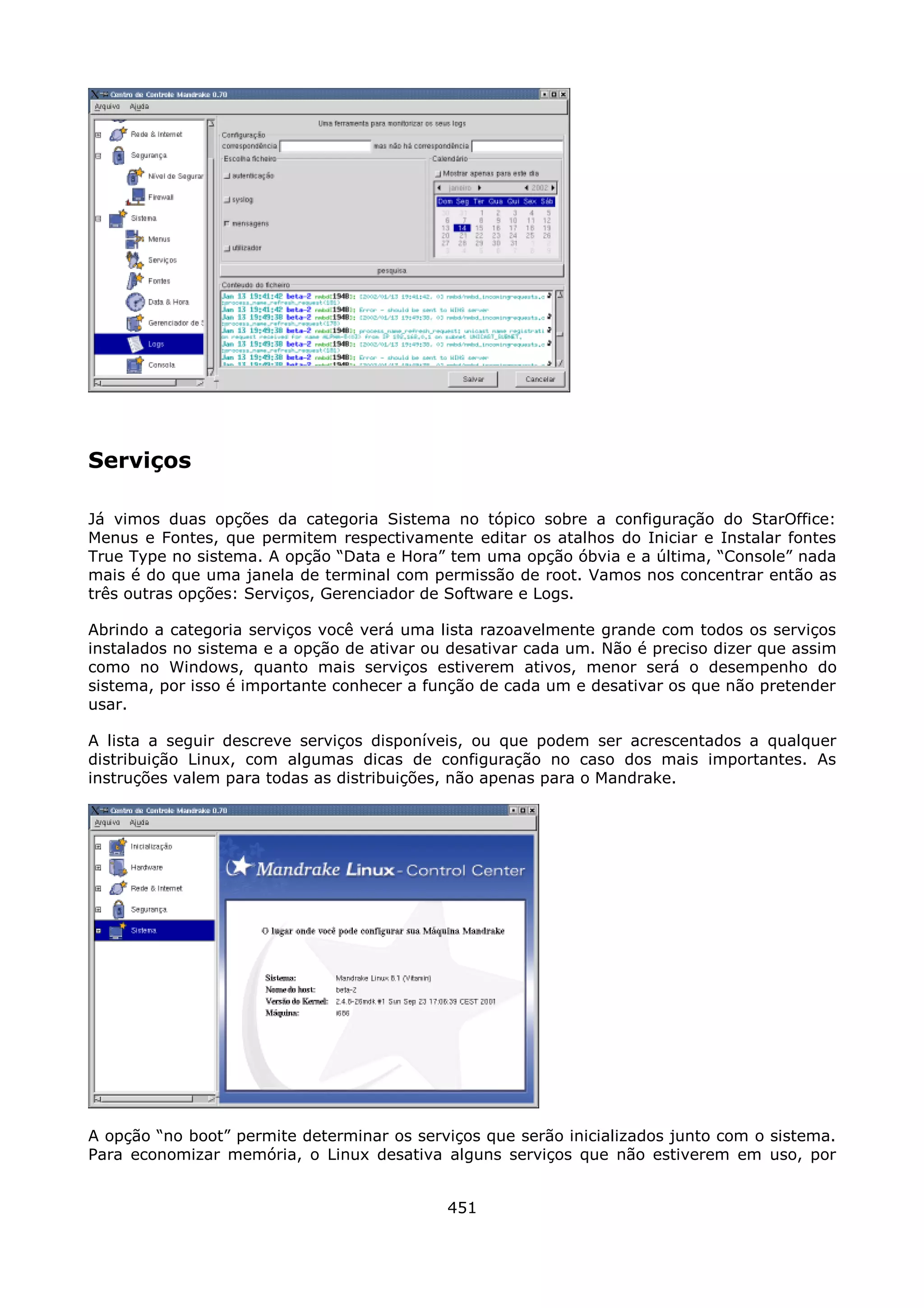 Serviços

Já vimos duas opções da categoria Sistema no tópico sobre a configuração do StarOffice:
Menus e Fontes, que permitem respectivamente editar os atalhos do Iniciar e Instalar fontes
True Type no sistema. A opção “Data e Hora” tem uma opção óbvia e a última, “Console” nada
mais é do que uma janela de terminal com permissão de root. Vamos nos concentrar então as
três outras opções: Serviços, Gerenciador de Software e Logs.

Abrindo a categoria serviços você verá uma lista razoavelmente grande com todos os serviços
instalados no sistema e a opção de ativar ou desativar cada um. Não é preciso dizer que assim
como no Windows, quanto mais serviços estiverem ativos, menor será o desempenho do
sistema, por isso é importante conhecer a função de cada um e desativar os que não pretender
usar.

A lista a seguir descreve serviços disponíveis, ou que podem ser acrescentados a qualquer
distribuição Linux, com algumas dicas de configuração no caso dos mais importantes. As
instruções valem para todas as distribuições, não apenas para o Mandrake.




A opção “no boot” permite determinar os serviços que serão inicializados junto com o sistema.
Para economizar memória, o Linux desativa alguns serviços que não estiverem em uso, por


                                            451
 