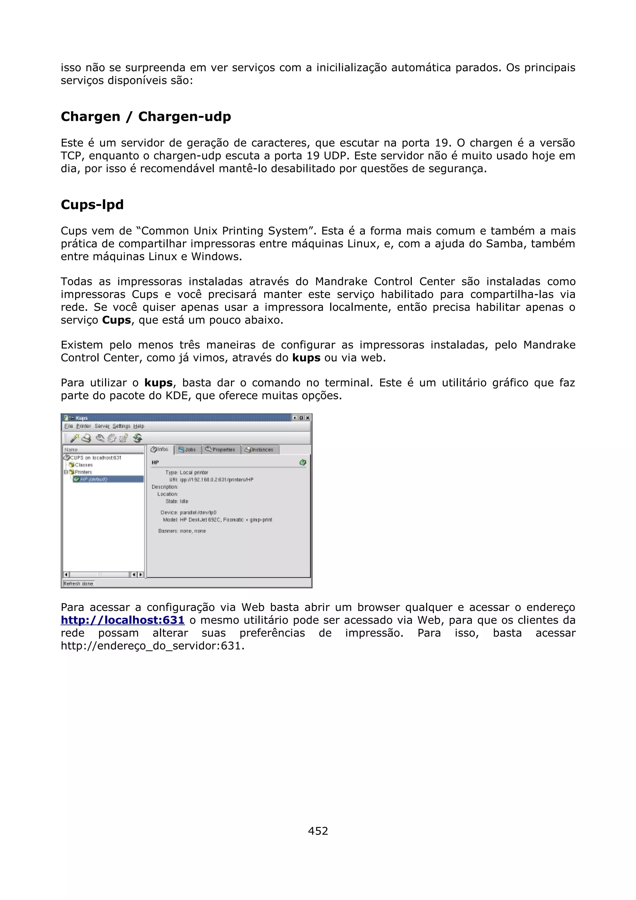 isso não se surpreenda em ver serviços com a inicilialização automática parados. Os principais
serviços disponíveis são:


Chargen / Chargen-udp
Este é um servidor de geração de caracteres, que escutar na porta 19. O chargen é a versão
TCP, enquanto o chargen-udp escuta a porta 19 UDP. Este servidor não é muito usado hoje em
dia, por isso é recomendável mantê-lo desabilitado por questões de segurança.


Cups-lpd
Cups vem de “Common Unix Printing System”. Esta é a forma mais comum e também a mais
prática de compartilhar impressoras entre máquinas Linux, e, com a ajuda do Samba, também
entre máquinas Linux e Windows.

Todas as impressoras instaladas através do Mandrake Control Center são instaladas como
impressoras Cups e você precisará manter este serviço habilitado para compartilha-las via
rede. Se você quiser apenas usar a impressora localmente, então precisa habilitar apenas o
serviço Cups, que está um pouco abaixo.

Existem pelo menos três maneiras de configurar as impressoras instaladas, pelo Mandrake
Control Center, como já vimos, através do kups ou via web.

Para utilizar o kups, basta dar o comando no terminal. Este é um utilitário gráfico que faz
parte do pacote do KDE, que oferece muitas opções.




Para acessar a configuração via Web basta abrir um browser qualquer e acessar o endereço
http://localhost:631 o mesmo utilitário pode ser acessado via Web, para que os clientes da
rede possam alterar suas preferências de impressão. Para isso, basta acessar
http://endereço_do_servidor:631.




                                             452
 