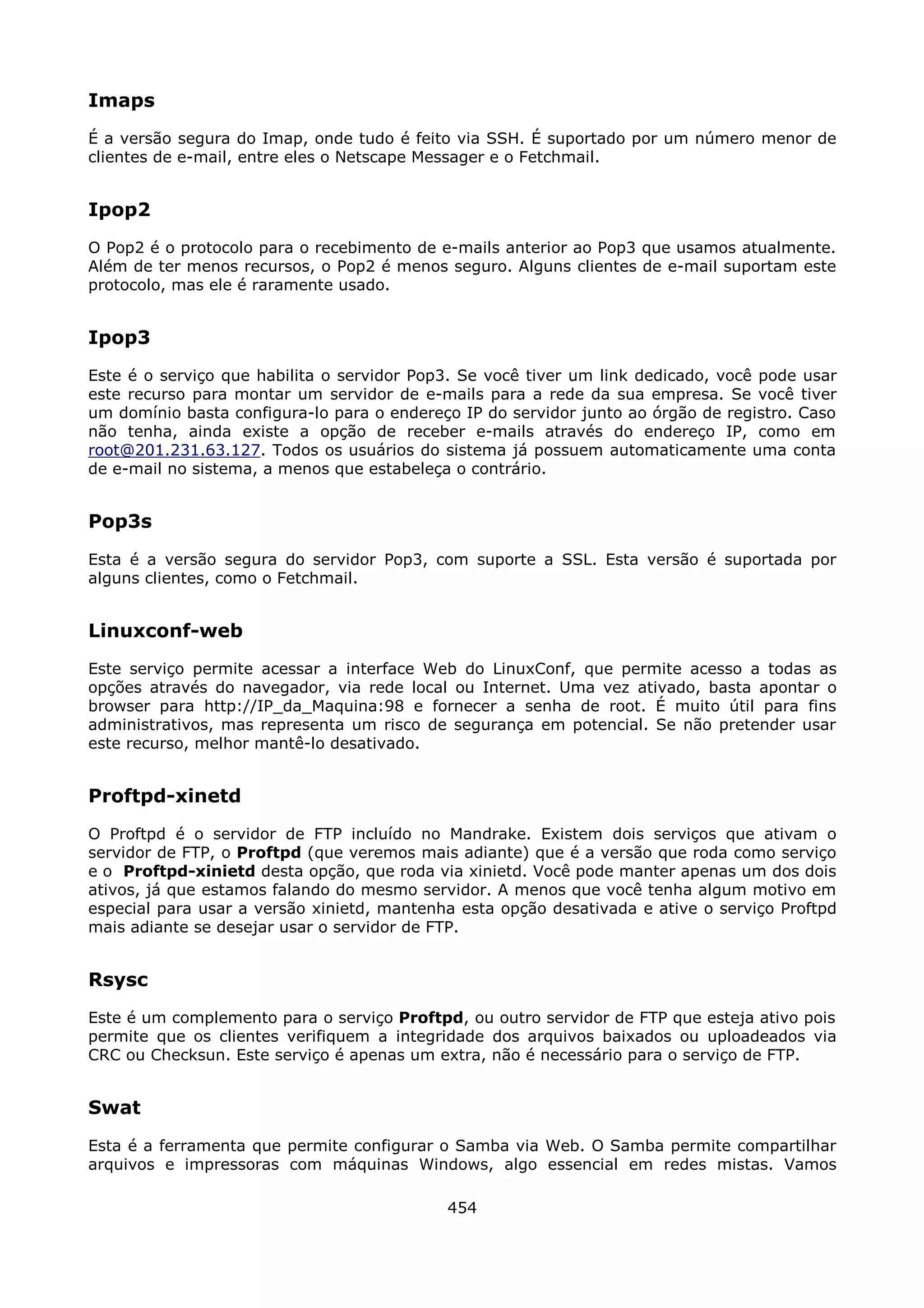 Imaps
É a versão segura do Imap, onde tudo é feito via SSH. É suportado por um número menor de
clientes de e-mail, entre eles o Netscape Messager e o Fetchmail.


Ipop2
O Pop2 é o protocolo para o recebimento de e-mails anterior ao Pop3 que usamos atualmente.
Além de ter menos recursos, o Pop2 é menos seguro. Alguns clientes de e-mail suportam este
protocolo, mas ele é raramente usado.


Ipop3
Este é o serviço que habilita o servidor Pop3. Se você tiver um link dedicado, você pode usar
este recurso para montar um servidor de e-mails para a rede da sua empresa. Se você tiver
um domínio basta configura-lo para o endereço IP do servidor junto ao órgão de registro. Caso
não tenha, ainda existe a opção de receber e-mails através do endereço IP, como em
root@201.231.63.127. Todos os usuários do sistema já possuem automaticamente uma conta
de e-mail no sistema, a menos que estabeleça o contrário.


Pop3s
Esta é a versão segura do servidor Pop3, com suporte a SSL. Esta versão é suportada por
alguns clientes, como o Fetchmail.


Linuxconf-web
Este serviço permite acessar a interface Web do LinuxConf, que permite acesso a todas as
opções através do navegador, via rede local ou Internet. Uma vez ativado, basta apontar o
browser para http://IP_da_Maquina:98 e fornecer a senha de root. É muito útil para fins
administrativos, mas representa um risco de segurança em potencial. Se não pretender usar
este recurso, melhor mantê-lo desativado.


Proftpd-xinetd
O Proftpd é o servidor de FTP incluído no Mandrake. Existem dois serviços que ativam o
servidor de FTP, o Proftpd (que veremos mais adiante) que é a versão que roda como serviço
e o Proftpd-xinietd desta opção, que roda via xinietd. Você pode manter apenas um dos dois
ativos, já que estamos falando do mesmo servidor. A menos que você tenha algum motivo em
especial para usar a versão xinietd, mantenha esta opção desativada e ative o serviço Proftpd
mais adiante se desejar usar o servidor de FTP.


Rsysc
Este é um complemento para o serviço Proftpd, ou outro servidor de FTP que esteja ativo pois
permite que os clientes verifiquem a integridade dos arquivos baixados ou uploadeados via
CRC ou Checksun. Este serviço é apenas um extra, não é necessário para o serviço de FTP.


Swat
Esta é a ferramenta que permite configurar o Samba via Web. O Samba permite compartilhar
arquivos e impressoras com máquinas Windows, algo essencial em redes mistas. Vamos

                                            454
 