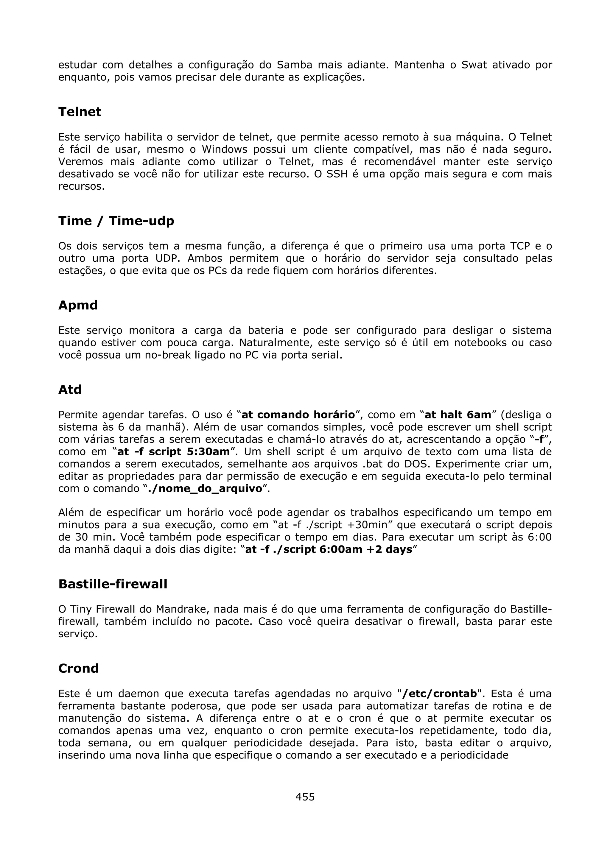 estudar com detalhes a configuração do Samba mais adiante. Mantenha o Swat ativado por
enquanto, pois vamos precisar dele durante as explicações.


Telnet
Este serviço habilita o servidor de telnet, que permite acesso remoto à sua máquina. O Telnet
é fácil de usar, mesmo o Windows possui um cliente compatível, mas não é nada seguro.
Veremos mais adiante como utilizar o Telnet, mas é recomendável manter este serviço
desativado se você não for utilizar este recurso. O SSH é uma opção mais segura e com mais
recursos.


Time / Time-udp
Os dois serviços tem a mesma função, a diferença é que o primeiro usa uma porta TCP e o
outro uma porta UDP. Ambos permitem que o horário do servidor seja consultado pelas
estações, o que evita que os PCs da rede fiquem com horários diferentes.


Apmd
Este serviço monitora a carga da bateria e pode ser configurado para desligar o sistema
quando estiver com pouca carga. Naturalmente, este serviço só é útil em notebooks ou caso
você possua um no-break ligado no PC via porta serial.


Atd
Permite agendar tarefas. O uso é “at comando horário”, como em “at halt 6am” (desliga o
sistema às 6 da manhã). Além de usar comandos simples, você pode escrever um shell script
com várias tarefas a serem executadas e chamá-lo através do at, acrescentando a opção “-f”,
como em “at -f script 5:30am”. Um shell script é um arquivo de texto com uma lista de
comandos a serem executados, semelhante aos arquivos .bat do DOS. Experimente criar um,
editar as propriedades para dar permissão de execução e em seguida executa-lo pelo terminal
com o comando “./nome_do_arquivo”.

Além de especificar um horário você pode agendar os trabalhos especificando um tempo em
minutos para a sua execução, como em “at -f ./script +30min” que executará o script depois
de 30 min. Você também pode especificar o tempo em dias. Para executar um script às 6:00
da manhã daqui a dois dias digite: “at -f ./script 6:00am +2 days”


Bastille-firewall
O Tiny Firewall do Mandrake, nada mais é do que uma ferramenta de configuração do Bastille-
firewall, também incluído no pacote. Caso você queira desativar o firewall, basta parar este
serviço.


Crond
Este é um daemon que executa tarefas agendadas no arquivo "/etc/crontab". Esta é uma
ferramenta bastante poderosa, que pode ser usada para automatizar tarefas de rotina e de
manutenção do sistema. A diferença entre o at e o cron é que o at permite executar os
comandos apenas uma vez, enquanto o cron permite executa-los repetidamente, todo dia,
toda semana, ou em qualquer periodicidade desejada. Para isto, basta editar o arquivo,
inserindo uma nova linha que especifique o comando a ser executado e a periodicidade



                                            455
 