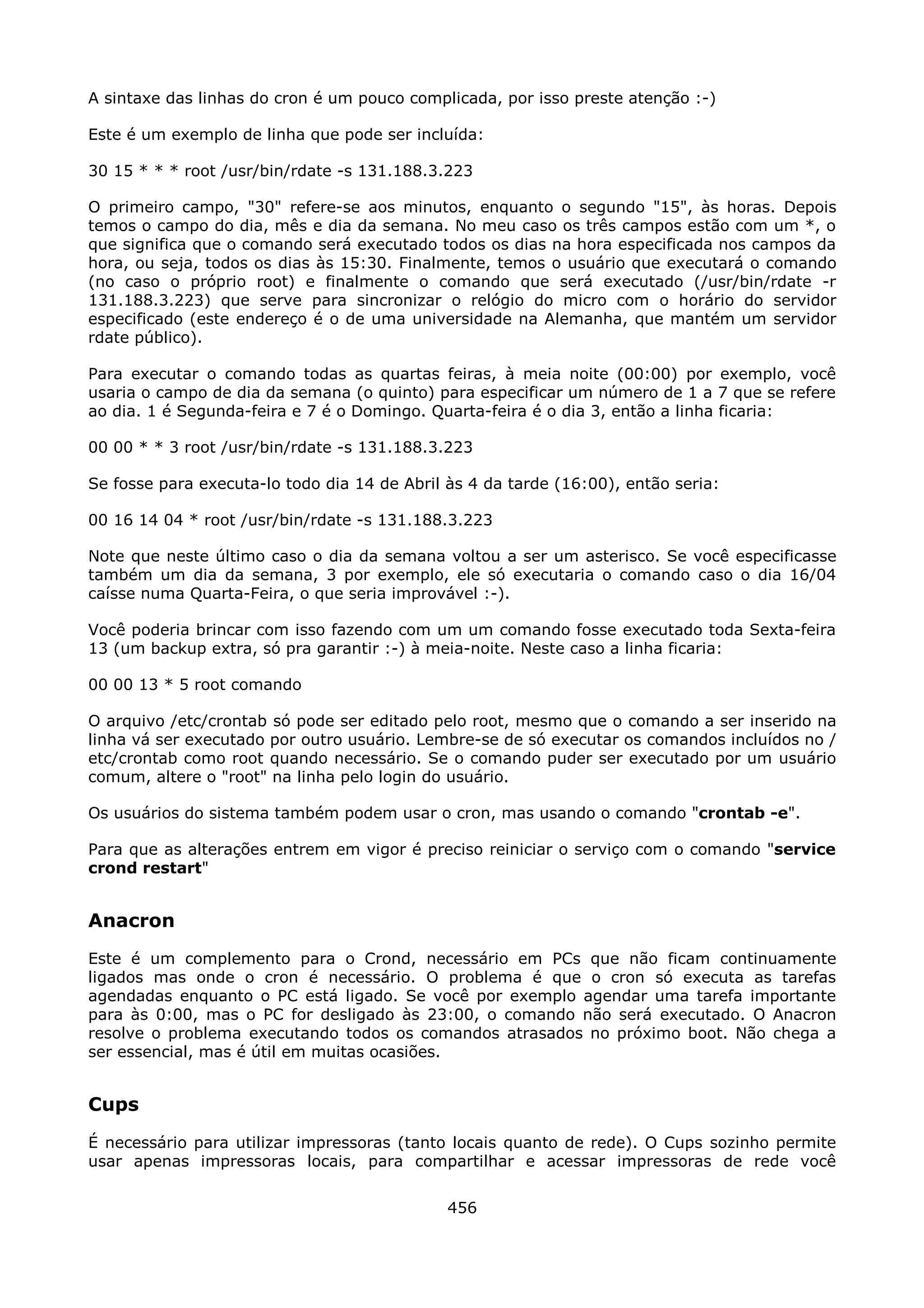 A sintaxe das linhas do cron é um pouco complicada, por isso preste atenção :-)

Este é um exemplo de linha que pode ser incluída:

30 15 * * * root /usr/bin/rdate -s 131.188.3.223

O primeiro campo, "30" refere-se aos minutos, enquanto o segundo "15", às horas. Depois
temos o campo do dia, mês e dia da semana. No meu caso os três campos estão com um *, o
que significa que o comando será executado todos os dias na hora especificada nos campos da
hora, ou seja, todos os dias às 15:30. Finalmente, temos o usuário que executará o comando
(no caso o próprio root) e finalmente o comando que será executado (/usr/bin/rdate -r
131.188.3.223) que serve para sincronizar o relógio do micro com o horário do servidor
especificado (este endereço é o de uma universidade na Alemanha, que mantém um servidor
rdate público).

Para executar o comando todas as quartas feiras, à meia noite (00:00) por exemplo, você
usaria o campo de dia da semana (o quinto) para especificar um número de 1 a 7 que se refere
ao dia. 1 é Segunda-feira e 7 é o Domingo. Quarta-feira é o dia 3, então a linha ficaria:

00 00 * * 3 root /usr/bin/rdate -s 131.188.3.223

Se fosse para executa-lo todo dia 14 de Abril às 4 da tarde (16:00), então seria:

00 16 14 04 * root /usr/bin/rdate -s 131.188.3.223

Note que neste último caso o dia da semana voltou a ser um asterisco. Se você especificasse
também um dia da semana, 3 por exemplo, ele só executaria o comando caso o dia 16/04
caísse numa Quarta-Feira, o que seria improvável :-).

Você poderia brincar com isso fazendo com um um comando fosse executado toda Sexta-feira
13 (um backup extra, só pra garantir :-) à meia-noite. Neste caso a linha ficaria:

00 00 13 * 5 root comando

O arquivo /etc/crontab só pode ser editado pelo root, mesmo que o comando a ser inserido na
linha vá ser executado por outro usuário. Lembre-se de só executar os comandos incluídos no /
etc/crontab como root quando necessário. Se o comando puder ser executado por um usuário
comum, altere o "root" na linha pelo login do usuário.

Os usuários do sistema também podem usar o cron, mas usando o comando "crontab -e".

Para que as alterações entrem em vigor é preciso reiniciar o serviço com o comando "service
crond restart"


Anacron
Este é um complemento para o Crond, necessário em PCs que não ficam continuamente
ligados mas onde o cron é necessário. O problema é que o cron só executa as tarefas
agendadas enquanto o PC está ligado. Se você por exemplo agendar uma tarefa importante
para às 0:00, mas o PC for desligado às 23:00, o comando não será executado. O Anacron
resolve o problema executando todos os comandos atrasados no próximo boot. Não chega a
ser essencial, mas é útil em muitas ocasiões.


Cups
É necessário para utilizar impressoras (tanto locais quanto de rede). O Cups sozinho permite
usar apenas impressoras locais, para compartilhar e acessar impressoras de rede você


                                              456
 