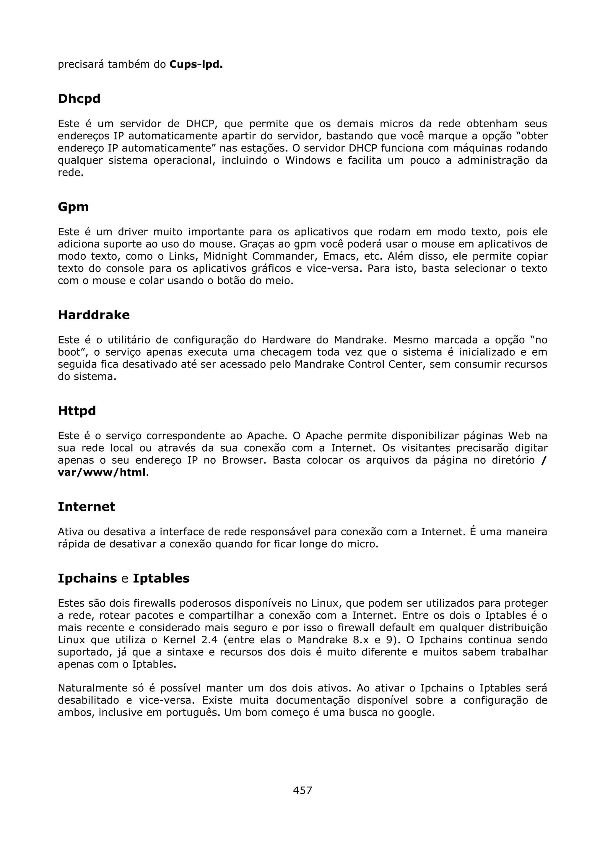 precisará também do Cups-lpd.


Dhcpd
Este é um servidor de DHCP, que permite que os demais micros da rede obtenham seus
endereços IP automaticamente apartir do servidor, bastando que você marque a opção “obter
endereço IP automaticamente” nas estações. O servidor DHCP funciona com máquinas rodando
qualquer sistema operacional, incluindo o Windows e facilita um pouco a administração da
rede.


Gpm
Este é um driver muito importante para os aplicativos que rodam em modo texto, pois ele
adiciona suporte ao uso do mouse. Graças ao gpm você poderá usar o mouse em aplicativos de
modo texto, como o Links, Midnight Commander, Emacs, etc. Além disso, ele permite copiar
texto do console para os aplicativos gráficos e vice-versa. Para isto, basta selecionar o texto
com o mouse e colar usando o botão do meio.


Harddrake
Este é o utilitário de configuração do Hardware do Mandrake. Mesmo marcada a opção “no
boot”, o serviço apenas executa uma checagem toda vez que o sistema é inicializado e em
seguida fica desativado até ser acessado pelo Mandrake Control Center, sem consumir recursos
do sistema.


Httpd
Este é o serviço correspondente ao Apache. O Apache permite disponibilizar páginas Web na
sua rede local ou através da sua conexão com a Internet. Os visitantes precisarão digitar
apenas o seu endereço IP no Browser. Basta colocar os arquivos da página no diretório /
var/www/html.


Internet
Ativa ou desativa a interface de rede responsável para conexão com a Internet. É uma maneira
rápida de desativar a conexão quando for ficar longe do micro.


Ipchains e Iptables
Estes são dois firewalls poderosos disponíveis no Linux, que podem ser utilizados para proteger
a rede, rotear pacotes e compartilhar a conexão com a Internet. Entre os dois o Iptables é o
mais recente e considerado mais seguro e por isso o firewall default em qualquer distribuição
Linux que utiliza o Kernel 2.4 (entre elas o Mandrake 8.x e 9). O Ipchains continua sendo
suportado, já que a sintaxe e recursos dos dois é muito diferente e muitos sabem trabalhar
apenas com o Iptables.

Naturalmente só é possível manter um dos dois ativos. Ao ativar o Ipchains o Iptables será
desabilitado e vice-versa. Existe muita documentação disponível sobre a configuração de
ambos, inclusive em português. Um bom começo é uma busca no google.




                                             457
 