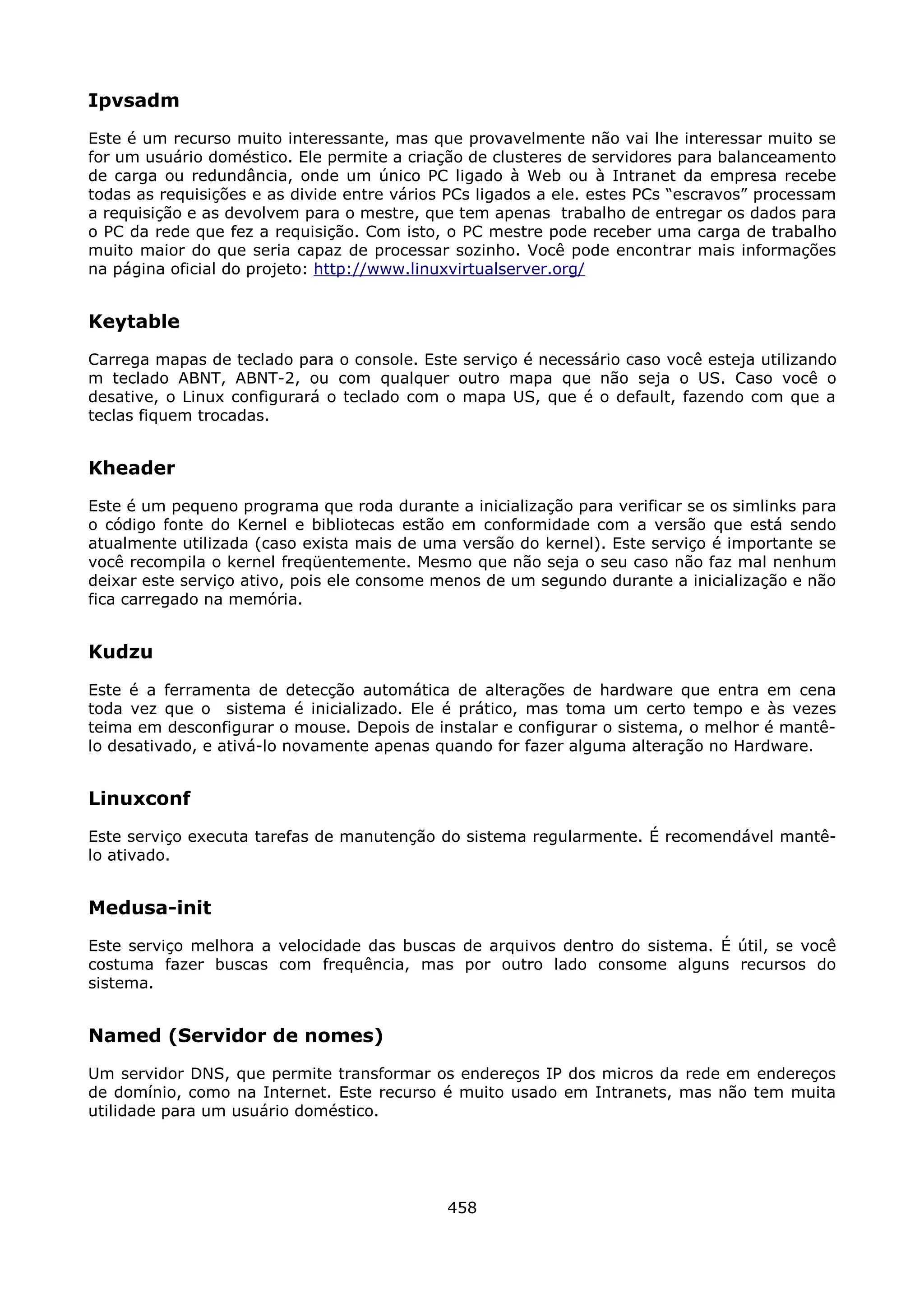Ipvsadm
Este é um recurso muito interessante, mas que provavelmente não vai lhe interessar muito se
for um usuário doméstico. Ele permite a criação de clusteres de servidores para balanceamento
de carga ou redundância, onde um único PC ligado à Web ou à Intranet da empresa recebe
todas as requisições e as divide entre vários PCs ligados a ele. estes PCs “escravos” processam
a requisição e as devolvem para o mestre, que tem apenas trabalho de entregar os dados para
o PC da rede que fez a requisição. Com isto, o PC mestre pode receber uma carga de trabalho
muito maior do que seria capaz de processar sozinho. Você pode encontrar mais informações
na página oficial do projeto: http://www.linuxvirtualserver.org/


Keytable
Carrega mapas de teclado para o console. Este serviço é necessário caso você esteja utilizando
m teclado ABNT, ABNT-2, ou com qualquer outro mapa que não seja o US. Caso você o
desative, o Linux configurará o teclado com o mapa US, que é o default, fazendo com que a
teclas fiquem trocadas.


Kheader
Este é um pequeno programa que roda durante a inicialização para verificar se os simlinks para
o código fonte do Kernel e bibliotecas estão em conformidade com a versão que está sendo
atualmente utilizada (caso exista mais de uma versão do kernel). Este serviço é importante se
você recompila o kernel freqüentemente. Mesmo que não seja o seu caso não faz mal nenhum
deixar este serviço ativo, pois ele consome menos de um segundo durante a inicialização e não
fica carregado na memória.


Kudzu
Este é a ferramenta de detecção automática de alterações de hardware que entra em cena
toda vez que o sistema é inicializado. Ele é prático, mas toma um certo tempo e às vezes
teima em desconfigurar o mouse. Depois de instalar e configurar o sistema, o melhor é mantê-
lo desativado, e ativá-lo novamente apenas quando for fazer alguma alteração no Hardware.


Linuxconf
Este serviço executa tarefas de manutenção do sistema regularmente. É recomendável mantê-
lo ativado.


Medusa-init
Este serviço melhora a velocidade das buscas de arquivos dentro do sistema. É útil, se você
costuma fazer buscas com frequência, mas por outro lado consome alguns recursos do
sistema.


Named (Servidor de nomes)
Um servidor DNS, que permite transformar os endereços IP dos micros da rede em endereços
de domínio, como na Internet. Este recurso é muito usado em Intranets, mas não tem muita
utilidade para um usuário doméstico.




                                             458
 