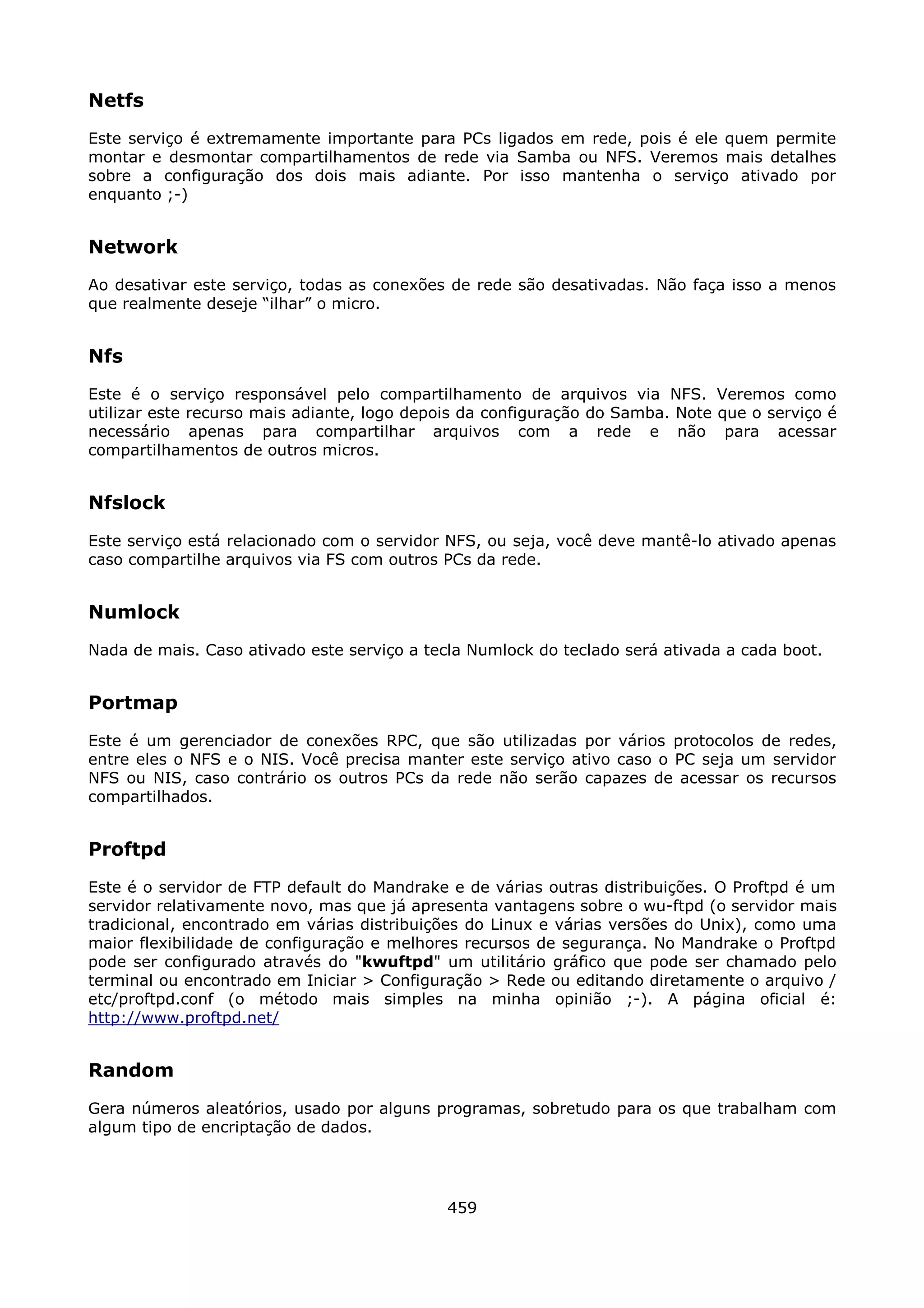Netfs
Este serviço é extremamente importante para PCs ligados em rede, pois é ele quem permite
montar e desmontar compartilhamentos de rede via Samba ou NFS. Veremos mais detalhes
sobre a configuração dos dois mais adiante. Por isso mantenha o serviço ativado por
enquanto ;-)


Network
Ao desativar este serviço, todas as conexões de rede são desativadas. Não faça isso a menos
que realmente deseje “ilhar” o micro.


Nfs
Este é o serviço responsável pelo compartilhamento de arquivos via NFS. Veremos como
utilizar este recurso mais adiante, logo depois da configuração do Samba. Note que o serviço é
necessário apenas para compartilhar arquivos com a rede e não para acessar
compartilhamentos de outros micros.


Nfslock
Este serviço está relacionado com o servidor NFS, ou seja, você deve mantê-lo ativado apenas
caso compartilhe arquivos via FS com outros PCs da rede.


Numlock
Nada de mais. Caso ativado este serviço a tecla Numlock do teclado será ativada a cada boot.


Portmap
Este é um gerenciador de conexões RPC, que são utilizadas por vários protocolos de redes,
entre eles o NFS e o NIS. Você precisa manter este serviço ativo caso o PC seja um servidor
NFS ou NIS, caso contrário os outros PCs da rede não serão capazes de acessar os recursos
compartilhados.


Proftpd
Este é o servidor de FTP default do Mandrake e de várias outras distribuições. O Proftpd é um
servidor relativamente novo, mas que já apresenta vantagens sobre o wu-ftpd (o servidor mais
tradicional, encontrado em várias distribuições do Linux e várias versões do Unix), como uma
maior flexibilidade de configuração e melhores recursos de segurança. No Mandrake o Proftpd
pode ser configurado através do "kwuftpd" um utilitário gráfico que pode ser chamado pelo
terminal ou encontrado em Iniciar > Configuração > Rede ou editando diretamente o arquivo /
etc/proftpd.conf (o método mais simples na minha opinião ;-). A página oficial é:
http://www.proftpd.net/


Random
Gera números aleatórios, usado por alguns programas, sobretudo para os que trabalham com
algum tipo de encriptação de dados.




                                             459
 