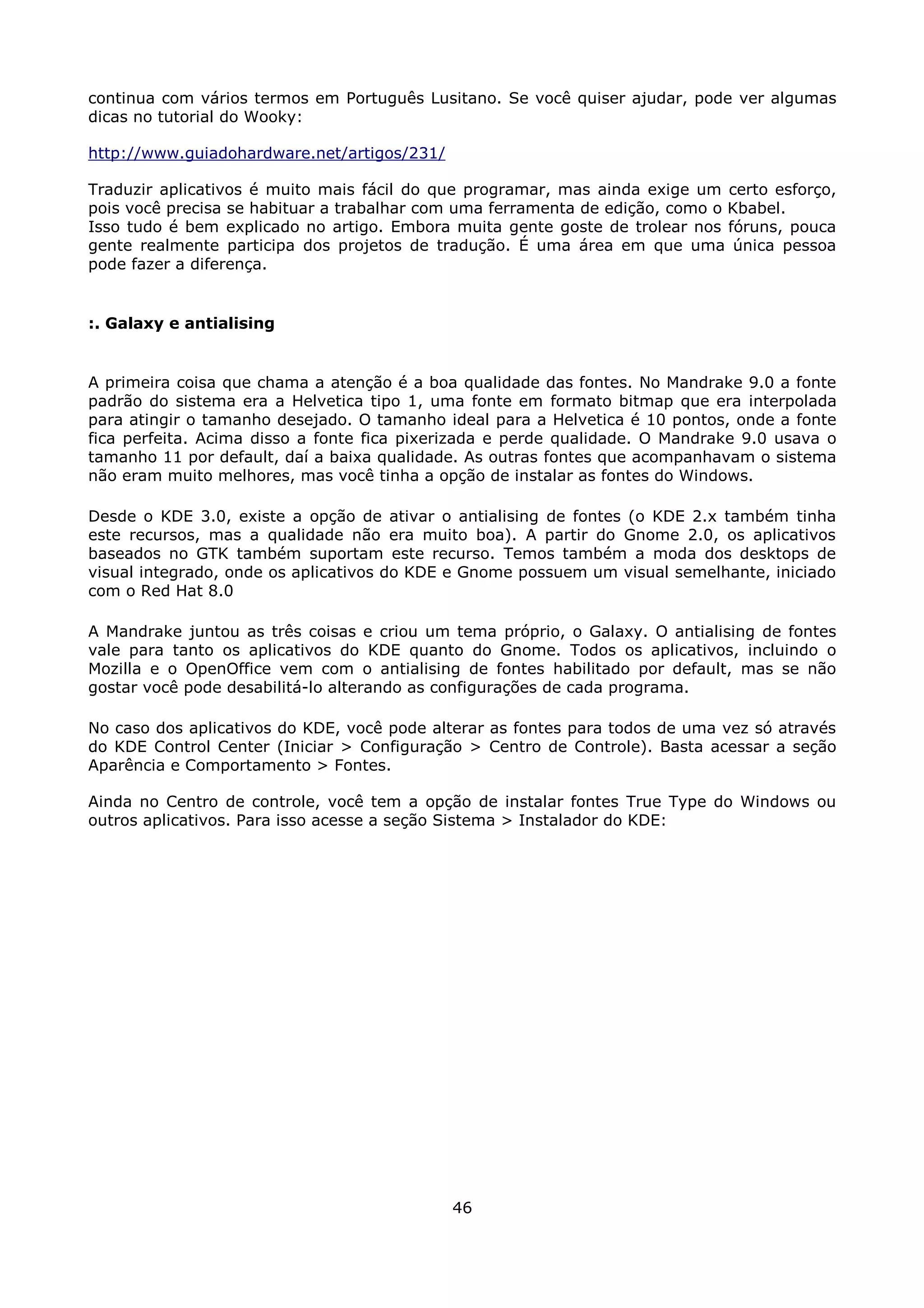 continua com vários termos em Português Lusitano. Se você quiser ajudar, pode ver algumas
dicas no tutorial do Wooky:

http://www.guiadohardware.net/artigos/231/

Traduzir aplicativos é muito mais fácil do que programar, mas ainda exige um certo esforço,
pois você precisa se habituar a trabalhar com uma ferramenta de edição, como o Kbabel.
Isso tudo é bem explicado no artigo. Embora muita gente goste de trolear nos fóruns, pouca
gente realmente participa dos projetos de tradução. É uma área em que uma única pessoa
pode fazer a diferença.


:. Galaxy e antialising


A primeira coisa que chama a atenção é a boa qualidade das fontes. No Mandrake 9.0 a fonte
padrão do sistema era a Helvetica tipo 1, uma fonte em formato bitmap que era interpolada
para atingir o tamanho desejado. O tamanho ideal para a Helvetica é 10 pontos, onde a fonte
fica perfeita. Acima disso a fonte fica pixerizada e perde qualidade. O Mandrake 9.0 usava o
tamanho 11 por default, daí a baixa qualidade. As outras fontes que acompanhavam o sistema
não eram muito melhores, mas você tinha a opção de instalar as fontes do Windows.

Desde o KDE 3.0, existe a opção de ativar o antialising de fontes (o KDE 2.x também tinha
este recursos, mas a qualidade não era muito boa). A partir do Gnome 2.0, os aplicativos
baseados no GTK também suportam este recurso. Temos também a moda dos desktops de
visual integrado, onde os aplicativos do KDE e Gnome possuem um visual semelhante, iniciado
com o Red Hat 8.0

A Mandrake juntou as três coisas e criou um tema próprio, o Galaxy. O antialising de fontes
vale para tanto os aplicativos do KDE quanto do Gnome. Todos os aplicativos, incluindo o
Mozilla e o OpenOffice vem com o antialising de fontes habilitado por default, mas se não
gostar você pode desabilitá-lo alterando as configurações de cada programa.

No caso dos aplicativos do KDE, você pode alterar as fontes para todos de uma vez só através
do KDE Control Center (Iniciar > Configuração > Centro de Controle). Basta acessar a seção
Aparência e Comportamento > Fontes.

Ainda no Centro de controle, você tem a opção de instalar fontes True Type do Windows ou
outros aplicativos. Para isso acesse a seção Sistema > Instalador do KDE:




                                             46
 