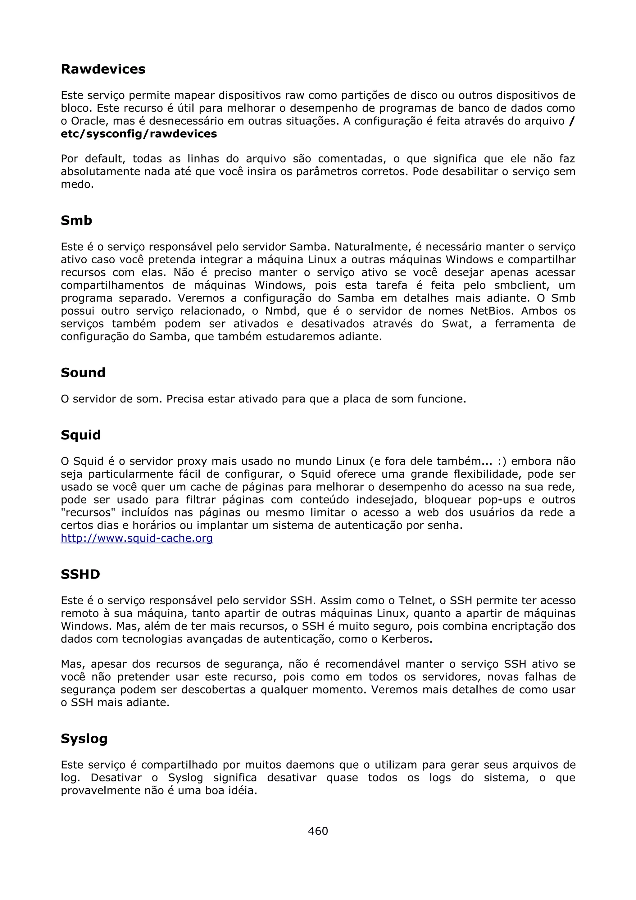Rawdevices
Este serviço permite mapear dispositivos raw como partições de disco ou outros dispositivos de
bloco. Este recurso é útil para melhorar o desempenho de programas de banco de dados como
o Oracle, mas é desnecessário em outras situações. A configuração é feita através do arquivo /
etc/sysconfig/rawdevices

Por default, todas as linhas do arquivo são comentadas, o que significa que ele não faz
absolutamente nada até que você insira os parâmetros corretos. Pode desabilitar o serviço sem
medo.


Smb
Este é o serviço responsável pelo servidor Samba. Naturalmente, é necessário manter o serviço
ativo caso você pretenda integrar a máquina Linux a outras máquinas Windows e compartilhar
recursos com elas. Não é preciso manter o serviço ativo se você desejar apenas acessar
compartilhamentos de máquinas Windows, pois esta tarefa é feita pelo smbclient, um
programa separado. Veremos a configuração do Samba em detalhes mais adiante. O Smb
possui outro serviço relacionado, o Nmbd, que é o servidor de nomes NetBios. Ambos os
serviços também podem ser ativados e desativados através do Swat, a ferramenta de
configuração do Samba, que também estudaremos adiante.


Sound
O servidor de som. Precisa estar ativado para que a placa de som funcione.


Squid
O Squid é o servidor proxy mais usado no mundo Linux (e fora dele também... :) embora não
seja particularmente fácil de configurar, o Squid oferece uma grande flexibilidade, pode ser
usado se você quer um cache de páginas para melhorar o desempenho do acesso na sua rede,
pode ser usado para filtrar páginas com conteúdo indesejado, bloquear pop-ups e outros
"recursos" incluídos nas páginas ou mesmo limitar o acesso a web dos usuários da rede a
certos dias e horários ou implantar um sistema de autenticação por senha.
http://www.squid-cache.org


SSHD
Este é o serviço responsável pelo servidor SSH. Assim como o Telnet, o SSH permite ter acesso
remoto à sua máquina, tanto apartir de outras máquinas Linux, quanto a apartir de máquinas
Windows. Mas, além de ter mais recursos, o SSH é muito seguro, pois combina encriptação dos
dados com tecnologias avançadas de autenticação, como o Kerberos.

Mas, apesar dos recursos de segurança, não é recomendável manter o serviço SSH ativo se
você não pretender usar este recurso, pois como em todos os servidores, novas falhas de
segurança podem ser descobertas a qualquer momento. Veremos mais detalhes de como usar
o SSH mais adiante.


Syslog
Este serviço é compartilhado por muitos daemons que o utilizam para gerar seus arquivos de
log. Desativar o Syslog significa desativar quase todos os logs do sistema, o que
provavelmente não é uma boa idéia.


                                             460
 