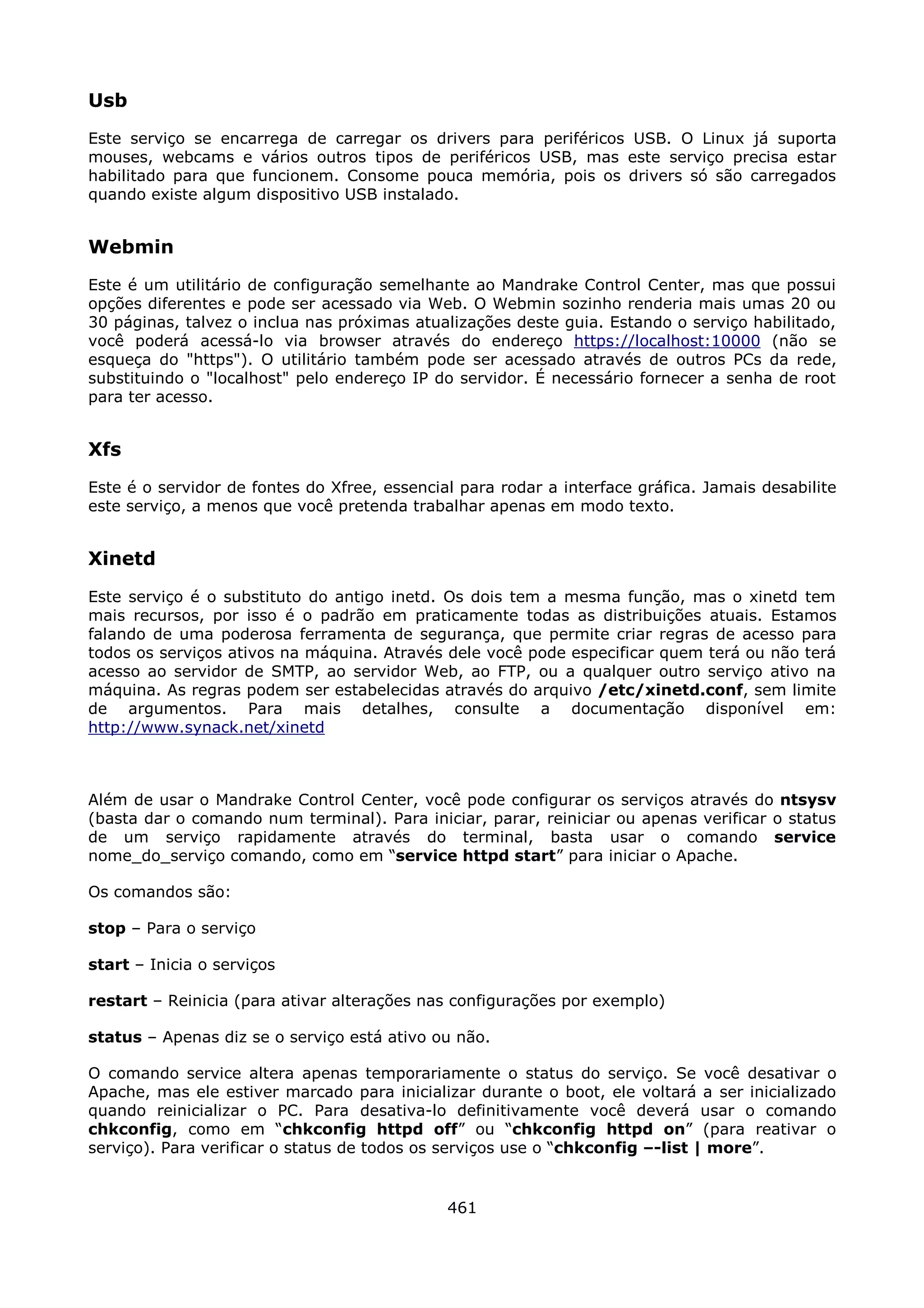 Usb
Este serviço se encarrega de carregar os drivers para periféricos USB. O Linux já suporta
mouses, webcams e vários outros tipos de periféricos USB, mas este serviço precisa estar
habilitado para que funcionem. Consome pouca memória, pois os drivers só são carregados
quando existe algum dispositivo USB instalado.


Webmin
Este é um utilitário de configuração semelhante ao Mandrake Control Center, mas que possui
opções diferentes e pode ser acessado via Web. O Webmin sozinho renderia mais umas 20 ou
30 páginas, talvez o inclua nas próximas atualizações deste guia. Estando o serviço habilitado,
você poderá acessá-lo via browser através do endereço https://localhost:10000 (não se
esqueça do "https"). O utilitário também pode ser acessado através de outros PCs da rede,
substituindo o "localhost" pelo endereço IP do servidor. É necessário fornecer a senha de root
para ter acesso.


Xfs
Este é o servidor de fontes do Xfree, essencial para rodar a interface gráfica. Jamais desabilite
este serviço, a menos que você pretenda trabalhar apenas em modo texto.


Xinetd
Este serviço é o substituto do antigo inetd. Os dois tem a mesma função, mas o xinetd tem
mais recursos, por isso é o padrão em praticamente todas as distribuições atuais. Estamos
falando de uma poderosa ferramenta de segurança, que permite criar regras de acesso para
todos os serviços ativos na máquina. Através dele você pode especificar quem terá ou não terá
acesso ao servidor de SMTP, ao servidor Web, ao FTP, ou a qualquer outro serviço ativo na
máquina. As regras podem ser estabelecidas através do arquivo /etc/xinetd.conf, sem limite
de argumentos. Para mais detalhes, consulte a documentação disponível em:
http://www.synack.net/xinetd



Além de usar o Mandrake Control Center, você pode configurar os serviços através do ntsysv
(basta dar o comando num terminal). Para iniciar, parar, reiniciar ou apenas verificar o status
de um serviço rapidamente através do terminal, basta usar o comando service
nome_do_serviço comando, como em “service httpd start” para iniciar o Apache.

Os comandos são:

stop – Para o serviço

start – Inicia o serviços

restart – Reinicia (para ativar alterações nas configurações por exemplo)

status – Apenas diz se o serviço está ativo ou não.

O comando service altera apenas temporariamente o status do serviço. Se você desativar o
Apache, mas ele estiver marcado para inicializar durante o boot, ele voltará a ser inicializado
quando reinicializar o PC. Para desativa-lo definitivamente você deverá usar o comando
chkconfig, como em “chkconfig httpd off” ou “chkconfig httpd on” (para reativar o
serviço). Para verificar o status de todos os serviços use o “chkconfig –-list | more”.


                                              461
 