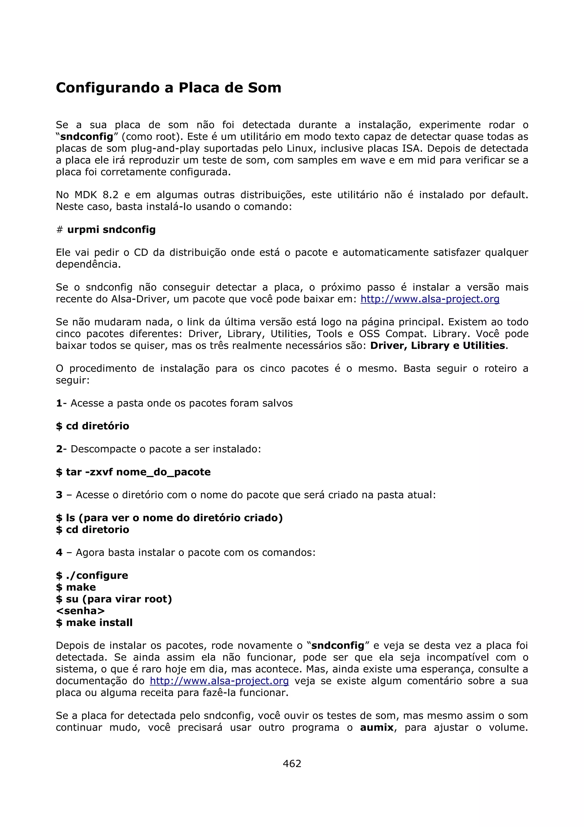 Configurando a Placa de Som

Se a sua placa de som não foi detectada durante a instalação, experimente rodar o
“sndconfig” (como root). Este é um utilitário em modo texto capaz de detectar quase todas as
placas de som plug-and-play suportadas pelo Linux, inclusive placas ISA. Depois de detectada
a placa ele irá reproduzir um teste de som, com samples em wave e em mid para verificar se a
placa foi corretamente configurada.

No MDK 8.2 e em algumas outras distribuições, este utilitário não é instalado por default.
Neste caso, basta instalá-lo usando o comando:

# urpmi sndconfig

Ele vai pedir o CD da distribuição onde está o pacote e automaticamente satisfazer qualquer
dependência.

Se o sndconfig não conseguir detectar a placa, o próximo passo é instalar a versão mais
recente do Alsa-Driver, um pacote que você pode baixar em: http://www.alsa-project.org

Se não mudaram nada, o link da última versão está logo na página principal. Existem ao todo
cinco pacotes diferentes: Driver, Library, Utilities, Tools e OSS Compat. Library. Você pode
baixar todos se quiser, mas os três realmente necessários são: Driver, Library e Utilities.

O procedimento de instalação para os cinco pacotes é o mesmo. Basta seguir o roteiro a
seguir:

1- Acesse a pasta onde os pacotes foram salvos

$ cd diretório

2- Descompacte o pacote a ser instalado:

$ tar -zxvf nome_do_pacote

3 – Acesse o diretório com o nome do pacote que será criado na pasta atual:

$ ls (para ver o nome do diretório criado)
$ cd diretorio

4 – Agora basta instalar o pacote com os comandos:

$ ./configure
$ make
$ su (para virar root)
<senha>
$ make install

Depois de instalar os pacotes, rode novamente o “sndconfig” e veja se desta vez a placa foi
detectada. Se ainda assim ela não funcionar, pode ser que ela seja incompatível com o
sistema, o que é raro hoje em dia, mas acontece. Mas, ainda existe uma esperança, consulte a
documentação do http://www.alsa-project.org veja se existe algum comentário sobre a sua
placa ou alguma receita para fazê-la funcionar.

Se a placa for detectada pelo sndconfig, você ouvir os testes de som, mas mesmo assim o som
continuar mudo, você precisará usar outro programa o aumix, para ajustar o volume.


                                            462
 