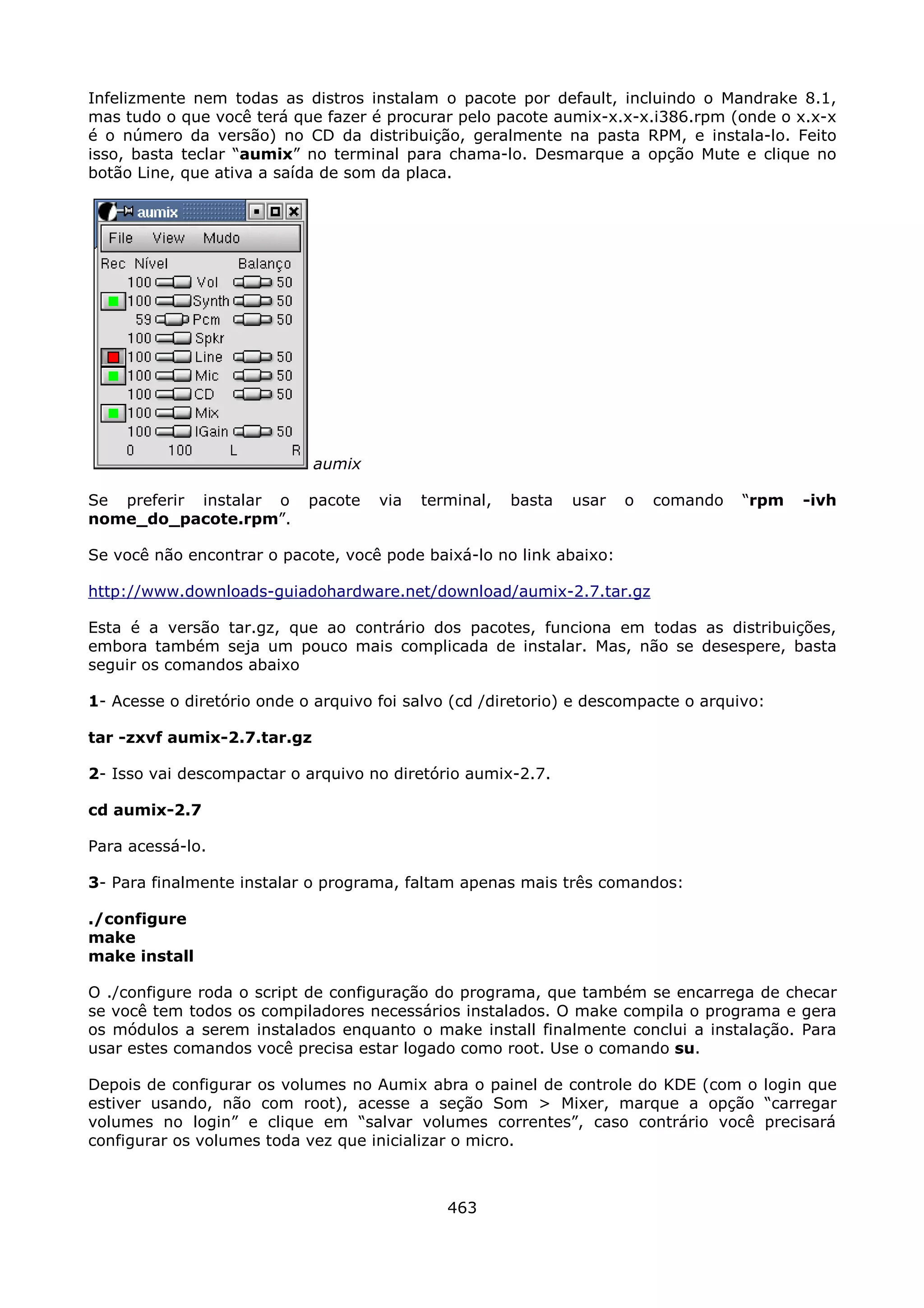 Infelizmente nem todas as distros instalam o pacote por default, incluindo o Mandrake 8.1,
mas tudo o que você terá que fazer é procurar pelo pacote aumix-x.x-x.i386.rpm (onde o x.x-x
é o número da versão) no CD da distribuição, geralmente na pasta RPM, e instala-lo. Feito
isso, basta teclar “aumix” no terminal para chama-lo. Desmarque a opção Mute e clique no
botão Line, que ativa a saída de som da placa.




                             aumix

Se preferir instalar o      pacote   via   terminal,   basta   usar   o   comando   “rpm   -ivh
nome_do_pacote.rpm”.

Se você não encontrar o pacote, você pode baixá-lo no link abaixo:

http://www.downloads-guiadohardware.net/download/aumix-2.7.tar.gz

Esta é a versão tar.gz, que ao contrário dos pacotes, funciona em todas as distribuições,
embora também seja um pouco mais complicada de instalar. Mas, não se desespere, basta
seguir os comandos abaixo

1- Acesse o diretório onde o arquivo foi salvo (cd /diretorio) e descompacte o arquivo:

tar -zxvf aumix-2.7.tar.gz

2- Isso vai descompactar o arquivo no diretório aumix-2.7.

cd aumix-2.7

Para acessá-lo.

3- Para finalmente instalar o programa, faltam apenas mais três comandos:

./configure
make
make install

O ./configure roda o script de configuração do programa, que também se encarrega de checar
se você tem todos os compiladores necessários instalados. O make compila o programa e gera
os módulos a serem instalados enquanto o make install finalmente conclui a instalação. Para
usar estes comandos você precisa estar logado como root. Use o comando su.

Depois de configurar os volumes no Aumix abra o painel de controle do KDE (com o login que
estiver usando, não com root), acesse a seção Som > Mixer, marque a opção “carregar
volumes no login” e clique em “salvar volumes correntes”, caso contrário você precisará
configurar os volumes toda vez que inicializar o micro.



                                              463
 