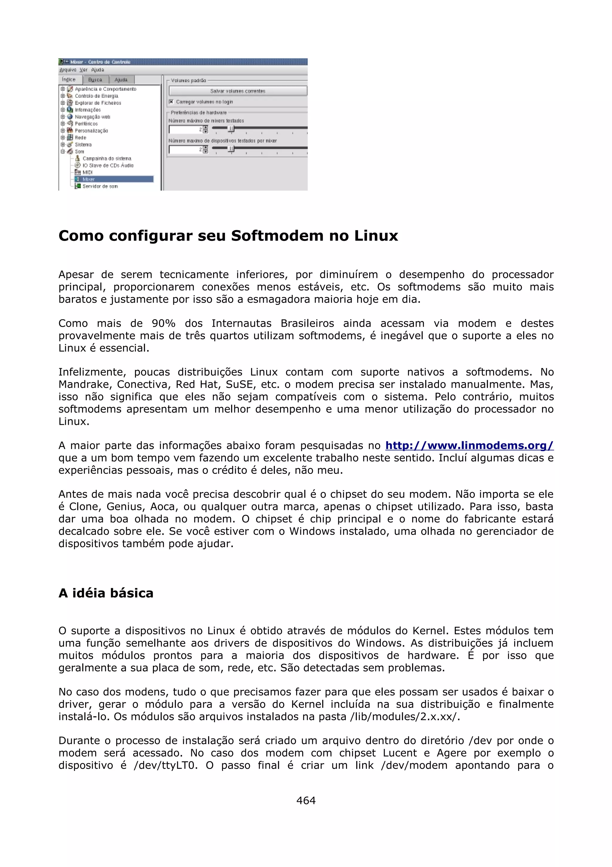 Como configurar seu Softmodem no Linux

Apesar de serem tecnicamente inferiores, por diminuírem o desempenho do processador
principal, proporcionarem conexões menos estáveis, etc. Os softmodems são muito mais
baratos e justamente por isso são a esmagadora maioria hoje em dia.

Como mais de 90% dos Internautas Brasileiros ainda acessam via modem e destes
provavelmente mais de três quartos utilizam softmodems, é inegável que o suporte a eles no
Linux é essencial.

Infelizmente, poucas distribuições Linux contam com suporte nativos a softmodems. No
Mandrake, Conectiva, Red Hat, SuSE, etc. o modem precisa ser instalado manualmente. Mas,
isso não significa que eles não sejam compatíveis com o sistema. Pelo contrário, muitos
softmodems apresentam um melhor desempenho e uma menor utilização do processador no
Linux.

A maior parte das informações abaixo foram pesquisadas no http://www.linmodems.org/
que a um bom tempo vem fazendo um excelente trabalho neste sentido. Incluí algumas dicas e
experiências pessoais, mas o crédito é deles, não meu.

Antes de mais nada você precisa descobrir qual é o chipset do seu modem. Não importa se ele
é Clone, Genius, Aoca, ou qualquer outra marca, apenas o chipset utilizado. Para isso, basta
dar uma boa olhada no modem. O chipset é chip principal e o nome do fabricante estará
decalcado sobre ele. Se você estiver com o Windows instalado, uma olhada no gerenciador de
dispositivos também pode ajudar.



A idéia básica

O suporte a dispositivos no Linux é obtido através de módulos do Kernel. Estes módulos tem
uma função semelhante aos drivers de dispositivos do Windows. As distribuições já incluem
muitos módulos prontos para a maioria dos dispositivos de hardware. É por isso que
geralmente a sua placa de som, rede, etc. São detectadas sem problemas.

No caso dos modens, tudo o que precisamos fazer para que eles possam ser usados é baixar o
driver, gerar o módulo para a versão do Kernel incluída na sua distribuição e finalmente
instalá-lo. Os módulos são arquivos instalados na pasta /lib/modules/2.x.xx/.

Durante o processo de instalação será criado um arquivo dentro do diretório /dev por onde o
modem será acessado. No caso dos modem com chipset Lucent e Agere por exemplo o
dispositivo é /dev/ttyLT0. O passo final é criar um link /dev/modem apontando para o


                                            464
 