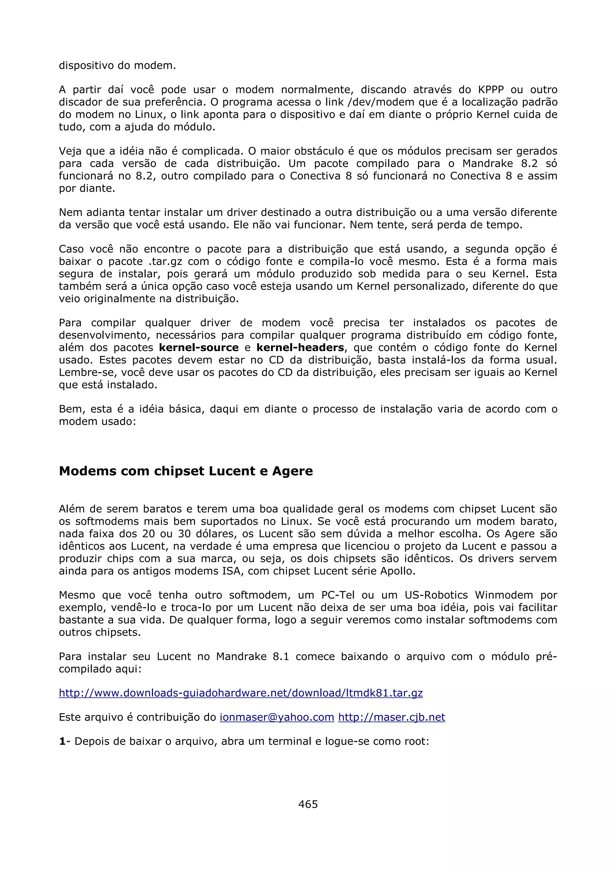dispositivo do modem.

A partir daí você pode usar o modem normalmente, discando através do KPPP ou outro
discador de sua preferência. O programa acessa o link /dev/modem que é a localização padrão
do modem no Linux, o link aponta para o dispositivo e daí em diante o próprio Kernel cuida de
tudo, com a ajuda do módulo.

Veja que a idéia não é complicada. O maior obstáculo é que os módulos precisam ser gerados
para cada versão de cada distribuição. Um pacote compilado para o Mandrake 8.2 só
funcionará no 8.2, outro compilado para o Conectiva 8 só funcionará no Conectiva 8 e assim
por diante.

Nem adianta tentar instalar um driver destinado a outra distribuição ou a uma versão diferente
da versão que você está usando. Ele não vai funcionar. Nem tente, será perda de tempo.

Caso você não encontre o pacote para a distribuição que está usando, a segunda opção é
baixar o pacote .tar.gz com o código fonte e compila-lo você mesmo. Esta é a forma mais
segura de instalar, pois gerará um módulo produzido sob medida para o seu Kernel. Esta
também será a única opção caso você esteja usando um Kernel personalizado, diferente do que
veio originalmente na distribuição.

Para compilar qualquer driver de modem você precisa ter instalados os pacotes de
desenvolvimento, necessários para compilar qualquer programa distribuído em código fonte,
além dos pacotes kernel-source e kernel-headers, que contém o código fonte do Kernel
usado. Estes pacotes devem estar no CD da distribuição, basta instalá-los da forma usual.
Lembre-se, você deve usar os pacotes do CD da distribuição, eles precisam ser iguais ao Kernel
que está instalado.

Bem, esta é a idéia básica, daqui em diante o processo de instalação varia de acordo com o
modem usado:



Modems com chipset Lucent e Agere

Além de serem baratos e terem uma boa qualidade geral os modems com chipset Lucent são
os softmodems mais bem suportados no Linux. Se você está procurando um modem barato,
nada faixa dos 20 ou 30 dólares, os Lucent são sem dúvida a melhor escolha. Os Agere são
idênticos aos Lucent, na verdade é uma empresa que licenciou o projeto da Lucent e passou a
produzir chips com a sua marca, ou seja, os dois chipsets são idênticos. Os drivers servem
ainda para os antigos modems ISA, com chipset Lucent série Apollo.

Mesmo que você tenha outro softmodem, um PC-Tel ou um US-Robotics Winmodem por
exemplo, vendê-lo e troca-lo por um Lucent não deixa de ser uma boa idéia, pois vai facilitar
bastante a sua vida. De qualquer forma, logo a seguir veremos como instalar softmodems com
outros chipsets.

Para instalar seu Lucent no Mandrake 8.1 comece baixando o arquivo com o módulo pré-
compilado aqui:

http://www.downloads-guiadohardware.net/download/ltmdk81.tar.gz

Este arquivo é contribuição do ionmaser@yahoo.com http://maser.cjb.net

1- Depois de baixar o arquivo, abra um terminal e logue-se como root:




                                             465
 