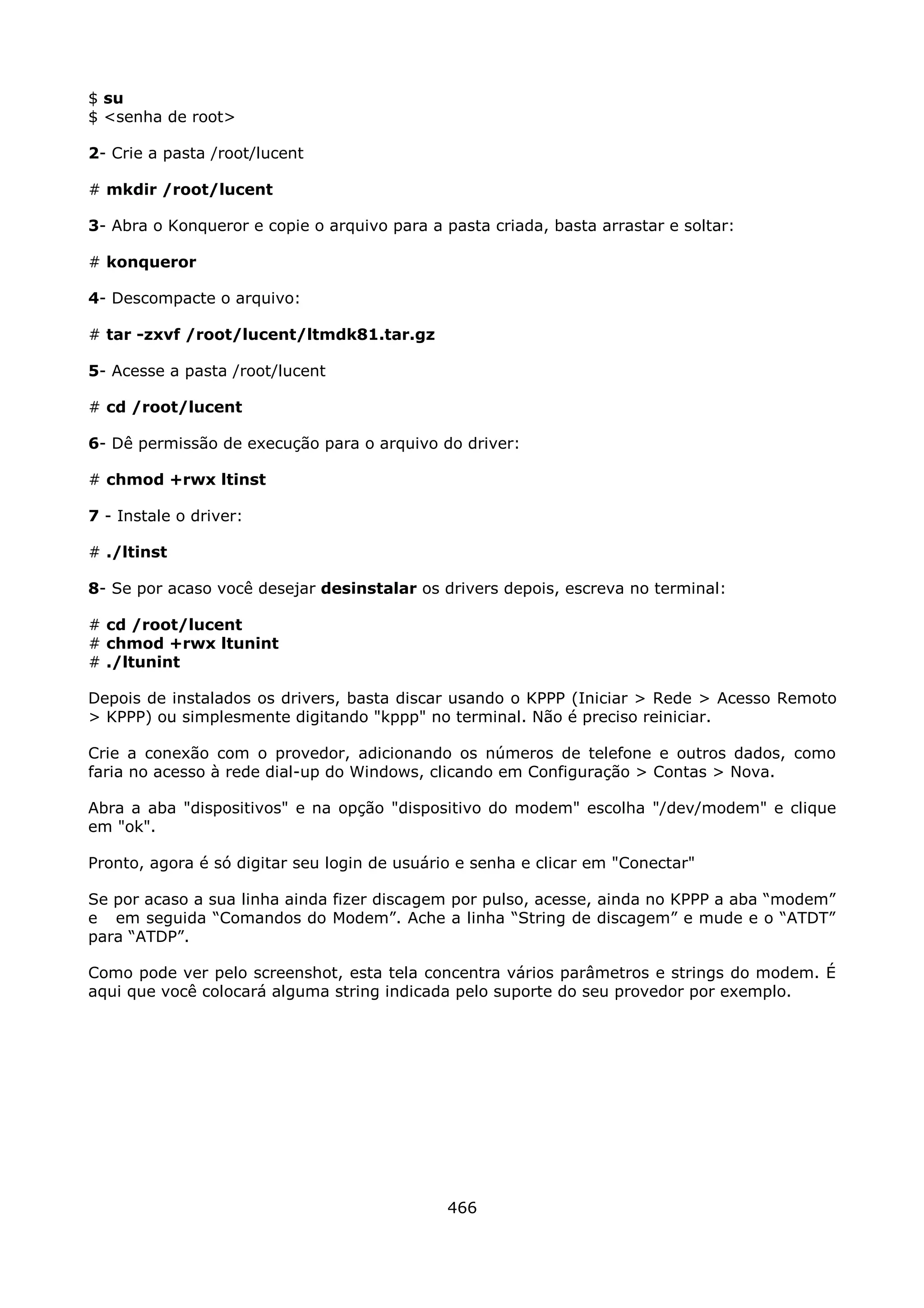 $ su
$ <senha de root>

2- Crie a pasta /root/lucent

# mkdir /root/lucent

3- Abra o Konqueror e copie o arquivo para a pasta criada, basta arrastar e soltar:

# konqueror

4- Descompacte o arquivo:

# tar -zxvf /root/lucent/ltmdk81.tar.gz

5- Acesse a pasta /root/lucent

# cd /root/lucent

6- Dê permissão de execução para o arquivo do driver:

# chmod +rwx ltinst

7 - Instale o driver:

# ./ltinst

8- Se por acaso você desejar desinstalar os drivers depois, escreva no terminal:

# cd /root/lucent
# chmod +rwx ltunint
# ./ltunint

Depois de instalados os drivers, basta discar usando o KPPP (Iniciar > Rede > Acesso Remoto
> KPPP) ou simplesmente digitando "kppp" no terminal. Não é preciso reiniciar.

Crie a conexão com o provedor, adicionando os números de telefone e outros dados, como
faria no acesso à rede dial-up do Windows, clicando em Configuração > Contas > Nova.

Abra a aba "dispositivos" e na opção "dispositivo do modem" escolha "/dev/modem" e clique
em "ok".

Pronto, agora é só digitar seu login de usuário e senha e clicar em "Conectar"

Se por acaso a sua linha ainda fizer discagem por pulso, acesse, ainda no KPPP a aba “modem”
e em seguida “Comandos do Modem”. Ache a linha “String de discagem” e mude e o “ATDT”
para “ATDP”.

Como pode ver pelo screenshot, esta tela concentra vários parâmetros e strings do modem. É
aqui que você colocará alguma string indicada pelo suporte do seu provedor por exemplo.




                                              466
 