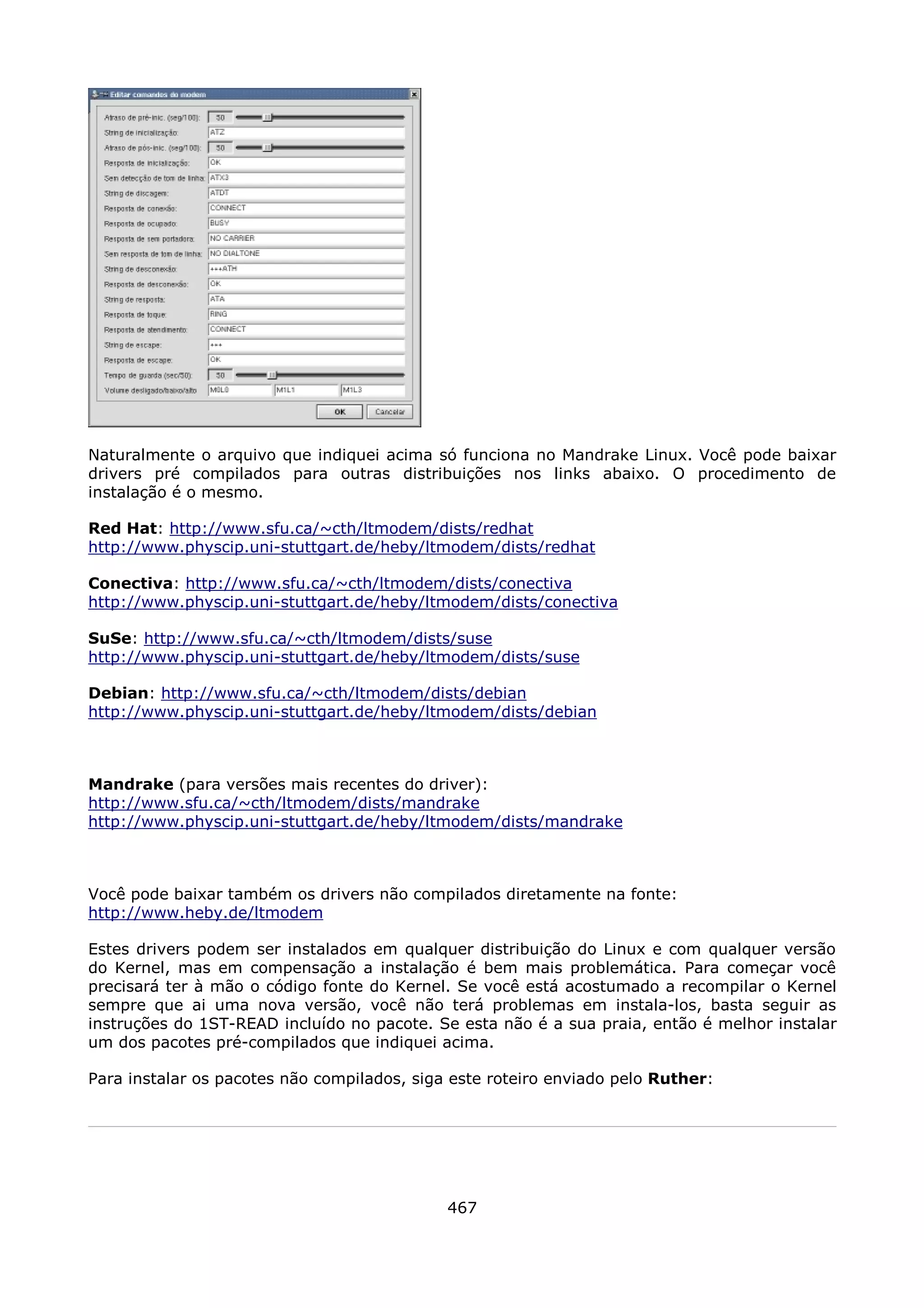 Naturalmente o arquivo que indiquei acima só funciona no Mandrake Linux. Você pode baixar
drivers pré compilados para outras distribuições nos links abaixo. O procedimento de
instalação é o mesmo.

Red Hat: http://www.sfu.ca/~cth/ltmodem/dists/redhat
http://www.physcip.uni-stuttgart.de/heby/ltmodem/dists/redhat

Conectiva: http://www.sfu.ca/~cth/ltmodem/dists/conectiva
http://www.physcip.uni-stuttgart.de/heby/ltmodem/dists/conectiva

SuSe: http://www.sfu.ca/~cth/ltmodem/dists/suse
http://www.physcip.uni-stuttgart.de/heby/ltmodem/dists/suse

Debian: http://www.sfu.ca/~cth/ltmodem/dists/debian
http://www.physcip.uni-stuttgart.de/heby/ltmodem/dists/debian



Mandrake (para versões mais recentes do driver):
http://www.sfu.ca/~cth/ltmodem/dists/mandrake
http://www.physcip.uni-stuttgart.de/heby/ltmodem/dists/mandrake



Você pode baixar também os drivers não compilados diretamente na fonte:
http://www.heby.de/ltmodem

Estes drivers podem ser instalados em qualquer distribuição do Linux e com qualquer versão
do Kernel, mas em compensação a instalação é bem mais problemática. Para começar você
precisará ter à mão o código fonte do Kernel. Se você está acostumado a recompilar o Kernel
sempre que ai uma nova versão, você não terá problemas em instala-los, basta seguir as
instruções do 1ST-READ incluído no pacote. Se esta não é a sua praia, então é melhor instalar
um dos pacotes pré-compilados que indiquei acima.

Para instalar os pacotes não compilados, siga este roteiro enviado pelo Ruther:




                                             467
 