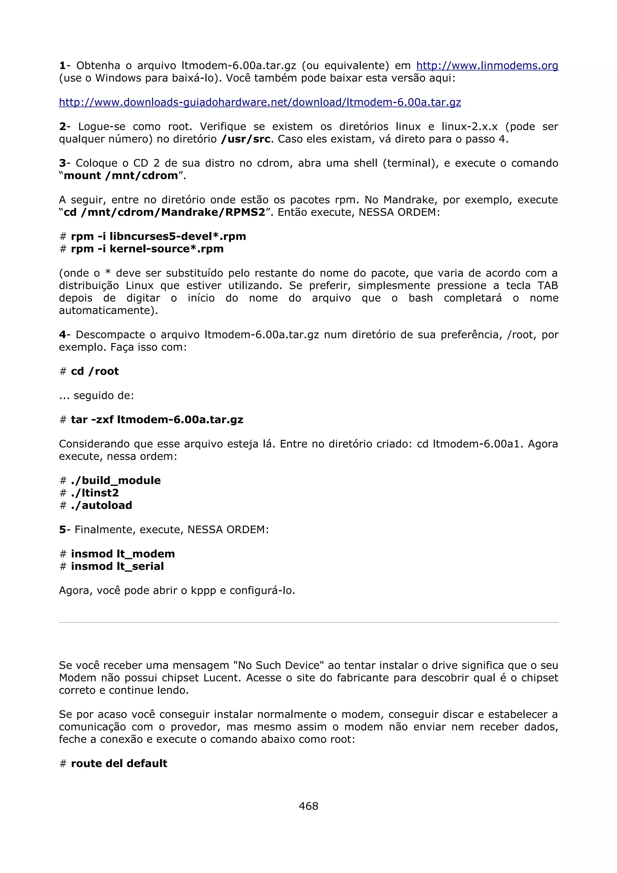 1- Obtenha o arquivo ltmodem-6.00a.tar.gz (ou equivalente) em http://www.linmodems.org
(use o Windows para baixá-lo). Você também pode baixar esta versão aqui:

http://www.downloads-guiadohardware.net/download/ltmodem-6.00a.tar.gz

2- Logue-se como root. Verifique se existem os diretórios linux e linux-2.x.x (pode ser
qualquer número) no diretório /usr/src. Caso eles existam, vá direto para o passo 4.

3- Coloque o CD 2 de sua distro no cdrom, abra uma shell (terminal), e execute o comando
“mount /mnt/cdrom”.

A seguir, entre no diretório onde estão os pacotes rpm. No Mandrake, por exemplo, execute
“cd /mnt/cdrom/Mandrake/RPMS2”. Então execute, NESSA ORDEM:

# rpm -i libncurses5-devel*.rpm
# rpm -i kernel-source*.rpm

(onde o * deve ser substituído pelo restante do nome do pacote, que varia de acordo com a
distribuição Linux que estiver utilizando. Se preferir, simplesmente pressione a tecla TAB
depois de digitar o início do nome do arquivo que o bash completará o nome
automaticamente).

4- Descompacte o arquivo ltmodem-6.00a.tar.gz num diretório de sua preferência, /root, por
exemplo. Faça isso com:

# cd /root

... seguido de:

# tar -zxf ltmodem-6.00a.tar.gz

Considerando que esse arquivo esteja lá. Entre no diretório criado: cd ltmodem-6.00a1. Agora
execute, nessa ordem:

# ./build_module
# ./ltinst2
# ./autoload

5- Finalmente, execute, NESSA ORDEM:

# insmod lt_modem
# insmod lt_serial

Agora, você pode abrir o kppp e configurá-lo.




Se você receber uma mensagem "No Such Device" ao tentar instalar o drive significa que o seu
Modem não possui chipset Lucent. Acesse o site do fabricante para descobrir qual é o chipset
correto e continue lendo.

Se por acaso você conseguir instalar normalmente o modem, conseguir discar e estabelecer a
comunicação com o provedor, mas mesmo assim o modem não enviar nem receber dados,
feche a conexão e execute o comando abaixo como root:

# route del default



                                                468
 