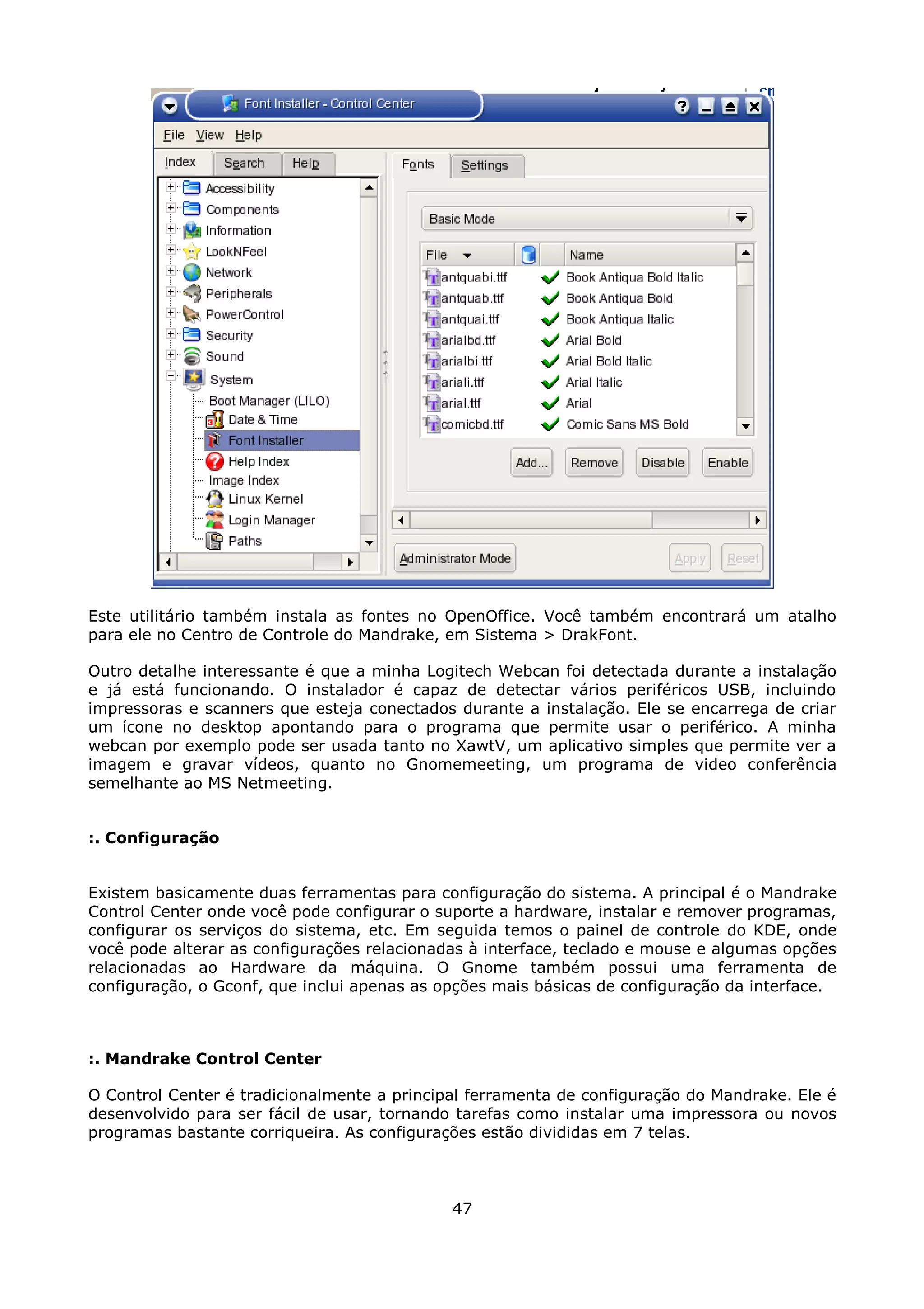 Este utilitário também instala as fontes no OpenOffice. Você também encontrará um atalho
para ele no Centro de Controle do Mandrake, em Sistema > DrakFont.

Outro detalhe interessante é que a minha Logitech Webcan foi detectada durante a instalação
e já está funcionando. O instalador é capaz de detectar vários periféricos USB, incluindo
impressoras e scanners que esteja conectados durante a instalação. Ele se encarrega de criar
um ícone no desktop apontando para o programa que permite usar o periférico. A minha
webcan por exemplo pode ser usada tanto no XawtV, um aplicativo simples que permite ver a
imagem e gravar vídeos, quanto no Gnomemeeting, um programa de video conferência
semelhante ao MS Netmeeting.


:. Configuração


Existem basicamente duas ferramentas para configuração do sistema. A principal é o Mandrake
Control Center onde você pode configurar o suporte a hardware, instalar e remover programas,
configurar os serviços do sistema, etc. Em seguida temos o painel de controle do KDE, onde
você pode alterar as configurações relacionadas à interface, teclado e mouse e algumas opções
relacionadas ao Hardware da máquina. O Gnome também possui uma ferramenta de
configuração, o Gconf, que inclui apenas as opções mais básicas de configuração da interface.



:. Mandrake Control Center

O Control Center é tradicionalmente a principal ferramenta de configuração do Mandrake. Ele é
desenvolvido para ser fácil de usar, tornando tarefas como instalar uma impressora ou novos
programas bastante corriqueira. As configurações estão divididas em 7 telas.



                                             47
 