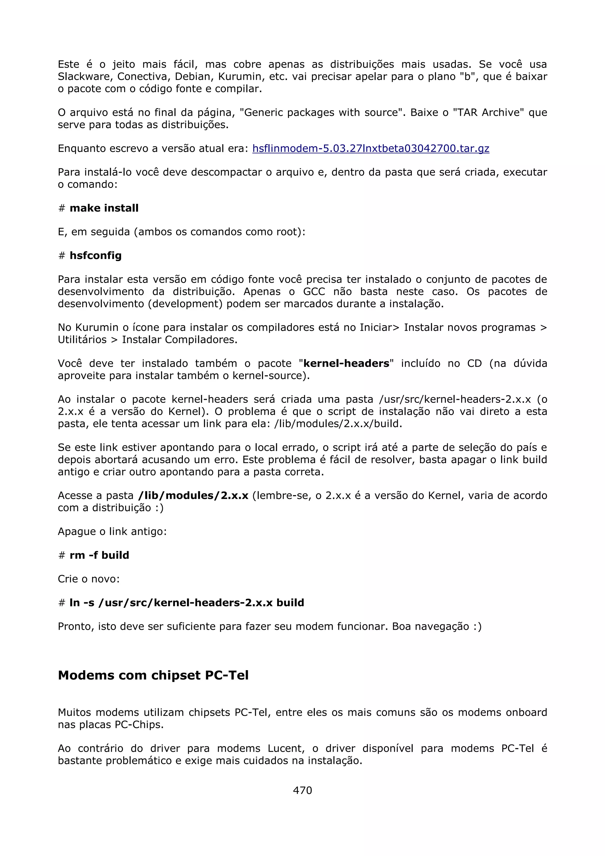 Este é o jeito mais fácil, mas cobre apenas as distribuições mais usadas. Se você usa
Slackware, Conectiva, Debian, Kurumin, etc. vai precisar apelar para o plano "b", que é baixar
o pacote com o código fonte e compilar.

O arquivo está no final da página, "Generic packages with source". Baixe o "TAR Archive" que
serve para todas as distribuições.

Enquanto escrevo a versão atual era: hsflinmodem-5.03.27lnxtbeta03042700.tar.gz

Para instalá-lo você deve descompactar o arquivo e, dentro da pasta que será criada, executar
o comando:

# make install

E, em seguida (ambos os comandos como root):

# hsfconfig

Para instalar esta versão em código fonte você precisa ter instalado o conjunto de pacotes de
desenvolvimento da distribuição. Apenas o GCC não basta neste caso. Os pacotes de
desenvolvimento (development) podem ser marcados durante a instalação.

No Kurumin o ícone para instalar os compiladores está no Iniciar> Instalar novos programas >
Utilitários > Instalar Compiladores.

Você deve ter instalado também o pacote "kernel-headers" incluído no CD (na dúvida
aproveite para instalar também o kernel-source).

Ao instalar o pacote kernel-headers será criada uma pasta /usr/src/kernel-headers-2.x.x (o
2.x.x é a versão do Kernel). O problema é que o script de instalação não vai direto a esta
pasta, ele tenta acessar um link para ela: /lib/modules/2.x.x/build.

Se este link estiver apontando para o local errado, o script irá até a parte de seleção do país e
depois abortará acusando um erro. Este problema é fácil de resolver, basta apagar o link build
antigo e criar outro apontando para a pasta correta.

Acesse a pasta /lib/modules/2.x.x (lembre-se, o 2.x.x é a versão do Kernel, varia de acordo
com a distribuição :)

Apague o link antigo:

# rm -f build

Crie o novo:

# ln -s /usr/src/kernel-headers-2.x.x build

Pronto, isto deve ser suficiente para fazer seu modem funcionar. Boa navegação :)



Modems com chipset PC-Tel

Muitos modems utilizam chipsets PC-Tel, entre eles os mais comuns são os modems onboard
nas placas PC-Chips.

Ao contrário do driver para modems Lucent, o driver disponível para modems PC-Tel é
bastante problemático e exige mais cuidados na instalação.

                                              470
 