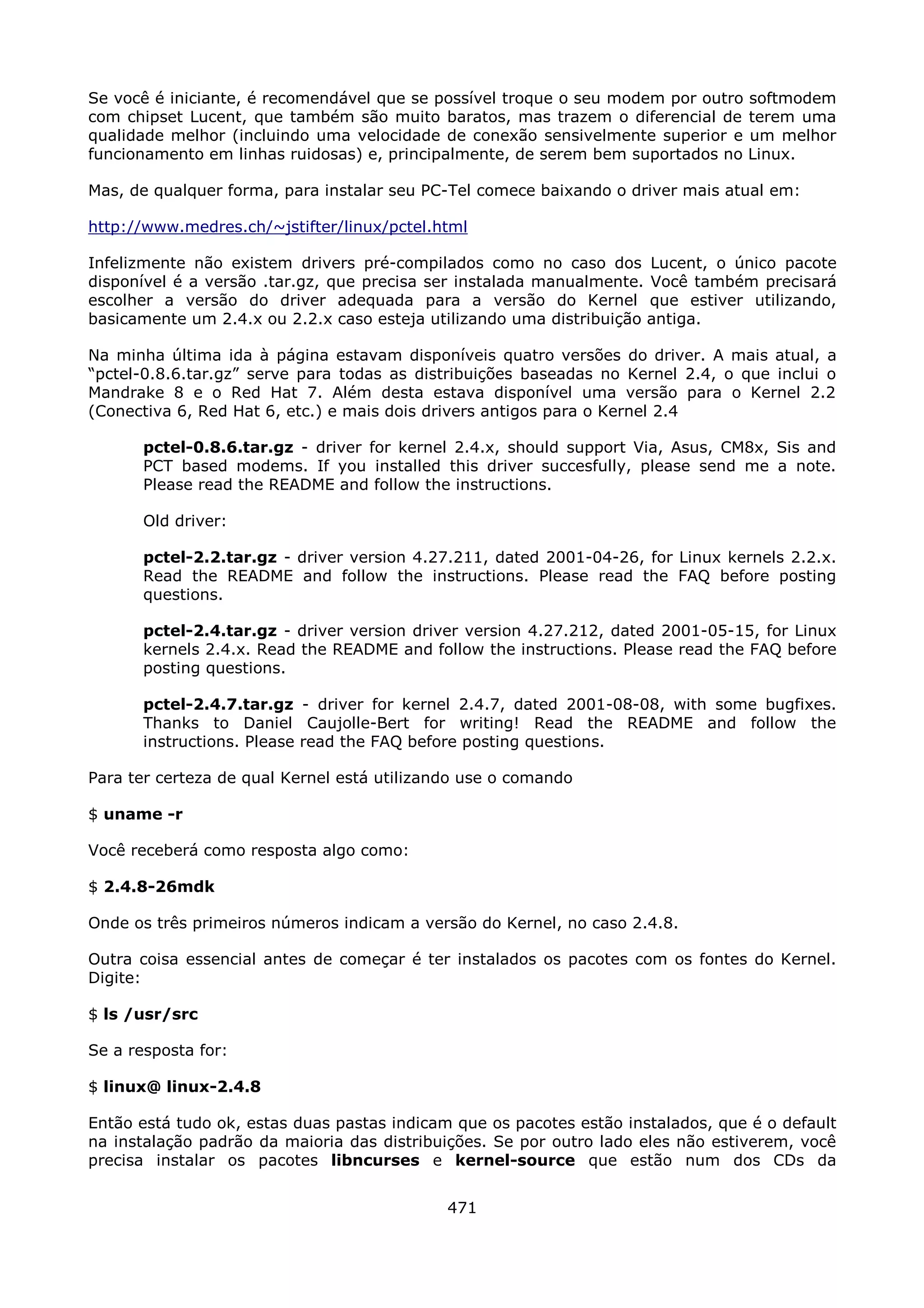 Se você é iniciante, é recomendável que se possível troque o seu modem por outro   softmodem
com chipset Lucent, que também são muito baratos, mas trazem o diferencial de      terem uma
qualidade melhor (incluindo uma velocidade de conexão sensivelmente superior e     um melhor
funcionamento em linhas ruidosas) e, principalmente, de serem bem suportados no    Linux.

Mas, de qualquer forma, para instalar seu PC-Tel comece baixando o driver mais atual em:

http://www.medres.ch/~jstifter/linux/pctel.html

Infelizmente não existem drivers pré-compilados como no caso dos Lucent, o único pacote
disponível é a versão .tar.gz, que precisa ser instalada manualmente. Você também precisará
escolher a versão do driver adequada para a versão do Kernel que estiver utilizando,
basicamente um 2.4.x ou 2.2.x caso esteja utilizando uma distribuição antiga.

Na minha última ida à página estavam disponíveis quatro versões do driver. A mais atual, a
“pctel-0.8.6.tar.gz” serve para todas as distribuições baseadas no Kernel 2.4, o que inclui o
Mandrake 8 e o Red Hat 7. Além desta estava disponível uma versão para o Kernel 2.2
(Conectiva 6, Red Hat 6, etc.) e mais dois drivers antigos para o Kernel 2.4

       pctel-0.8.6.tar.gz - driver for kernel 2.4.x, should support Via, Asus, CM8x, Sis and
       PCT based modems. If you installed this driver succesfully, please send me a note.
       Please read the README and follow the instructions.

       Old driver:

       pctel-2.2.tar.gz - driver version 4.27.211, dated 2001-04-26, for Linux kernels 2.2.x.
       Read the README and follow the instructions. Please read the FAQ before posting
       questions.

       pctel-2.4.tar.gz - driver version driver version 4.27.212, dated 2001-05-15, for Linux
       kernels 2.4.x. Read the README and follow the instructions. Please read the FAQ before
       posting questions.

       pctel-2.4.7.tar.gz - driver for kernel 2.4.7, dated 2001-08-08, with some bugfixes.
       Thanks to Daniel Caujolle-Bert for writing! Read the README and follow the
       instructions. Please read the FAQ before posting questions.

Para ter certeza de qual Kernel está utilizando use o comando

$ uname -r

Você receberá como resposta algo como:

$ 2.4.8-26mdk

Onde os três primeiros números indicam a versão do Kernel, no caso 2.4.8.

Outra coisa essencial antes de começar é ter instalados os pacotes com os fontes do Kernel.
Digite:

$ ls /usr/src

Se a resposta for:

$ linux@ linux-2.4.8

Então está tudo ok, estas duas pastas indicam que os pacotes estão instalados, que é o default
na instalação padrão da maioria das distribuições. Se por outro lado eles não estiverem, você
precisa instalar os pacotes libncurses e kernel-source que estão num dos CDs da


                                             471
 