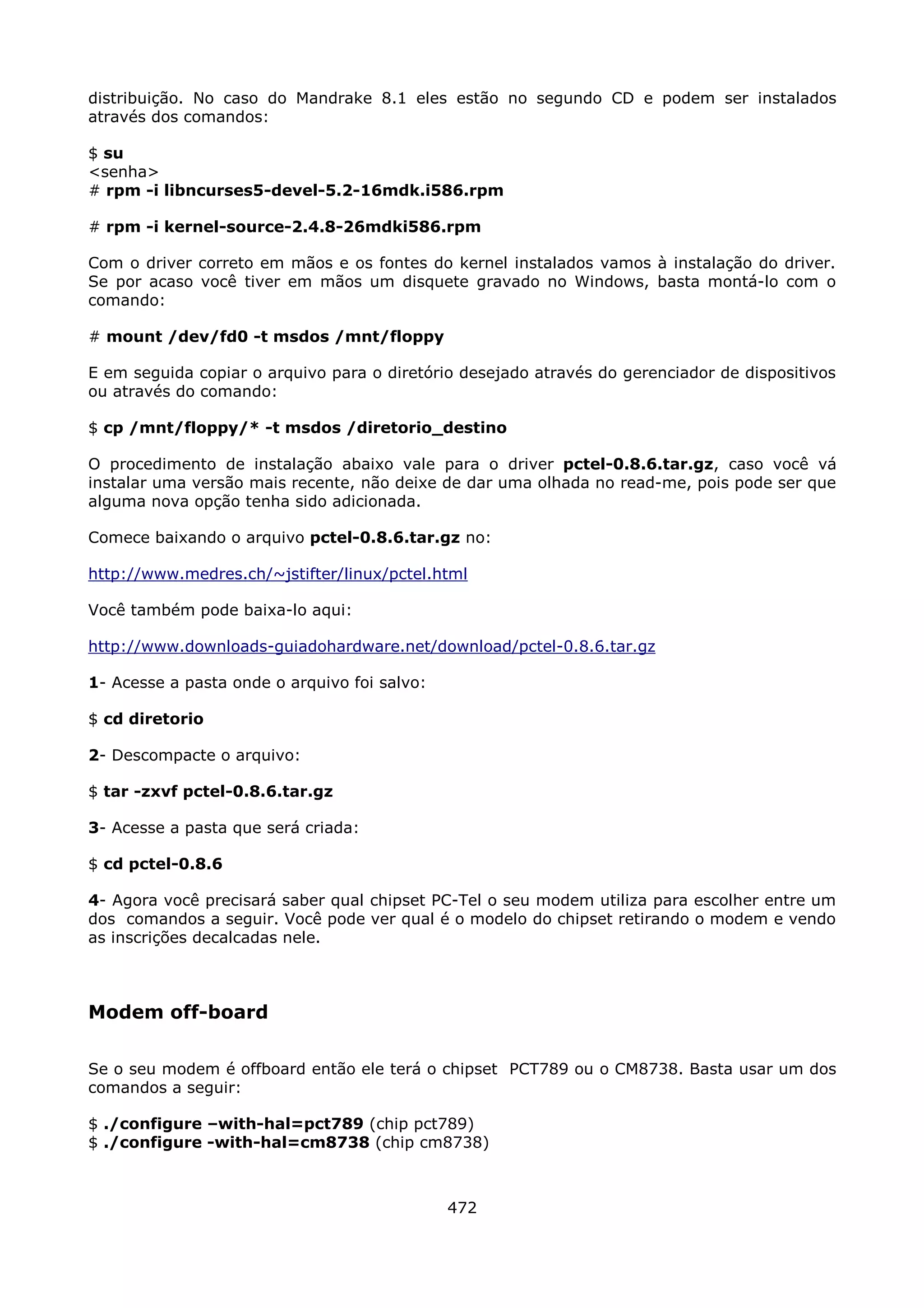 distribuição. No caso do Mandrake 8.1 eles estão no segundo CD e podem ser instalados
através dos comandos:

$ su
<senha>
# rpm -i libncurses5-devel-5.2-16mdk.i586.rpm

# rpm -i kernel-source-2.4.8-26mdki586.rpm

Com o driver correto em mãos e os fontes do kernel instalados vamos à instalação do driver.
Se por acaso você tiver em mãos um disquete gravado no Windows, basta montá-lo com o
comando:

# mount /dev/fd0 -t msdos /mnt/floppy

E em seguida copiar o arquivo para o diretório desejado através do gerenciador de dispositivos
ou através do comando:

$ cp /mnt/floppy/* -t msdos /diretorio_destino

O procedimento de instalação abaixo vale para o driver pctel-0.8.6.tar.gz, caso você vá
instalar uma versão mais recente, não deixe de dar uma olhada no read-me, pois pode ser que
alguma nova opção tenha sido adicionada.

Comece baixando o arquivo pctel-0.8.6.tar.gz no:

http://www.medres.ch/~jstifter/linux/pctel.html

Você também pode baixa-lo aqui:

http://www.downloads-guiadohardware.net/download/pctel-0.8.6.tar.gz

1- Acesse a pasta onde o arquivo foi salvo:

$ cd diretorio

2- Descompacte o arquivo:

$ tar -zxvf pctel-0.8.6.tar.gz

3- Acesse a pasta que será criada:

$ cd pctel-0.8.6

4- Agora você precisará saber qual chipset PC-Tel o seu modem utiliza para escolher entre um
dos comandos a seguir. Você pode ver qual é o modelo do chipset retirando o modem e vendo
as inscrições decalcadas nele.



Modem off-board

Se o seu modem é offboard então ele terá o chipset PCT789 ou o CM8738. Basta usar um dos
comandos a seguir:

$ ./configure –with-hal=pct789 (chip pct789)
$ ./configure -with-hal=cm8738 (chip cm8738)



                                              472
 