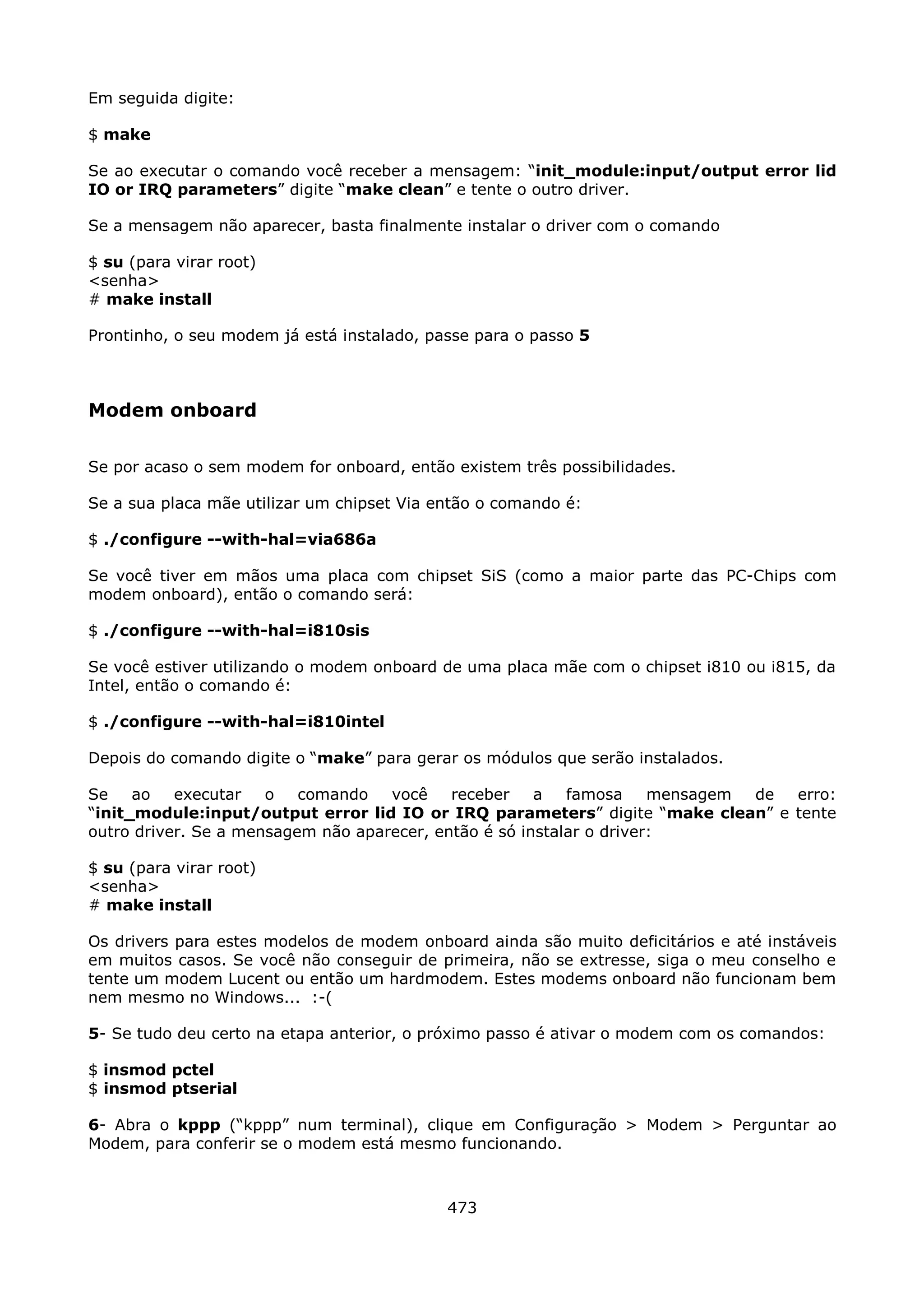 Em seguida digite:

$ make

Se ao executar o comando você receber a mensagem: “init_module:input/output error lid
IO or IRQ parameters” digite “make clean” e tente o outro driver.

Se a mensagem não aparecer, basta finalmente instalar o driver com o comando

$ su (para virar root)
<senha>
# make install

Prontinho, o seu modem já está instalado, passe para o passo 5



Modem onboard

Se por acaso o sem modem for onboard, então existem três possibilidades.

Se a sua placa mãe utilizar um chipset Via então o comando é:

$ ./configure --with-hal=via686a

Se você tiver em mãos uma placa com chipset SiS (como a maior parte das PC-Chips com
modem onboard), então o comando será:

$ ./configure --with-hal=i810sis

Se você estiver utilizando o modem onboard de uma placa mãe com o chipset i810 ou i815, da
Intel, então o comando é:

$ ./configure --with-hal=i810intel

Depois do comando digite o “make” para gerar os módulos que serão instalados.

Se    ao   executar   o   comando   você    receber    a   famosa     mensagem de erro:
“init_module:input/output error lid IO or IRQ parameters” digite “make clean” e tente
outro driver. Se a mensagem não aparecer, então é só instalar o driver:

$ su (para virar root)
<senha>
# make install

Os drivers para estes modelos de modem onboard ainda são muito deficitários e até instáveis
em muitos casos. Se você não conseguir de primeira, não se extresse, siga o meu conselho e
tente um modem Lucent ou então um hardmodem. Estes modems onboard não funcionam bem
nem mesmo no Windows... :-(

5- Se tudo deu certo na etapa anterior, o próximo passo é ativar o modem com os comandos:

$ insmod pctel
$ insmod ptserial

6- Abra o kppp (“kppp” num terminal), clique em Configuração > Modem > Perguntar ao
Modem, para conferir se o modem está mesmo funcionando.



                                            473
 