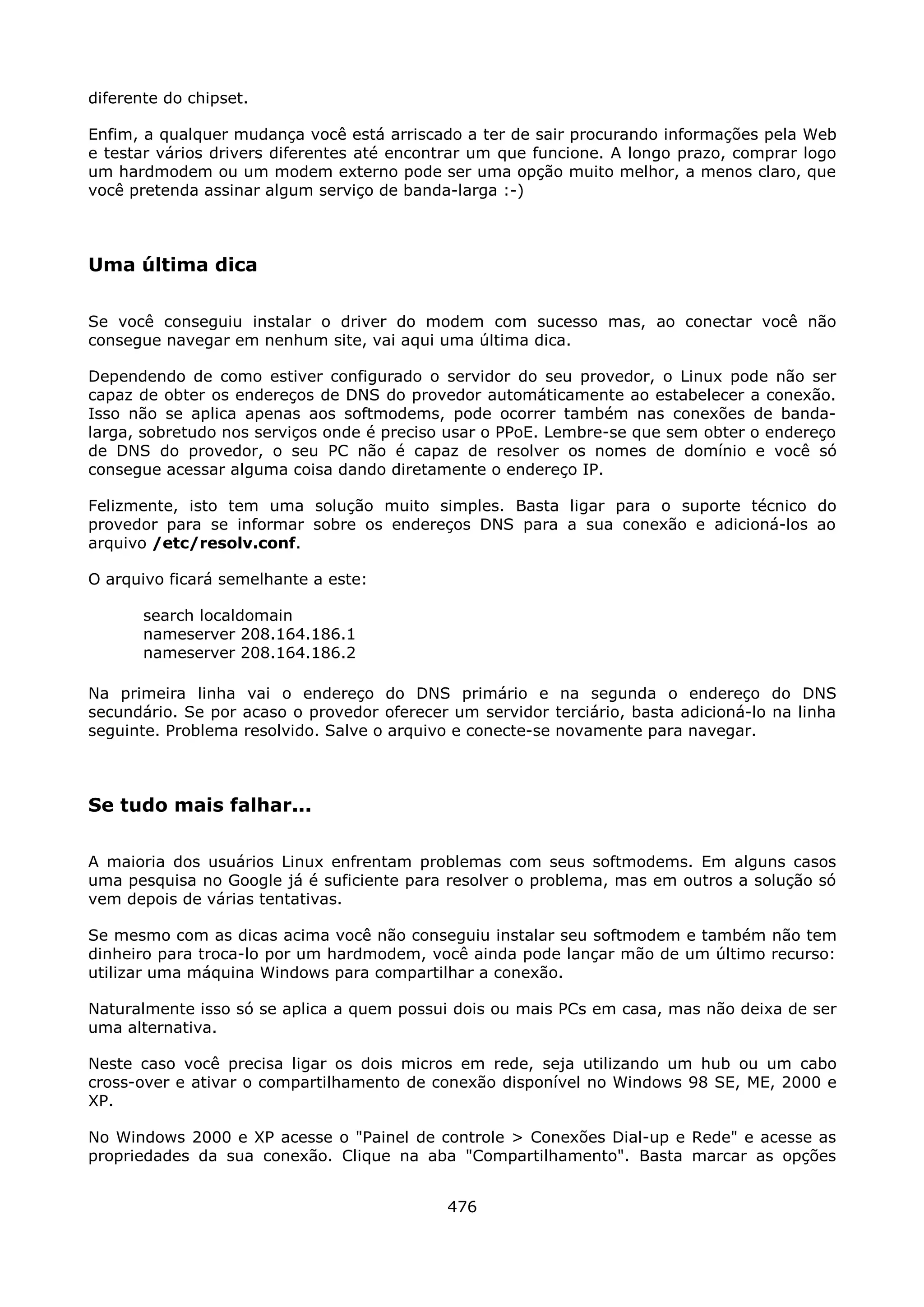 diferente do chipset.

Enfim, a qualquer mudança você está arriscado a ter de sair procurando informações pela Web
e testar vários drivers diferentes até encontrar um que funcione. A longo prazo, comprar logo
um hardmodem ou um modem externo pode ser uma opção muito melhor, a menos claro, que
você pretenda assinar algum serviço de banda-larga :-)



Uma última dica

Se você conseguiu instalar o driver do modem com sucesso mas, ao conectar você não
consegue navegar em nenhum site, vai aqui uma última dica.

Dependendo de como estiver configurado o servidor do seu provedor, o Linux pode não ser
capaz de obter os endereços de DNS do provedor automáticamente ao estabelecer a conexão.
Isso não se aplica apenas aos softmodems, pode ocorrer também nas conexões de banda-
larga, sobretudo nos serviços onde é preciso usar o PPoE. Lembre-se que sem obter o endereço
de DNS do provedor, o seu PC não é capaz de resolver os nomes de domínio e você só
consegue acessar alguma coisa dando diretamente o endereço IP.

Felizmente, isto tem uma solução muito simples. Basta ligar para o suporte técnico do
provedor para se informar sobre os endereços DNS para a sua conexão e adicioná-los ao
arquivo /etc/resolv.conf.

O arquivo ficará semelhante a este:

       search localdomain
       nameserver 208.164.186.1
       nameserver 208.164.186.2

Na primeira linha vai o endereço do DNS primário e na segunda o endereço do DNS
secundário. Se por acaso o provedor oferecer um servidor terciário, basta adicioná-lo na linha
seguinte. Problema resolvido. Salve o arquivo e conecte-se novamente para navegar.



Se tudo mais falhar...

A maioria dos usuários Linux enfrentam problemas com seus softmodems. Em alguns casos
uma pesquisa no Google já é suficiente para resolver o problema, mas em outros a solução só
vem depois de várias tentativas.

Se mesmo com as dicas acima você não conseguiu instalar seu softmodem e também não tem
dinheiro para troca-lo por um hardmodem, você ainda pode lançar mão de um último recurso:
utilizar uma máquina Windows para compartilhar a conexão.

Naturalmente isso só se aplica a quem possui dois ou mais PCs em casa, mas não deixa de ser
uma alternativa.

Neste caso você precisa ligar os dois micros em rede, seja utilizando um hub ou um cabo
cross-over e ativar o compartilhamento de conexão disponível no Windows 98 SE, ME, 2000 e
XP.

No Windows 2000 e XP acesse o "Painel de controle > Conexões Dial-up e Rede" e acesse as
propriedades da sua conexão. Clique na aba "Compartilhamento". Basta marcar as opções


                                             476
 
