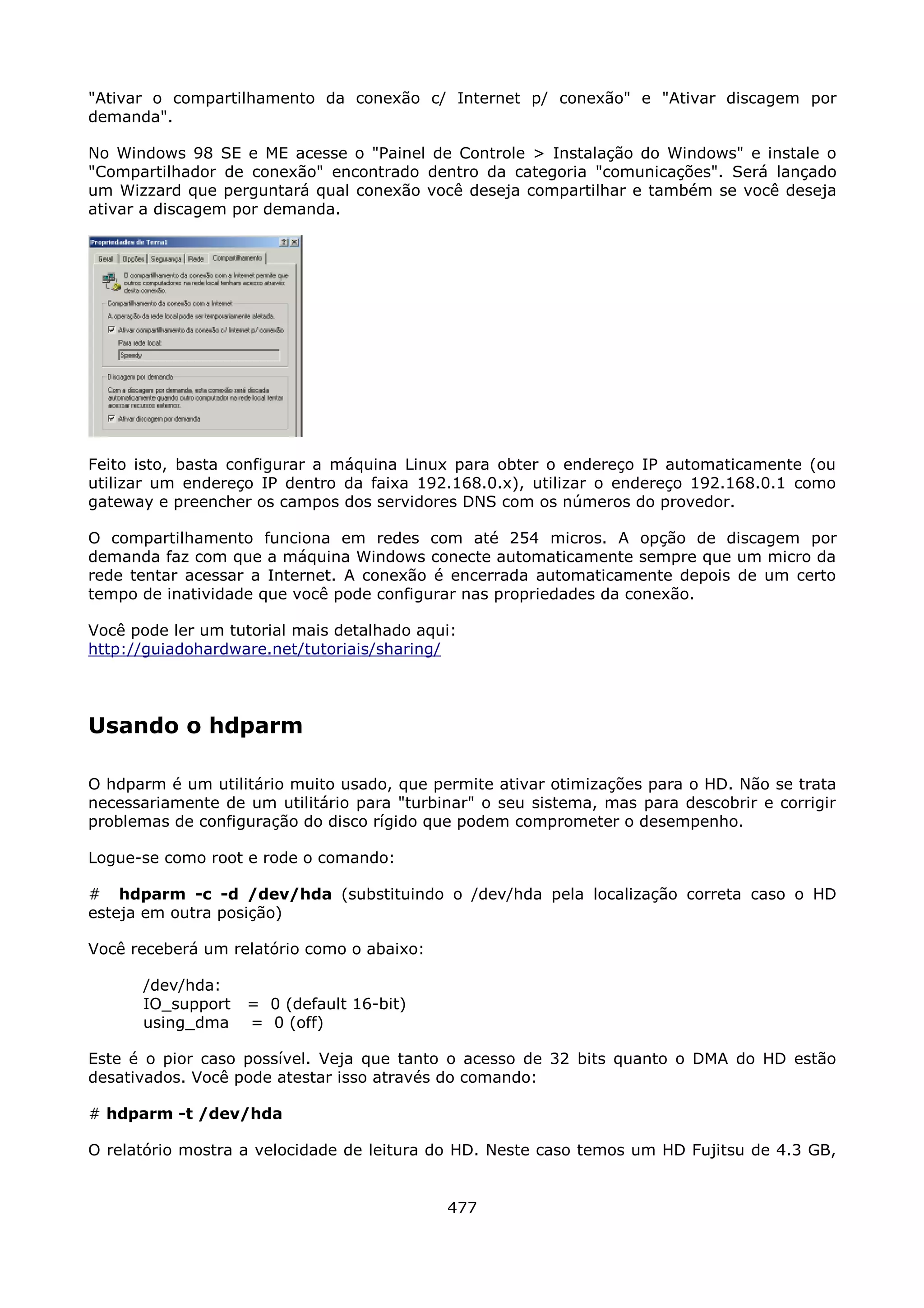 "Ativar o compartilhamento da conexão c/ Internet p/ conexão" e "Ativar discagem por
demanda".

No Windows 98 SE e ME acesse o "Painel de Controle > Instalação do Windows" e instale o
"Compartilhador de conexão" encontrado dentro da categoria "comunicações". Será lançado
um Wizzard que perguntará qual conexão você deseja compartilhar e também se você deseja
ativar a discagem por demanda.




Feito isto, basta configurar a máquina Linux para obter o endereço IP automaticamente (ou
utilizar um endereço IP dentro da faixa 192.168.0.x), utilizar o endereço 192.168.0.1 como
gateway e preencher os campos dos servidores DNS com os números do provedor.

O compartilhamento funciona em redes com até 254 micros. A opção de discagem por
demanda faz com que a máquina Windows conecte automaticamente sempre que um micro da
rede tentar acessar a Internet. A conexão é encerrada automaticamente depois de um certo
tempo de inatividade que você pode configurar nas propriedades da conexão.

Você pode ler um tutorial mais detalhado aqui:
http://guiadohardware.net/tutoriais/sharing/




Usando o hdparm

O hdparm é um utilitário muito usado, que permite ativar otimizações para o HD. Não se trata
necessariamente de um utilitário para "turbinar" o seu sistema, mas para descobrir e corrigir
problemas de configuração do disco rígido que podem comprometer o desempenho.

Logue-se como root e rode o comando:

# hdparm -c -d /dev/hda (substituindo o /dev/hda pela localização correta caso o HD
esteja em outra posição)

Você receberá um relatório como o abaixo:

      /dev/hda:
      IO_support   = 0 (default 16-bit)
      using_dma    = 0 (off)

Este é o pior caso possível. Veja que tanto o acesso de 32 bits quanto o DMA do HD estão
desativados. Você pode atestar isso através do comando:

# hdparm -t /dev/hda

O relatório mostra a velocidade de leitura do HD. Neste caso temos um HD Fujitsu de 4.3 GB,


                                            477
 