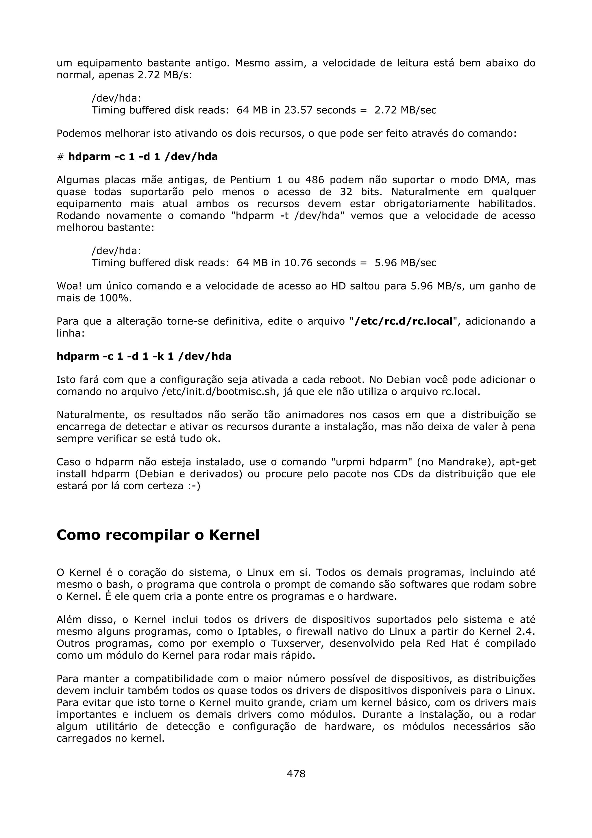 um equipamento bastante antigo. Mesmo assim, a velocidade de leitura está bem abaixo do
normal, apenas 2.72 MB/s:

      /dev/hda:
      Timing buffered disk reads: 64 MB in 23.57 seconds = 2.72 MB/sec

Podemos melhorar isto ativando os dois recursos, o que pode ser feito através do comando:

# hdparm -c 1 -d 1 /dev/hda

Algumas placas mãe antigas, de Pentium 1 ou 486 podem não suportar o modo DMA, mas
quase todas suportarão pelo menos o acesso de 32 bits. Naturalmente em qualquer
equipamento mais atual ambos os recursos devem estar obrigatoriamente habilitados.
Rodando novamente o comando "hdparm -t /dev/hda" vemos que a velocidade de acesso
melhorou bastante:

      /dev/hda:
      Timing buffered disk reads: 64 MB in 10.76 seconds = 5.96 MB/sec

Woa! um único comando e a velocidade de acesso ao HD saltou para 5.96 MB/s, um ganho de
mais de 100%.

Para que a alteração torne-se definitiva, edite o arquivo "/etc/rc.d/rc.local", adicionando a
linha:

hdparm -c 1 -d 1 -k 1 /dev/hda

Isto fará com que a configuração seja ativada a cada reboot. No Debian você pode adicionar o
comando no arquivo /etc/init.d/bootmisc.sh, já que ele não utiliza o arquivo rc.local.

Naturalmente, os resultados não serão tão animadores nos casos em que a distribuição se
encarrega de detectar e ativar os recursos durante a instalação, mas não deixa de valer à pena
sempre verificar se está tudo ok.

Caso o hdparm não esteja instalado, use o comando "urpmi hdparm" (no Mandrake), apt-get
install hdparm (Debian e derivados) ou procure pelo pacote nos CDs da distribuição que ele
estará por lá com certeza :-)




Como recompilar o Kernel

O Kernel é o coração do sistema, o Linux em sí. Todos os demais programas, incluindo até
mesmo o bash, o programa que controla o prompt de comando são softwares que rodam sobre
o Kernel. É ele quem cria a ponte entre os programas e o hardware.

Além disso, o Kernel inclui todos os drivers de dispositivos suportados pelo sistema e até
mesmo alguns programas, como o Iptables, o firewall nativo do Linux a partir do Kernel 2.4.
Outros programas, como por exemplo o Tuxserver, desenvolvido pela Red Hat é compilado
como um módulo do Kernel para rodar mais rápido.

Para manter a compatibilidade com o maior número possível de dispositivos, as distribuições
devem incluir também todos os quase todos os drivers de dispositivos disponíveis para o Linux.
Para evitar que isto torne o Kernel muito grande, criam um kernel básico, com os drivers mais
importantes e incluem os demais drivers como módulos. Durante a instalação, ou a rodar
algum utilitário de detecção e configuração de hardware, os módulos necessários são
carregados no kernel.


                                             478
 